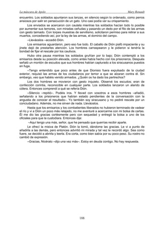 La máscara de Apolo Mary Renault 
188 
encuentro. Los soldados apuntaron sus lanzas, en silencio según lo ordenado, como perros ansiosos por salir en persecución de un gato. Uno casi podía ver su crispamiento. 
Los enviados se acercaron con cautela mientras los soldados hacían todo lo posible por aumentar sus temores, con miradas ceñudas y pasando un dedo por el filo de las armas con gesto taimado. Con torpes muestras de servilismo, solicitaron permiso para retirar a sus muertos, concediendo así, por la ley de las armas, el dominio del campo. 
–Lleváoslos –accedió Dión. 
Los emisarios aguardaron, pero eso fue todo. El caballo de Dión piafó impaciente y su jinete dejó de prestarles atención. Los hombres carraspearon y le pidieron si tendría la bondad de fijar el rescate por los cautivos. 
Hubo otra pausa mientras los soldados gruñían por lo bajo; Dión contempló a los emisarios desde su posición elevada, como antes había hecho con los prisioneros. Después señaló un montón de escudos que sus hombres habían capturado a los siracusanos puestos en fuga. 
–Tengo entendido que poco antes de que Dionisio fuera expulsado de la ciudad exterior, requisó las armas de los ciudadanos por temor a que se alzaran contra él. Sin embargo, veo que habéis venido armados. ¿Quién os ha dado los pertrechos? 
Los dos hombres se movieron con gesto inquieto. Observé los escudos; eran de confección corintia, reconocible en cualquier parte. Los soldados lanzaron un alarido de cólera. Entonces comprendí a qué se refería Dión. 
–Silencio –repitió–. Podéis iros. Y llevad con vosotros a esos hombres –añadió, señalando a los prisioneros que habían estado pendientes de la conversación con la angustia de conocer el resultado–. Yo también soy siracusano y no pediré rescate por un conciudadano. Además, no me sirven de nada. Lleváoslos. 
Hasta que los emisarios y los combatientes liberados no hubieron terminado de vadear el río y vi a Dión un poco más relajado, no me aventuré a acercarme con mi bolsa de cartas. Él me dio las gracias cortésmente pero con sequedad y entregó la bolsa a uno de los oficiales para que la custodiara. Entonces dije: 
–Aquí tengo una más, señor, que he pensado que querrías recibir aparte. 
Le ofrecí la misiva de Platón. Dión la tomó, dándome las gracias. Le vi a punto de añadirla a las demás, pero entonces advirtió mi mirada y tal vez le recordó algo. Sea como fuere, se decidió a abrirla y leerla. Era corta, como bien sabía por su poco peso. Su rostro no cambió de expresión. 
–Gracias, Nicérato –dijo una vez más–. Estoy en deuda contigo. No hay respuesta.  