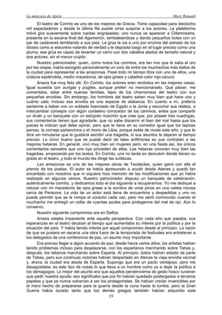 La máscara de Apolo Mary Renault 
19 
El teatro de Corinto es uno de los mejores de Grecia. Tiene capacidad para dieciocho mil espectadores y desde la última fila puede oírse suspirar a los actores. La plataforma móvil gira suavemente sobre ruedas engrasadas; uno nunca ve aparecer a Clitemnestra, presente en la escena final del Agamenón, tambaleándose y dando pequeños botes con un par de cadáveres temblando a sus pies. La grúa le iza a uno por encima del estrado de los dioses como si estuviera volando de verdad y le deposita luego en el lugar preciso como una pluma; esa grúa es capaz de levantar un carro con dos caballos alados de tamaño natural y dos actores, sin el menor crujido. 
Nuestro patrocinador, quien, como todos los corintios, era tan rico que le salía el oro por las orejas, había escogido personalmente un coro de entre los muchachos más bellos de la ciudad para representar a las amazonas. Pasé todo mi tiempo libre con uno de ellos, una criatura espléndida, medio macedonia, de ojos grises y cabellos color rojo oscuro. 
Anaxis fue muy feliz allí. En Corinto, los actores eran recibidos en las mejores casas. Igual sucedía con aurigas y púgiles, aunque preferí no mencionárselo. Qué placer, me comentaba, estar entre buenas familias, lejos de los chismorreos del teatro con sus pequeñas envidias. Sin embargo, los hombres del teatro saben muy bien qué hace uno y cuánto vale; incluso esa envidia es una especie de alabanza. En cuanto a mí, prefería sentarme a beber con un soldado licenciado de Egipto o la Jonia y escuchar sus relatos, o intercambiar consejos con algún cordelero conocedor de los caminos, antes que compartir un diván y un banquete con un estúpido ricachón que cree que, por poseer tres cuadrigas, sus comentarios tienen que agradarte; que no sabe discernir el bien del mal hasta que los jueces le indican qué debe opinar, pero que te tiene en su comedor igual que los tapices persas, la corneja parlanchina y el mono de Libia, porque estás de moda este año; y que te dice sin inmutarse que le gustaría escribir una tragedia, si sus asuntos le dejaran el tiempo preciso. Lo único bueno que se puede decir de tales anfitriones es que contratan a las mejores hetairas. En general, vivo muy bien sin mujeres pero, en una fiesta así, los únicos comentarios sensatos que uno oye proceden de ellas. Las hetairas conocen muy bien las tragedias, empezando por los textos. En Corinto, uno no tarda en descubrir dónde tienen su grada en el teatro, y todo el mundo les dirige las sutilezas. 
Las amazonas es una de las mejores obras de Teodectes, quien ganó con ella el premio de los poetas. El autor se había apresurado a acudir desde Atenas y quedó tan encantado con nosotros que ni siquiera hizo mención de las modificaciones que yo había realizado en algunos versos. Nuestro patrocinador dispuso un banquete de celebración, auténticamente corintio, y dedicamos todo el día siguiente a recuperarnos. Yo me dediqué a retozar con mi macedonio de ojos grises a la sombra de unos pinos en una caleta rocosa cerca de Peracora. La vida de un actor está llena de encuentros y despedidas y uno no puede permitir que se le rompa el corazón cada vez, pero me sentí conmovido cuando el muchacho me entregó un collar de cuentas azules para protegerme del mal de ojo. Aún lo conservo. 
Nuestro siguiente compromiso era en Delfos. 
Anaxis estaba impaciente ante aquella perspectiva. Con cada año que pasaba, sus esperanzas en el teatro decaían al tiempo que aumentaba su interés por la política y por la situación del país. Y había tenido interés por aquel compromiso desde el principio. La razón de que se pusiera en escena una obra fuera de la temporada de festivales era entretener a los delegados de una conferencia de paz, un asunto muy importante. 
Era preciso llegar a algún acuerdo de paz; desde hacía varios años, los artistas habían tenido problemas incluso para desplazarse, con los espartanos marchando sobre Tebas y, después, los tebanos marchando sobre Esparta. Al principio, todos habían estado de parte de Tebas, pero sus continuas victorias habían despertado en Atenas la vieja envidia vecinal y, ahora, la ciudad era aliada de Esparta. Supongo que era un pacto ventajoso, pero me desagradaba; es este tipo de cosas lo que lleva a un hombre como yo a dejar la política a los demagogos. Lo mejor del asunto era que aquellos pendencieros de gesto hosco tuvieran que pedir nuestra ayuda; eso significaba que por fin habían quedado postergados a terceros papeles y que ya nunca volverían a ser los protagonistas. Se habían creído invencibles por el mero hecho de prepararse para la guerra desde la cuna hasta la tumba, pero la Gran Guerra había durado tanto que los demás griegos también habían adquirido esta  