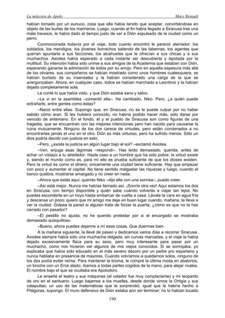 La máscara de Apolo Mary Renault 
190 
habían tomado por un eunuco, cosa que ella había tenido que aceptar, convirtiéndose en objeto de las burlas de los marineros. Luego, cuando al fin había llegado a Siracusa tras una mala travesía, le había dado el tiempo justo de ver a Dión expulsado de la ciudad como un perro. 
Conmocionada todavía por el viaje, todo cuanto encontró le pareció aterrador: los soldados, los mendigos, los jóvenes borrachos saliendo de las tabernas, los agentes que querían apuntarla a sus facciones, los alcahuetes que le ofrecían a sus chicas y a sus muchachos. Axiotea había esperado a cada instante ser descubierta y lapidada por la multitud. Su intención había sido unirse a sus amigos de la Academia que estaban con Dión, esperando ganarse la admiración de todos por su arrojo. Pero en aquella espesura más allá de los olivares, sus compañeros se habían mostrado como unos hombres cualesquiera, se habían burlado de su insensatez y la habían considerado una carga de la que se avergonzaban. Ahora, en cualquier caso, todos se habían marchado a Leontinoi y la habían dejado completamente sola. 
Le conté lo que había visto, y que Dión estaba sano y salvo. 
–Le vi en la asamblea –comentó ella–. Ha cambiado, Niko. Pero, ¿a quién puede extrañarle, entre gentes como éstas? 
–Nació entre ellas. Supongo que, en Siracusa, no se le puede culpar por no haber sabido cómo eran. Si les hubiera conocido, no habría podido hacer más; sólo darse por vencido de antemano. En el fondo, él y el pueblo de Siracusa son como figuras de una tragedia, que se encuentran con las mejores intenciones pero han nacido para causarse la ruina mutuamente. Ninguno de los dos carece de virtudes, pero están condenados a no encontrarlas jamás el uno en el otro. Dión es más virtuoso, pero ha sufrido menos. Sólo un dios podría decidir con justicia en esto. 
–Pero, ¿existe la justicia en algún lugar bajo el sol? –exclamó Axiotea. 
–Ven, enjuga esas lágrimas –respondí–. Has leído demasiado, querida, antes de echar un vistazo a tu alrededor. Hazle caso a un hombre que ha sido pobre: la virtud existe y, siendo el mundo como es, para mí ello es prueba suficiente de que los dioses existen. Pero la virtud es como el dinero; únicamente una ciudad tiene suficiente. Hay que empezar con poco y aumentar el capital. No tiene sentido malgastar las riquezas y luego, cuando el banco quiebra, mostrarse amargado y no creer en nada. 
–Ahora que estás aquí, querido Niko –dijo ella con una sonrisa–, puedo creer. 
–Así está mejor. Nunca me habías llamado así. ¡Sonríe otra vez! Aquí estamos los dos en Siracusa, con tiempo disponible y quién sabe cuándo volverás a viajar tan lejos. No puedes esconderte en un hoyo hasta embarcar de vuelta a casa. Lávate la cara en agua fría y descansa un poco; quiero que mi amigo me deje en buen lugar cuando, mañana, te lleve a ver la ciudad. Golpea la pared si alguien trata de forzar la puerta; ¿cómo es que no la has cerrado con pasador? 
–El pestillo no ajusta; no he querido protestar por si el encargado se mostraba demasiado quisquilloso. 
–Bueno, ahora puedes dejarme a mí esas cosas. Que duermas bien. 
A la mañana siguiente, la llevé de paseo y dedicamos varios días a recorrer Siracusa. Axiotea siempre había sido una muchacha delgada, sin curvas marcadas, y el viaje la había dejado excesivamente flaca para su sexo, pero muy interesante para pasar por un muchacho, como nos hicieron ver algunos de mis viejos conocidos. Si se sonrojaba, yo explicaba que había sido educado en el más severo decoro por un padre pro espartano y nunca hablaba en presencia de mayores. Cuando volvíamos a quedarnos solos, ninguno de los dos podía evitar reírse. Para mantener la broma, le compré la última moda en abalorios, un broche con un Eros alado; íbamos a todas partes cogidos de la mano, para alejar rivales. El nombre bajo el que se ocultaba era Apolodoro. 
Le enseñé el teatro y sus máquinas (el celador fue muy complaciente) y mi leopardo de oro en el santuario. Luego bajamos a los muelles, desde donde vimos la Ortigia y sus catapultas; un uso de las matemáticas que le sorprendió, igual que le habría hecho a Pitágoras, supongo. El muro defensivo de Dión estaba aún sin terminar; no lo habían tocado  