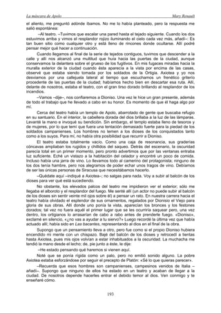 La máscara de Apolo Mary Renault 
193 
el aliento, me preguntó adónde íbamos. No me lo había planteado, pero la respuesta me salió espontánea: 
–Al teatro. –Tuvimos que escalar una pared hasta el tejado siguiente. Cuando los dos estuvimos arriba y vimos el resplandor rojizo iluminando el cielo cada vez más, añadí–: Es tan buen sitio como cualquier otro y está lleno de rincones donde ocultarse. Allí podré pensar mejor qué hacer a continuación. 
Cuando llegamos al final de la serie de tejados contiguos, tuvimos que descender a la calle y allí nos alcanzó una multitud que huía hacia las puertas de la ciudad, aunque conservamos la delantera sobre el grueso de los fugitivos. En mis fugaces miradas hacia la muralla exterior de la ciudad cuando ésta aparecía a la vista por encima de las casas, observé que estaba siendo tomada por los soldados de la Ortigia. Axiotea y yo nos desviamos por una callejuela lateral al tiempo que escuchamos un frenético griterío procedente de las puertas de la ciudad; habíamos hecho bien en descartar esa ruta. Allí, delante de nosotros, estaba el teatro, con el gran tirso dorado brillando al resplandor de los incendios. 
–Vamos –dije–, nos confiaremos a Dioniso. Una vez le hice un gran presente, además de todo el trabajo que he llevado a cabo en su honor. Es momento de que él haga algo por mí. 
Cerca del teatro había un templo de Apolo, abarrotado de gente que buscaba refugio en su santuario. En el interior, la cabellera dorada del dios brillaba a la luz de las lámparas. Levanté la mano e invoqué su bendición. Sin embargo, el templo estaba lleno de tesoros y de mujeres, por lo que temí que fuera una tentación demasiado fuerte para la piedad de los soldados campanienses. Los hombres no temen a los dioses de los conquistados tanto como a los suyos. Para mí, no había otra posibilidad que recurrir a Dioniso. 
El teatro estaba totalmente vacío. Como una caja de resonancia, sus graderías cóncavas ampliaban los rugidos y chillidos del saqueo. Detrás del escenario, la oscuridad parecía total en un primer momento, pero pronto advertimos que por las ventanas entraba luz suficiente. Eché un vistazo a la habitación del celador y encontré un poco de comida. Incluso había una jarra de vino. Lo llevamos todo al camerino del protagonista; ninguno de los dos tenía hambre, pero nos alegramos de poder echar unos tragos de vino. Debíamos de ser las únicas personas de Siracusa que necesitábamos hacerlo. 
–Quédate aquí –indiqué a Axiotea–; no salgas para nada. Voy a subir al balcón de los dioses para ver qué está sucediendo. 
No obstante, los elevados palcos del teatro me impidieron ver el exterior; sólo me llegaba el alboroto y el resplandor del fuego. Me senté allí (un actor no puede subir al balcón de los dioses sin sentir veinte mil ojos sobre él) a pensar un rato. En nuestra carrera hacia el teatro había olvidado el esplendor de sus ornamentos, regalados por Dionisio el Viejo para gloria de sus obras. Allí donde uno ponía la vista, aparecían los bronces y los festones dorados; tal vez no fuera aquél el primer lugar que se les ocurriría saquear pero, una vez dentro, los ortigianos lo arrasarían de cabo a rabo antes de prenderle fuego. «Dioniso», exclamé en silencio, «¿no vas a ayudar a tu siervo?» Luego recordé la última vez que había actuado allí; había sido en Las bacantes, representando al dios en el final de la obra. 
Supongo que un pensamiento lleva a otro, pero fue como si el propio Dioniso hubiera encendido mi mente con un chispazo. Bajé del balcón de los dioses y retrocedí a tientas hasta Axiotea, pues mis ojos volvían a estar inhabituados a la oscuridad. La muchacha me tendió la mano desde el lecho; de, pie junto a éste, le dije: 
–He estado pensando qué haremos si vienen aquí. 
Noté que se ponía rígida como un palo, pero no emitió sonido alguno. La pobre Axiotea estaba esforzándose por seguir el precepto de Platón: «Sé lo que quieras parecer». 
–Recuerda que esos hombres son campanienses, campesinos venidos de Italia – añadí–. Supongo que ninguno de ellos ha estado en un teatro y acaban de llegar a la ciudad. De nosotros depende hacerles entrar el debido temor al dios. Ven conmigo y te enseñaré cómo.  
