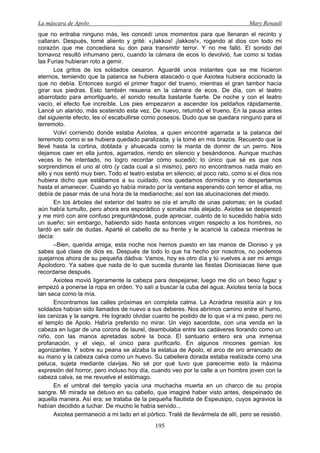 La máscara de Apolo Mary Renault 
195 
que no entraba ninguno más, les concedí unos momentos para que llenaran el recinto y callaran. Después, tomé aliento y grité: «¡Iakkos! ¡Iakkos!», rogando al dios con todo mi corazón que me concediera su don para transmitir terror. Y no me falló. El sonido del tornavoz resultó inhumano pero, cuando la cámara de ecos lo devolvió, fue como si todas las Furias hubieran roto a gemir. 
Los gritos de los soldados cesaron. Aguardé unos instantes que se me hicieron eternos, temiendo que la palanca se hubiera atascado o que Axiotea hubiera accionado la que no debía. Entonces surgió el primer fragor del trueno, mientras el gran tambor hacía girar sus piedras. Esto también resuena en la cámara de ecos. De día, con el teatro abarrotado para amortiguarlo, el sonido resulta bastante fuerte. De noche y con el teatro vacío, el efecto fue increíble. Los pies empezaron a ascender los peldaños rápidamente. Lancé un alarido, más sostenido esta vez. De nuevo, retumbó el trueno. En la pausa antes del siguiente efecto, les oí escabullirse como posesos. Dudo que se quedara ninguno para el terremoto. 
Volví corriendo donde estaba Axiotea, a quien encontré agarrada a la palanca del terremoto como si se hubiera quedado paralizada, y la tomé en mis brazos. Recuerdo que la llevé hasta la cortina, doblada y ahuecada como la manta de dormir de un perro. Nos dejamos caer en ella juntos, agarrados, riendo en silencio y besándonos. Aunque muchas veces lo he intentado, no logro recordar cómo sucedió; lo único que sé es que nos sorprendimos el uno al otro (y cada cual a sí mismo), pero no encontramos nada malo en ello y nos sentó muy bien. Todo el teatro estaba en silencio; al poco rato, como si el dios nos hubiera dicho que estábamos a su cuidado, nos quedamos dormidos y no despertamos hasta el amanecer. Cuando yo había mirado por la ventana esperando con temor el alba, no debía de pasar más de una hora de la medianoche; así son las alucinaciones del miedo. 
En los árboles del exterior del teatro se oía el arrullo de unas palomas; en la ciudad aún había tumulto, pero ahora era esporádico y sonaba más alejado. Axiotea se desperezó y me miró con aire confuso preguntándose, pude apreciar, cuánto de lo sucedido había sido un sueño; sin embargo, habiendo sido hasta entonces virgen respecto a los hombres, no tardó en salir de dudas. Aparté el cabello de su frente y le acaricié la cabeza mientras le decía: 
–Bien, querida amiga, esta noche nos hemos puesto en las manos de Dioniso y ya sabes qué clase de dios es. Después de todo lo que ha hecho por nosotros, no podemos quejarnos ahora de su pequeña dádiva. Vamos, hoy es otro día y tú vuelves a ser mi amigo Apolodoro. Ya sabes que nada de lo que suceda durante las fiestas Dionisiacas tiene que recordarse después. 
Axiotea movió ligeramente la cabeza para despejarse; luego me dio un beso fugaz y empezó a ponerse la ropa en orden. Yo salí a buscar la cuba del agua; Axiotea tenía la boca tan seca como la mía. 
Encontramos las calles próximas en completa calma. La Acradina resistía aún y los soldados habían sido llamados de nuevo a sus deberes. Nos abrimos camino entre el humo, las cenizas y la sangre. He logrado olvidar cuanto he podido de lo que vi a mi paso, pero no el templo de Apolo. Habría preferido no mirar. Un viejo sacerdote, con una venda en la cabeza en lugar de una corona de laurel, deambulaba entre los cadáveres llorando como un niño, con las manos apretadas sobre la boca. El santuario entero era una inmensa profanación, y el viejo, el único para purificarlo. En algunos rincones gemían los agonizantes. Y sobre su peana se alzaba la estatua de Apolo, el arco de oro arrancado de su mano y la cabeza calva como un huevo. Su cabellera dorada estaba realizada como una peluca, sujeta mediante clavijas. No sé por qué tuvo que parecerme esto la máxima expresión del horror, pero incluso hoy día, cuando veo por la calle a un hombre joven con la cabeza calva, se me revuelve el estómago. 
En el umbral del templo yacía una muchacha muerta en un charco de su propia sangre. Mi mirada se detuvo en su cabello, que imaginé haber visto antes, despeinado de aquella manera. Así era; se trataba de la pequeña flautista de Espeusipo, cuyos agravios la habían decidido a luchar. De mucho le había servido... 
Axiotea permaneció a mi lado en el pórtico. Traté de llevármela de allí, pero se resistió.  