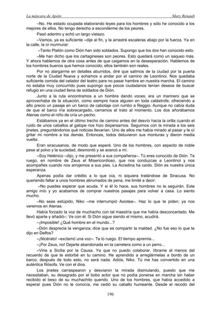 La máscara de Apolo Mary Renault 
196 
–No. He estado ocupada elaborando leyes para los hombres y sólo he conocido a los mejores de ellos. No tengo derecho a esconderme de los peores. 
Pasó adentro y echó un largo vistazo. 
–Vamos, ya es suficiente –dije al fin, y la arrastré escaleras abajo por la fuerza. Ya en la calle, la oí murmurar: 
–Tanto Platón como Dión han sido soldados. Supongo que los dos han conocido esto. 
–Me han dicho que los cartagineses son peores. Esto quedará como un saqueo más. Y ahora hablemos de otra cosa antes de que caigamos en la desesperación. Hablemos de los hombres buenos que hemos conocido; ellos también son reales. 
Por no alargarme en detalles aburridos, diré que salimos de la ciudad por la puerta norte de la Ciudad Nueva y echamos a andar por el camino de Leontinoi. Nos quedaba suficiente comida del celador del teatro para no pasar hambre en nuestra marcha. El camino no estaba muy concurrido pues supongo que pocos ciudadanos tenían deseos de buscar refugio en una ciudad llena de soldados de Dión. 
Junto a la ruta encontramos a un hombre dando voces; era un marinero que se aprovechaba de la situación, como siempre hace alguien en toda catástrofe, ofreciendo a alto precio un pasaje en un barco de cabotaje con rumbo a Reggio. Aunque no cabía duda de que el barco iría sobrecargado, cerramos el trato al momento. Los dos añorábamos Atenas como el niño de cría un pecho. 
Estábamos ya en el último trecho de camino antes del desvío hacia la orilla cuando el ruido de unos caballos al galope nos hizo dispersarnos. Seguimos con la mirada a los seis jinetes, preguntándonos qué noticias llevarían. Uno de ellos me había mirado al pasar y le oí gritar mi nombre a los demás. Entonces, todos detuvieron sus monturas y dieron media vuelta. 
Eran siracusanos, de modo que esperé. Uno de los hombres, con aspecto de noble pese al polvo y la suciedad, desmontó y se acercó a mí. 
–Soy Helénico –dijo, y me presentó a sus compañeros–. Tú eres conocido de Dión. Te ruego, en nombre de Zeus el Misericordioso, que nos conduzcas a Leontinoi y nos acompañes cuando nos arrojemos a sus pies. La Acradina ha caído. Dión es nuestra única esperanza. 
Apenas podía dar crédito a lo que oía, ni siquiera tratándose de Siracusa. No queriendo faltar a unos hombres abrumados de pena, me limité a decir: 
–No puedes esperar que acuda. Y si él lo hace, sus hombres no le seguirán. Este amigo mío y yo acabamos de comprar nuestros pasajes para volver a casa. Lo siento mucho. 
–No seas estúpido, Niko –me interrumpió Axiotea–. Haz lo que te piden; ya nos veremos en Atenas. 
Había forzado la voz de muchacho con tal maestría que me había desconcertado. Me llevó aparte y añadió–: Ve con él. Si Dión sigue siendo el mismo, acudirá. 
–¡Imposible! ¿Qué hombre en el mundo...? 
–Dión desprecia la venganza; dice que es compartir la maldad. ¿No fue eso lo que te dijo en Delfos? 
–¡Nicérato! –exclamó una voz–. Te lo ruego. El tiempo apremia... 
–¡Por Zeus, no! Dejarte abandonada en la carretera como a un perro... 
–Vine a Sicilia por la Causa. Ya que no puedo colaborar, líbrame al menos del recuerdo de que te estorbé en tu camino. He aprendido a arreglármelas a bordo de un barco; después de todo esto, no será nada. Adiós, Niko. Tú me has convertido en una auténtica filósofa. Ve con el dios. 
Los jinetes carraspearon y desviaron la mirada disimulando, puesto que me necesitaban, su desagrado por el bobo actor que no podía ponerse en marcha sin haber recibido el beso de su muchachito querido. Uno de los hombres, que había accedido a esperar pues Dión no le conocía, me cedió su caballo humeante. Desde el recodo del  