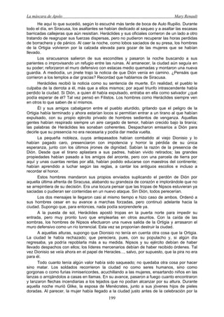La máscara de Apolo Mary Renault 
199 
He aquí lo que sucedió, según lo escuché más tarde de boca de Aulo Rupilio. Durante todo el día, en Siracusa, los asaltantes se habían dedicado al saqueo y a asaltar las escasas barricadas callejeras que aún resistían. Heráclides y sus oficiales corrieron de un lado a otro tratando de reagrupar sus fuerzas dispersas, pero no pudieron recuperar las horas perdidas de borrachera y de pánico. Al caer la noche, como lobos saciados de su presa, los hombres de la Ortigia volvieron por la calzada elevada para gozar de las mujeres que se habían llevado. 
Los siracusanos salieron de sus escondites y pasaron la noche buscando a sus parientes o improvisando un refugio entre las ruinas. Al amanecer, la ciudad aún seguía en su poder; reforzaron el muro defensivo con estacas medio quemadas y montaron una nueva guardia. A mediodía, un jinete trajo la noticia de que Dión venía en camino. ¿Pensáis que corrieron a los templos a dar gracias? Recordad que hablamos de Siracusa. 
Heráclides recibió la noticia como su sentencia de muerte. En realidad, el pueblo le culpaba de la derrota a él, más que a ellos mismos; por aquel triunfo intrascendente había perdido la ciudad. Si Dión, a quien él había expulsado, entraba en ella como salvador ¿qué podía esperar de él? Tal vez pensó en Filistos. Los hombres como Heráclides siempre ven en otros lo que saben de sí mismos. 
Él y sus amigos cabalgaron entre el pueblo aturdido, gritando que el peligro de la Ortigia había terminado y ahora estarían locos si permitían entrar a un tirano al que habían expulsado, con su propio ejército privado de hombres sedientos de venganza. Aquellas gentes habían respirado siempre un aire cargado de temor, habían crecido bajo la tiranía; las palabras de Heráclides les sonaban coherentes. Despacharon emisarios a Dión para decirle que su presencia no era necesaria y podía dar media vuelta. 
La pequeña nobleza, cuyos antepasados habían combatido al viejo Dionisio y lo habían pagado caro, presenciaron con impotencia y horror la pérdida de su única esperanza, junto con los últimos jirones de dignidad. Sabían la razón de la presencia de Dión. Desde que el tirano aplastara a sus padres, habían vivido retirados; las grandes propiedades habían pasado a los amigos del arconte, pero con una parcela de tierra por aquí y unas cuantas rentas por allá, habían podido educarse con maestros del continente; habían aprendido a luchar según las reglas, a cantar los antiguos escolios e incluso a recordar el honor. 
Estos hombres mandaron sus propios enviados suplicando el perdón de Dión por aquella última afrenta de Siracusa, alabando su grandeza de corazón e implorándole que no se arrepintiera de su decisión. Era una locura pensar que las tropas de Nipsos estuvieran ya saciadas o pudieran ser contenidas en un nuevo ataque. Sin Dión, todos perecerían. 
Los dos mensajes le llegaron casi al mismo tiempo e hizo caso de ambos. Ordenó a sus hombres cesar en su avance a marchas forzadas, pero continuó adelante hacia la ciudad. Supongo que, para entonces, nada podía sorprenderle ya. 
A la puesta de sol, Heráclides apostó tropas en la puerta norte para impedir su entrada, pero muy pronto tuvo que emplearlas en otros asuntos. Con la caída de las sombras, los hombres de Nipsos efectuaron una nueva salida de la Ortigia y arrasaron el muro defensivo como un río torrencial. Esta vez se proponían destruir la ciudad. 
A aquellas alturas, supongo que Dionisio no tenía en cuenta otra cosa que la Ortigia. La ciudad le había rechazado; que pereciera, pues, con su populacho y, si algún día regresaba, ya podría repoblarla más a su medida. Nipsos y su ejército debían de haber llevado despachos con ellos; los líderes mercenarios debían de haber recibido órdenes. Tal vez Dionisio se veía ahora en el papel de Heracles..., salvo, por supuesto, que la pira no era para él. 
Todo cuanto tenía algún valor había sido saqueado; no quedaba otra cosa por hacer sino matar. Los soldados recorrieron la ciudad no como seres humanos, sino como gorgonas o como furias inmisericordes, acuchillando a las mujeres, ensartando niños en las lanzas o arrojándolos a casas en llamas. En su avance, pasaron a fuego cuanto encontraron y lanzaron flechas incendiarias a los tejados que no podían alcanzar por su altura. Durante aquella noche murió Glike, la esposa de Menécrates, junto a sus jóvenes hijos de pieles doradas. Al parecer, la mujer había llegado a la ciudad justo antes de la celebración por la  