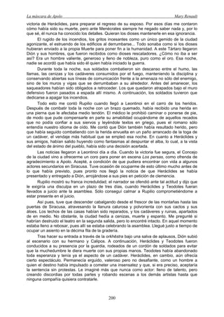 La máscara de Apolo Mary Renault 
200 
victoria de Heráclides, para preparar el regreso de su esposo. Por esos días me contaron cómo había sido su muerte, pero ante Menécrates siempre he negado saber nada y, por lo que sé, él nunca ha conocido los detalles. Quieran los dioses mantenerle en esa ignorancia. 
El rugido de los incendios, los gritos incesantes como un único gemido de la ciudad agonizante, el estruendo de los edificios al derrumbarse... Todo sonaba como si los dioses hubieran enviado a la propia Muerte para poner fin a la humanidad. A este Tártaro llegaron Dión y sus hombres, que fueron recibidos como dioses rescatadores. ¿Cómo no iba a ser así? Era un hombre valiente, generoso y lleno de nobleza, puro como el oro. Esa noche, nadie se acordó que había sido él quien había iniciado la guerra. 
Durante toda la noche, sus soldados combatieron sin descanso entre el humo, las llamas, las cenizas y los cadáveres consumidos por el fuego, manteniendo la disciplina y conservando abiertas sus líneas de comunicación frente a la amenaza no sólo del enemigo, sino de los muros y vigas que se derrumbaban a su alrededor. Antes del amanecer, los saqueadores habían sido obligados a retroceder. Los que quedaron atrapados bajo el muro defensivo fueron pasados a espada allí mismo. A continuación, los soldados tuvieron que dedicarse a apagar los incendios. 
Todo esto me contó Rupilio cuando llegó a Leontinoi en el carro de los heridos. Después de combatir toda la noche con un brazo quemado, había recibido una herida en una pierna que le afectaba medio tendón. El médico le prohibió caminar o ponerse de pie, de modo que pude compensarle en parte su amabilidad ocupándome de aquellos recados que no podía confiar a sus siervos y leyéndole textos en griego, pues el romano sólo entendía nuestro idioma de oído. Me contó que Dión también había resultado herido, pero que había seguido combatiendo con la herida envuelta en un paño arrancado de la toga de un cadáver, el vendaje más habitual que se empleó esa noche. En cuanto a Heráclides y sus amigos, habían salido huyendo como fantasmas al despuntar el alba, lo cual, a la vista del estado de ánimo del pueblo, había sido una decisión acertada. 
Las noticias llegaron a Leontinoi día a día. Cuando la victoria fue segura, el Concejo de la ciudad vino a ofrecerme un coro para poner en escena Los persas, como ofrenda de agradecimiento a Apolo. Acepté, a condición de que pudiera encontrar con vida a algunos actores secundarios en Siracusa. Tuve ocasión de ocuparme de esto último mucho antes de lo que había previsto, pues pronto nos llegó la noticia de que Heráclides se había presentado y entregado a Dión, arrojándose a sus pies en petición de clemencia. 
Rupilio mostró su franca incredulidad; el narrador se ofendió ante tal actitud y dijo que le exigiría una disculpa en un plazo de tres días, cuando Heráclides y Teodotes fueran llevados a juicio ante la asamblea. Sólo conseguí calmar a Rupilio comprometiéndome a estar presente en el juicio. 
Así pues, tuve que descender cabalgando desde el frescor de las montañas hasta las puertas de Siracusa, atravesando la llanura calurosa y polvorienta con sus cactos y sus áloes. Los techos de las casas habían sido reparados, y los cadáveres y ruinas, apartados de en medio. No obstante, la ciudad hedía a cenizas, muerte y espanto. Me pregunté si habrían destruido el teatro en la segunda salida, pero lo encontré intacto. En aquel momento estaba lleno a rebosar, pues allí se estaba celebrando la asamblea. Llegué justo a tiempo de ocupar un asiento en la décima fila de la gradería. 
Tras hacer su entrada a través de la orkhēstra bajo una salva de aplausos, Dión subió al escenario con su hermano y Calipos. A continuación, Heráclides y Teodotes fueron conducidos a su presencia por la guardia, rodeados de un cordón de soldados para evitar que la muchedumbre le diera muerte con sus propias manos. Teodotes había abandonado toda esperanza y tenía ya el aspecto de un cadáver. Heráclides, en cambio, aún ofrecía cierto espectáculo. Permanecía erguido, valeroso pero no desafiante, como un hombre a quien el destino había impulsado a cometer una insensatez y que, si era preciso, aceptaría la sentencia sin protestas. Le imaginé más que nunca como actor: lleno de talento, pero creando discordias por todas partes y robando escenas a los demás artistas hasta que ninguna compañía quisiera contratarle.  