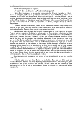 La máscara de Apolo Mary Renault 
202 
Moví la cabeza en gesto de negativa. 
–¿Y bien? –dije a continuación–. ¿A qué viene la pregunta? 
–Quizá Dión tenía razón en lo que dijo, a pesar de ello. Él fue el triunfador en virtud. – Rupilio se incorporó, soltando un gemido de dolor al mover la pierna herida, y me dio unas palmadas en la rodilla–. No te ofendas si te hablo con franqueza. De amigo a amigo: Dión es el mejor hombre que conozco y moriría por él sin detenerme a preguntar la razón, pero en el fondo, al fin y al cabo, no deja de ser un griego. Si hubiera sido romano, habría sabido por qué no podía conceder el perdón a Heráclides. En Roma, tampoco tú te lo estarías preguntando. 
Todos los romanos se muestran ufanos de sus costumbres locales, aunque no puedan ganarse la vida entre los suyos y deban poner sus espadas al servicio de otros. Me había aficionado a Rupilio. Cuando él vio que no me enfadaba, continuó: 
–Vosotros los griegos, lo sé, nos superáis a los romanos en todos los dones de Apolo. Pero en cuanto a los dones de Júpiter..., quiero decir, de Zeus, a veces actuáis como niños. Anteponéis cada individuo a la ciudad, cada ciudad al conjunto de Grecia. Esto os ha traído desgracias a menudo, y volverá a hacerlo. Yo creía que Dión era diferente. Nunca ha mirado por su vida o por sus propiedades si el pueblo le necesitaba. Ahora, en cambio, fíjate en lo que ha hecho. Como ese hombre es su enemigo personal, a quien quiere superar en virtud, le deja libre entre los siracusanos, como si no fuera responsabilidad suya que la ciudad hubiera sido arrasada el día anterior. Si Heráclides no se enmienda, cosa que Dión no puede garantizar pues sólo es un hombre y no un dios, ¿no es posible que tal cosa vuelva a suceder? ¡Por Hércules, al menos podría haber insistido en mandarle al exilio! Al modo de ver de un romano, Dión se ha servido de la propiedad pública igual que si hubiera metido las manos en el tesoro. Con eso no pretendo echárselo en cara: es un griego y piensa como tal, eso es todo. Sigue siendo el mejor general bajo el que he servido. La perfección sólo es patrimonio de los dioses. Pero la verdad es la verdad. 
Supongo que era la certeza de que ambos le queríamos todavía lo que nos permitía hablar así. 
–Dión ha sido como un dios, Rupilio –le contesté–. Debe de ser difícil bajar del pedestal. Nuestros mejores escultores dejan algún detalle sin terminar, o mal trabajado, para no desafiar a los dioses. Cuando uno ha sido un dios, tiene que ser perfecto y debe aparecer como tal. No sé qué te parecerá eso, siendo un romano. Yo soy griego y la idea me espanta.  