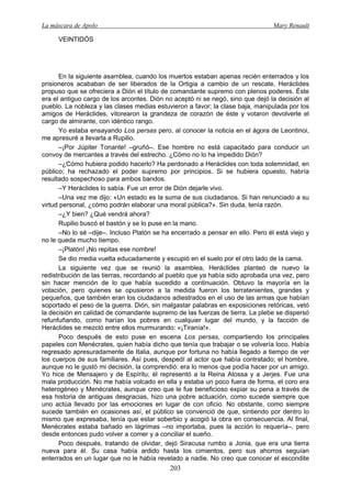 La máscara de Apolo Mary Renault 
203 
VEINTIDÓS 
En la siguiente asamblea, cuando los muertos estaban apenas recién enterrados y los prisioneros acababan de ser liberados de la Ortigia a cambio de un rescate, Heráclides propuso que se ofreciera a Dión el título de comandante supremo con plenos poderes. Éste era el antiguo cargo de los arcontes. Dión no aceptó ni se negó, sino que dejó la decisión al pueblo. La nobleza y las clases medias estuvieron a favor; la clase baja, manipulada por los amigos de Heráclides, vitorearon la grandeza de corazón de éste y votaron devolverle el cargo de almirante, con idéntico rango. 
Yo estaba ensayando Los persas pero, al conocer la noticia en el ágora de Leontinoi, me apresuré a llevarla a Rupilio. 
–¡Por Júpiter Tonante! –gruñó–. Ese hombre no está capacitado para conducir un convoy de mercantes a través del estrecho. ¿Cómo no lo ha impedido Dión? 
–¿Cómo hubiera podido hacerlo? Ha perdonado a Heráclides con toda solemnidad, en público; ha rechazado el poder supremo por principios. Si se hubiera opuesto, habría resultado sospechoso para ambos bandos. 
–Y Heráclides lo sabía. Fue un error de Dión dejarle vivo. 
–Una vez me dijo: «Un estado es la suma de sus ciudadanos. Si han renunciado a su virtud personal, ¿cómo podrán elaborar una moral pública?». Sin duda, tenía razón. 
–¿Y bien? ¿Qué vendrá ahora? 
Rupilio buscó el bastón y se lo puse en la mano. 
–No lo sé –dije–. Incluso Platón se ha encerrado a pensar en ello. Pero él está viejo y no le queda mucho tiempo. 
–¡Platón! ¡No repitas ese nombre! 
Se dio media vuelta educadamente y escupió en el suelo por el otro lado de la cama. 
La siguiente vez que se reunió la asamblea, Heráclides planteó de nuevo la redistribución de las tierras, recordando al pueblo que ya había sido aprobada una vez, pero sin hacer mención de lo que había sucedido a continuación. Obtuvo la mayoría en la votación, pero quienes se opusieron a la medida fueron los terratenientes, grandes y pequeños, que también eran los ciudadanos adiestrados en el uso de las armas que habían soportado el peso de la guerra. Dión, sin malgastar palabras en exposiciones retóricas, vetó la decisión en calidad de comandante supremo de las fuerzas de tierra. La plebe se dispersó refunfuñando, como harían los pobres en cualquier lugar del mundo, y la facción de Heráclides se mezcló entre ellos murmurando: «¡Tiranía!». 
Poco después de esto puse en escena Los persas, compartiendo los principales papeles con Menécrates, quien había dicho que tenía que trabajar o se volvería loco. Había regresado apresuradamente de Italia, aunque por fortuna no había llegado a tiempo de ver los cuerpos de sus familiares. Así pues, despedí al actor que había contratado; el hombre, aunque no le gustó mi decisión, la comprendió: era lo menos que podía hacer por un amigo. Yo hice de Mensajero y de Espíritu; él representó a la Reina Atossa y a Jerjes. Fue una mala producción. No me había volcado en ella y estaba un poco fuera de forma, el coro era heterogéneo y Menécrates, aunque creo que le fue beneficioso expiar su pena a través de esa historia de antiguas desgracias, hizo una pobre actuación, como sucede siempre que uno actúa llevado por las emociones en lugar de con oficio. No obstante, como siempre sucede también en ocasiones así, el público se convenció de que, sintiendo por dentro lo mismo que expresaba, tenía que estar soberbio y acogió la obra en consecuencia. Al final, Menécrates estaba bañado en lágrimas –no importaba, pues la acción lo requería–, pero desde entonces pudo volver a comer y a conciliar el sueño. 
Poco después, tratando de olvidar, dejó Siracusa rumbo a Jonia, que era una tierra nueva para él. Su casa había ardido hasta los cimientos, pero sus ahorros seguían enterrados en un lugar que no le había revelado a nadie. No creo que conocer el escondite  