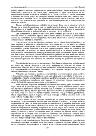 La máscara de Apolo Mary Renault 
204 
hubiera salvado a su mujer, una vez que los soldados lo hubieran encontrado, pero tal vez le habría valido una muerte más rápida. Como Menécrates no sabía nada de esto, tal vez encontrara algún alivio en no verse en la indigencia. Yo me quedé un poco más, enseñando a Rupilio a escribir en griego. Pronto podría tenerse en pie otra vez pero, mientras tanto, había pasado a depender de mí; sus hijas estaban casadas y no le quedaban hijos vivos. Fue una razón que me di para quedarme. No sé si fue la esperanza o el miedo lo que me retuvo, en realidad. 
Dionisio se había establecido en la Lócrida, la ciudad de su madre, situada al norte de Reggio por la costa. Se decía que rara vez estaba sobrio al rato de la puesta de sol, pero sus capitanes sí lo estaban y su flota empezaba a dar problemas. Así pues, la escuadra de Heráclides zarpó rumbo al norte para limpiar el estrecho, y ancló en Mesina. 
Los combatientes a bordo de las naves eran soldados que servían a sus propios oficiales, como es costumbre. Apenas habían tenido tiempo de montar el campamento cuando su comandante mandó despachos a la ciudad, advirtiendo a Dión que Heráclides estaba incitando a la flota a amotinarse. 
Los marineros habían servido siempre bajo su mando y Heráclides había obtenido su favor mediante el relajamiento de la disciplina. Los hombres no conocían a Dión tan a fondo como el ejército. Igual que en todas partes, en Siracusa los marineros son más pobres que los soldados, quienes tienen que buscar sus propias panoplias. Todos los marineros son demócratas pero los nuestros, en Atenas, están habituados a los asuntos públicos y han oído promesas de demasiados demagogos como para seguir confiando en alguno de ellos. Los siracusanos, en cambio, habían tenido menos experiencia en ello. Heráclides estaba diciéndoles que, mientras el viejo tirano estaba demasiado embrutecido para hacer otra cosa que despreocuparse de ellos, el nuevo era un hombre sobrio y frío que nunca les dejaría en paz. 
Como todos los soldados a una estaban con Dión, la expedición entera se hallaba casi en estado de guerra. Soldados y marineros arrasaban las tabernas allí donde se encontraban. Mientras, los oficiales del ejército vigilaban a Heráclides como perros en torno a la madriguera del zorro, hasta que descubrieron a un mensajero sospechoso. Resultó que Heráclides estaba en tratos con Dionisio. 
Ante esto, los oficiales se plantaron, amenazándole con retirarse junto a sus hombres y denunciarle públicamente si la flota no ponía proa a Siracusa de inmediato. El almirante se vio obligado a hacerlo, en el preciso instante en que Dionisio enviaba un ejército mercenario a Sicilia, mandado por espartanos. Los invasores no encontraron ninguna resistencia de naves de Heráclides y desembarcaron cerca de Agrigento. 
Para entonces, Rupilio se esforzaba en caminar renqueando, pero no hubiera sido capaz de cruzar el jardín sin ayuda. Cuando nos llegó la noticia de todo lo anterior, pensé que se mataría tratando de ponerse en forma para el combate. Me sentí como un estúpido corriendo detrás de él y tratando de hacerle descansar mientras él se reprimía de preguntar qué sabía yo de esas cosas. La herida empezó a tener mala cara, y el médico, peor todavía. Había empeorado en lugar de mejorar y creo que mi amigo se habría echado a llorar, si tal cosa no fuera impropia de un romano. 
Leontinoi es una de esas ciudades pequeñas en las que un ateniense se siente falto de espacio, y pronto encontré asuntos que me llevaran a Siracusa. La ciudad tenía un aspecto horrible, llena de ruinas por las que corrían las ratas y de gente acurrucada bajo tejados de paja, zarzas o lonas; la taberna del teatro, para poder seguir abierta, servía vino barato a cualquiera que entraba y no aparecía por el local ningún actor. Pese a todo, era allí donde se encontraba Dión y donde estaban sucediendo los hechos. Él no se dejaba ver nunca; se limitaba a enviar sus órdenes. Pero las facciones de Mesina habían vuelto a reproducirse en la ciudad y las escaramuzas callejeras eran cotidianas. Siempre había movimientos de tropas para despejar las calles; a menudo, los marineros se enfrentaban con ellos arrojándoles piedras o tratando de detenerles. 
Me encontré casualmente con Timónides, el miembro de la Academia que más tarde escribiría la historia de los hechos y que entonces se ocupaba de mantener a Platón al tanto de las novedades. Aunque apenas le conocía, el hecho de ser ambos atenienses en Sicilia  