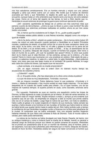 La máscara de Apolo Mary Renault 
205 
nos hizo saludarnos amistosamente. Era un hombre menudo y enjuto con una cabeza alargada y calva que ahora cubría con un casco. Me reveló que la fuerza de Dionisio avanzaba por tierra y que Heráclides no dejaba de pedir que el ejército saliera a su encuentro, aunque hasta un niño entendería que hacerlo sería una locura, tal como estaban las cosas. Como en el tema del reparto de las tierras, le tocó a Dión decirle que no. Heráclides le acusó entonces de prolongar la guerra para continuar ejerciendo el poder. 
–¡Ah! –exclamé, apartándole de debajo de un pórtico con tres columnas rotas que parecía a punto de derrumbarse–. ¿Cómo es que no llevan a juicio a ese hombre? No sólo ha quebrantado sus solemnes promesas realizadas en público; ahora es por tres veces traidor a la ciudad. 
–No, a menos que los ciudadanos así lo digan. Si no, ¿quién puede juzgarle? 
Timónides estaba pálido debido a unas fiebres recientes, delgado como una avispa e igual de irritable. 
–¡Se lo he dicho a Dión! –añadió sin poder contenerse–. ¡Se lo hemos dicho todos! ¡Él mismo se colocó en esta situación cuando perdonó a Heráclides en el teatro! Principios morales, cuestiones de estado, el sentido común de un ama de casa campesina: dame una sola razón, le he dicho, una sola. Pero no, él calla y golpea la mesa con la yema de los dedos. Él es Dión y no se echará atrás; y existe un limite..., la ley, el asentimiento de los ciudadanos, la justicia. Después del saqueo, cuando el hombre fue juzgado, Dión tenía a todo el mundo de su parte. ¿En qué ha quedado ese apoyo? Ahora, lo único que puede decir es lo mismo que el viejo Dionisio: «A las canteras, porque así lo ordeno». ¿Te das cuenta? Sería lo mismo que revolcarse con una prostituta en público. Está atado de pies y manos. Lo sabemos nosotros, lo sabe él y, sobre todo, lo sabe Heráclides. ¿Qué podemos hacer, sino rezar para que ese tipejo muera en el combate? Mi querido Nicérato, le ruego esto cada día a todos los dioses, que espero que me escuchen. 
–¿Qué combate, si la situación os impide emprenderlo? 
–¡Ah, en algún momento dará la orden! Dión no tolerará mucho tiempo las acusaciones de cobardía y tiranía. 
–¿Cobardía? –repetí. 
–Sí, sí. El pueblo olvida. ¿No has observado en tu oficio cómo olvida el público? 
–Lo que me dices es muy desalentador, Timónides –murmuré. 
–No es ninguna novedad. Todos debemos hacer lo que podamos. «Conócete a ti mismo.» «Nada es demasiado.» Hay mucha verdad en esas viejas máximas. –Ya se había despedido de mí cuando dio media vuelta para añadir–: Es un buen hombre, uno de los mejores de nuestros tiempos. Si supiera ponerlo en duda, como Sócrates, entonces sería grande. 
Por supuesto, finalmente se puso en marcha una expedición contra las tropas de Dionisio, la flota siguiendo la costa y el ejército por el interior. Al cabo de varias semanas, no se resolvió nada en ningún sentido. Rupilio empezó a andar y, aunque ya era evidente que quedaría cojo de por vida, se empeñaba en asegurar a todo el mundo que pronto estaría otra vez en el campo de batalla. Luego llegó la noticia de que Dión, con toda la caballería, había vuelto al galope a la ciudad exigiendo el máximo de sus monturas, había cerrado las puertas y había situado a los hombres en las murallas; el hombre que había traído la noticia se había tenido que quedar dentro hasta la salida del sol. Dión había recibido justo a tiempo la confidencia de que Heráclides navegaba rumbo a Siracusa con la flota para adueñarse de la ciudad. Al comprobar que se había anticipado, hizo una entrada pacífica fingiendo haberse enterado de que había sido avistada la flota de Dionisio. Todo el mundo sabía la verdad, pero nadie podía demostrarla. 
La noticia de los hechos se había divulgado por toda Grecia. Esparta, de hecho, con su antigua insolencia y como si todavía fuera la dueña de la Hélade, mandó un general a hacerse cargo de Siracusa porque sus líderes no podían ponerse de acuerdo. Heráclides fue el primero en presentarse ante él con un montón de mentiras, pero el hombre, pese a ser espartano, tuvo las luces suficientes para informarse por sí mismo. Después de hacerlo, decidió en favor de Dión. Heráclides estaba tan seguro de haber convencido al hombre que  