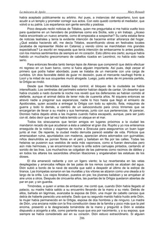 La máscara de Apolo Mary Renault 
206 
había aceptado públicamente su arbitrio. Así pues, a instancias del espartano, tuvo que acudir a un templo y prometer corregir sus actos. Con esto quedó contento el mediador, que volvió a su patria. Los espartanos son gente sencilla y piadosa. 
Poco después recibí noticias de Tétalos, quien me preguntaba si me había vuelto loco para quedarme en un hervidero de problemas como era Sicilia, solo y sin trabajo. ¿Acaso había encontrado un nuevo amante, como él empezaba a sospechar? Su carta estaba llena de noticias teatrales y tenía la evidente intención de hacerme entrar añoranza del hogar. ¿Qué estaba haciendo allí, me decía Tétalos, escenificando obras en festivales locales (acababa de representar Niobe en Catania) y viendo cómo se marchitaban mis grandes expectativas? Le escribí en respuesta que tenía intención de embarcarme lo antes posible, con los mismos sentimientos de siempre en mi corazón. Esto último era cierto; aunque había habido un muchacho grecorromano de cabellos rizados en Leontinoi, no había sido nada serio. 
Para entonces llevaba tanto tiempo lejos de Atenas que comprendí que debía efectuar mi regreso en un buen barco, como si fuera alguien importante. Así pues, dejé zarpar el primero que podía haber abordado, pues se trataba de un mercante con una carga de curtidos. Un dios favorable debió de guiar mi decisión, pues el mercante naufragó frente a Locri y la mitad de sus ocupantes murió ahogada. Luego, justo antes de mi prevista partida, la Ortigia se rindió. 
Desde que Heráclides estaba bajo control, el bloqueo de la ciudadela se había intensificado. Los centinelas del perímetro exterior habían dejado de cantar. Un desertor que había cruzado a nado durante la noche nos reveló que los defensores se habían comido al elefante, aunque el animal debía de tener más de cuarenta años. Ni siquiera entonces se atrevió nadie a pregonar sus esperanzas; nadie lo hizo hasta que llegó el emisario de Apolócrates, quien accedía a entregar la Ortigia con todo su ejército, flota, máquinas de guerra y todo lo demás, a cambio de un salvoconducto para cinco trirremes que se encargarían de llevar a su madre y sus hermanas, junto con sus pertenencias. Al parecer, Dionisio había dejado atrás a las mujeres cuando había escapado, aunque, para ser justo con él, debo decir que tal vez había temido un ataque en el mar. 
Todos los siracusanos que tenían amigos en lugares próximos a la ciudad les mandaron recado de que acudieran a ésta a celebrar el gran día. Rupilio y yo nos enteramos enseguida de la noticia y viajamos de noche a Siracusa para asegurarnos un buen lugar junto al mar. De repente, la ciudad medio derruida pareció estallar de vida. Pórticos que amenazaban ruina, apuntalados con maderos, aparecían ahora adornados con guirnaldas; niños desnutridos se ponían flores en el pelo y bailaban en fila por las calles. Todas las hetairas se pusieron sus vestidos de seda más vaporosos, como si fueran desnudas pero aún más hermosas, y se encaminaron hacia la orilla sobre carruajes pintados, cantando al sonido de las liras. Los muchachos se colgaban de las palmeras como racimos de dátiles y en todos los altares los sacerdotes ofrecían libaciones y engalanaban las estatuas de los dioses. 
El día amaneció radiante y con un ligero viento; la luz reverberaba en las velas desplegadas y arrancaba reflejos de las palas de los remos cuando se alzaban del agua. Dión subió a bordo de la nave de escolta que salió a despedir al último de la estirpe de tiranos. Las trompetas sonaron en las murallas y los vítores se alzaron como una oleada a lo largo de la orilla. Los viejos lloraban, puestos en pie; los jóvenes bailaban y se arrojaban al aire unos a otros. Después de cincuenta años, las puertas de la Ortigia quedaron abiertas de par en par, y sin guardia. 
Timónides, a quien vi antes de embarcar, me contó que, cuando Dión había llegado al palacio, su madre había salido a su encuentro llevando de la mano a su nieto. Detrás de ellos, bañada en lágrimas, avanzaba la esposa de Dión, una mujer de cabello canoso que debía de haberle parecido una extraña. Dado que su segundo marido había huido ante Dión, la mujer había permanecido en la Ortigia, esposa de dos hombres y de ninguno. La madre de Dión, una anciana noble con la fina constitución ósea de la familia y poco más que la piel encima, presentó a la desgraciada tomándola de la mano y preguntó a Dión si estaba dispuesto a acogerla a ella, como pariente suya que era por nacimiento, y a su esposa, que siempre se había considerado así en su corazón. Dión estuvo extraordinario. Si alguien  