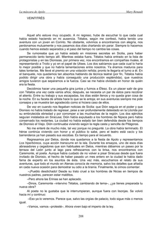 La máscara de Apolo Mary Renault 
208 
VEINTITRÉS 
Aquel año estuve muy ocupado. A mi regreso, hube de escuchar lo que cada cual había estado haciendo en mi ausencia. Tétalos, según me confesó, había tenido una aventura con un joven en Corinto. No obstante, volvimos a encontrarnos con alegría, nos perdonamos mutuamente y nos pasamos dos días charlando sin parar. Siempre lo hacemos cuando hemos estado separados y el paso del tiempo no cambia las cosas. 
Se rumoreaba que yo había estado en misiones secretas en Sicilia, para haber permanecido tanto tiempo allí. Mientras estaba fuera, Tétalos había entrado en la lista de protagonistas y en las Dionisias, por primera vez, nos encontramos en compañías rivales, él representando a Troilo y yo en el papel de Ulises. Los dos sabíamos que cada cual lo haría lo mejor posible y que no habría lamentaciones entre nosotros. Ya éramos maduros para tales tonterías. Me llevé el premio en una votación reñida; pronto le llegaría el turno a él. En el banquete, nos quedamos tan absortos hablando de técnica teatral (por fin, Tétalos había podido dirigir una obra y había conseguido una producción espléndida), que nuestros amigos tuvieron que separarnos a la fuerza. Casi se me había olvidado en honor de quién era la fiesta. 
Decidimos hacer una pequeña gira juntos y fuimos a Éfeso. Es un placer salir de gira con Tétalos una vez cada varios años; después, se necesita un par de éstos para recobrar el aliento. Entre su trabajo y sus escapadas, los días están llenos y no queda gran cosa de la noche. En su faceta de artista hace lo que se le antoja; en sus aventuras siempre me pide consejos y se muestra tan agradecido como si hiciera caso de ellos. 
De vez en cuando nos llegaban noticias de Sicilia: que Dión seguía en el poder y que Dionisio no había tratado de regresar, pese a ser profundamente detestado en la Lócrida por su embrutecida ebriedad y por corromper a las muchachas de la región. Los dos ejércitos seguían instalados en Siracusa; Dión había expulsado a los hombres de Nipsos pero había conservado los restantes. La ciudad no había estado tan bien defendida desde los tiempos de Dionisio el Viejo. Dión continuaba viviendo según la regla casta y sencilla de Pitágoras. 
No me enteré de mucho más, tal vez porque no pregunté. La obra había terminado. El héroe continúa viviendo con honor y el público lo sabe, pero el teatro está vacío y los barrenderos ya han pasado sus escobas. Es tiempo para el recuerdo. 
Regresamos por Delos, donde nos quedamos a la fiesta de Apolo y representamos Los hiperbóreos, cuya acción transcurre en la isla. Durante los ensayos, uno de esos días abrasadores y cegadores que son habituales en Delos, mientras dábamos un paseo por la terraza del León junto al lago para refrescarnos con la brisa, nos encontramos con Caremonte, el poeta. Aunque había cuidado de no volver a pisar Siracusa desde que fuera invitado de Dionisio, el hecho de haber pasado un mes entero en la ciudad le había dado fama de experto en los asuntos de ésta. Una vez más, escuchamos el relato de sus aventuras, que todo el mundo en Atenas conocía de memoria, salvo los detalles que añadía en cada nueva ocasión para demostrar su odio a la tiranía. Finalmente, le oímos comentar: 
–¡Pueblo desdichado! Desde su trato cruel a los hombres de Nicias en tiempos de nuestros padres, parecen estar malditos. 
–Pero ahora las Erinias se han aplacado. 
–Dinos, Caremonte –intervino Tétalos, cambiando de tema–, ¿ya tienes preparada tu nueva obra? 
Al poeta no le gustaba que le interrumpieran, aunque fuera con lisonjas. Se volvió hacia mí y continuo: 
–Eso ya lo veremos. Parece que, salvo las orgías de palacio, todo sigue más o menos igual. 
–Vamos, vamos –protesté–. Ahora viven bajo el imperio de la ley.  