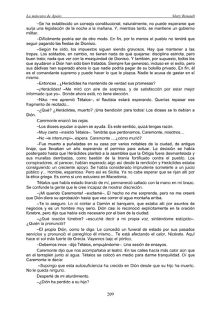 La máscara de Apolo Mary Renault 
209 
–Se ha establecido un consejo constitucional; naturalmente, no puede esperarse que surja una legislación de la noche a la mañana. Y, mientras tanto, se mantiene un gobierno militar. 
–Difícilmente podría ser de otro modo. En fin, por lo menos el pueblo no tendrá que seguir pagando las fiestas de Dionisio. 
–Según he oído, los impuestos siguen siendo gravosos. Hay que mantener a las tropas. Los soldados, en cambio, no tienen nada de qué quejarse: disciplina estricta, pero buen trato; nada que ver con la mezquindad de Dionisio. Y también, por supuesto, todos los que ayudaron a Dión han sido bien tratados. Siempre fue generoso, incluso en el exilio, pero sus dádivas han superado ahora lo que nadie podría pagar de su bolsillo privado. En fin, él es el comandante supremo y puede hacer lo que le plazca. Nadie le acusa de gastar en sí mismo. 
–Entonces , ¿Heráclides ha mantenido de verdad sus promesas? 
–¡Heráclides! –Me miró con aire de sorpresa, y de satisfacción por estar mejor informado que yo–. Donde ahora está, no tiene elección. 
–Niko –me apremió Tétalos–, el flautista estará esperando. Querías repasar ese fragmento de recitado... 
–¿Qué? ¿Heráclides, muerto? ¡Una bendición para todos! Los dioses se lo debían a Dión. 
Caremonte enarcó las cejas. 
–Los dioses ayudan a quien se ayuda. Es este sentido, quizá tengas razón. 
–Muy cierto –insistió Tétalos–. Tendrás que perdonarnos, Caremonte, nosotros... 
–No –le interrumpí–, espera. Caremonte ...,¿cómo murió? 
–Fue muerto a puñaladas en su casa por varios notables de la ciudad, de antiguo linaje, que llevaban un año esperando el permiso para actuar. La decisión se había postergado hasta que Heráclides planteó a la asamblea que la Ortigia fuera desmantelada y sus murallas derribadas, como bastión de la tiranía fortificado contra el pueblo. Los conspiradores, al parecer, habían esperado algo así desde la rendición y Heráclides estaba consiguiendo un creciente apoyo. Se había considerado imprudente someterle a un juicio público y... Horrible, espantoso. Pero así es Sicilia. Ya no cabe esperar que se rijan allí por la ética griega. Es como si uno estuviera en Macedonia. 
Tétalos que había estado tirando de mí, permaneció callado con la mano en mi brazo. Se confunde la gente que le cree incapaz de mostrar discreción. 
–¡Mi querido Caremonte! –exclamé–. El hecho no me sorprende, pero no me creeré que Dión diera su aprobación hasta que vea correr el agua montaña arriba. 
–Te lo aseguro. Lo oí contar a Damón el banquero, que estaba allí por asuntos de negocios y es un hombre muy serio. Dión casi lo reconoció explícitamente en la oración fúnebre, pero dijo que había sido necesario por el bien de la ciudad. 
–¿Qué oración fúnebre? –escuché decir a mi propia voz, sintiéndome estúpido–. ¿Quién la pronunció? 
–El propio Dión, como te digo. Le concedió un funeral de estado por sus pasados servicios y pronunció el panegírico él mismo... Te está afectando el calor, Nicérato. Aquí hace el sol más fuerte de Grecia. Vayamos bajo el pórtico. 
–Debemos irnos –dijo Tétalos, empujándome–. Una sesión de ensayos. 
Caremonte dijo que nos acompañaba al teatro. En las calles hacía más calor aún que en el terraplén junto al agua. Tétalos se colocó en medio para darme tranquilidad. Oí que Caremonte le decía: 
–Supongo que esta autosuficiencia ha crecido en Dión desde que su hijo ha muerto. No le queda ninguno. 
Desperté de mi aturdimiento. 
–¿Dión ha perdido a su hijo?  