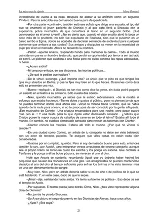 La máscara de Apolo Mary Renault 
21 
inventársela de vuelta a su casa, después de alabar a su anfitrión como un segundo Píndaro. Pero la anécdota era demasiado buena para desperdiciarla. 
–Por otra parte –continué–, también está ese sofista que dirige una escuela, el tipo del que se enamoró el joven pariente de Dionisio y al que éste llevó a Siracusa con la esperanza, pobre muchacho, de que convirtiera al tirano en un segundo Solón. ¡Qué conmovedor es el amor juvenil! ¿No es cierto que, cuando el viejo erudito abrió la boca un poco más de lo prudente, no sólo fue expulsado de Siracusa, sino que le pusieron en un barco rumbo a Egina, donde se acababa de decretar sentencia de esclavitud para cualquier ateniense que arribara a sus costas? Sus amigos y discípulos se vieron en la necesidad de pujar por él en el mercado. Ahora no recuerdo su nombre. 
–Platón –apuntó Anaxis, respirando hondo para mantener la calma–. Todo el mundo coincide en que es un hombre testarudo, que perdió su oportunidad por temor a ser tachado de servil. Le pidieron que asistiera a una fiesta pero no quiso ponerse las ropas adecuadas, ni bailar... 
–¿Acaso sabía? 
–Ni tampoco evitaba, en sus discursos, las teorías políticas... 
–¿De qué le pedían que hablara? 
–De la virtud, supongo. ¿Qué importa eso? Lo único que te pido es que tengas los ojos muy abiertos en Delfos, y que te fijes muy bien en lo que haces. Ocasiones como ésta sólo se presentan una vez. 
–Bueno –repliqué–, si Dionisio es tan rico como dice la gente, sin duda podrá pagarle un asiento en el teatro a su emisario. Sólo cuesta dos óbolos. 
–Niko, querido muchacho, ya sabes que te estimo sobremanera. –Se le notaba el esfuerzo que estaba haciendo.–Tienes dotes y gustas al público, pero no pienses jamás que no puedes terminar donde está ahora ése –volvió la mirada hacia Crántor, que se había apeado de la mula para orinar–, si no te preocupas de ser conocido por la gente influyente. ¡Ese muchacho de Corinto! ¡Una criatura encantadora para una noche, pero pasar cuatro días con él...! Y esa fiesta para la que dijiste estar demasiado cansado... ¿Sabías que Crisipo posee la mayor cuadra de caballos de carreras en todo el istmo? Estaba allí todo el mundo. En cambio, no estabas demasiado cansado para rondar las tabernas con Crántor. 
–Crántor conoce las mejores. Estaba allí todo el mundo. ¿Por qué no viniste tú también? 
–En una ciudad como Corinto, un artista de tu categoría no debe ser visto bebiendo con un actor de terceros papeles. Te aseguro que tales cosas no están nada bien consideradas. 
–Gracias por el cumplido, querido. Pero si soy demasiado bueno para esto, entonces también lo soy, ¡por Apolo!, para interpretar versos ampulosos de tercera categoría, aunque sea el propio tirano de Siracusa quien los escriba y los ponga en escena. Que contrate a Teófanes y le ponga a él las botas púrpura; se merecen el uno al otro. 
Noté que Anaxis se contenía, recordando (igual que yo debería haber hecho) los perjuicios que causan las discusiones en una gira. Los antagonistas no pueden mantenerse alejados el uno del otro el tiempo suficiente para enfriar los ánimos y he visto terminar más de una con derramamiento de sangre. 
–Muy bien, Niko, pero un artista debería saber si es de arte o de política de lo que se está hablando. Y, en este caso, dudo de que lo sepas. 
–¡Mira! –dije, señalando hacia arriba. Ya tenía suficiente de política–. Eso debe de ser el templo de Apolo. 
–Por supuesto. El teatro queda justo detrás. Dime, Niko, ¿has visto representar alguna obra de Dionisio? 
–No, jamás he pisado Siracusa. 
–Su Áyax obtuvo el segundo premio en las Dionisias de Atenas, hace unos años. 
–¿Áyax? ¿Era suya?  