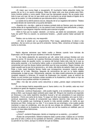 La máscara de Apolo Mary Renault 
210 
–Di mejor que nunca llegó a recuperarlo. El muchacho había adquirido todos los gustos de su tío y no quería corregirse. Debe de haber sido una dura prueba para Dión, como hombre público y como padre. Dicen que fue demasiado severo. No se puede creer todo lo que uno oye; tal vez no sea cierto que el muchacho se arrojó desde el tejado de la casa de su padre. Lo más probable es que estuviera ebrio y tropezara. 
La caseta de la skēnē parecía oscura, después de la luz cegadora del exterior. Tétalos se había librado de Caremonte a la puerta del teatro. 
–Querido mío –me dijo–, ojalá te lo hubiera contado todo en Samos, pero me enteré la noche antes de la representación y no me pareció buen momento para perturbarte; y luego, quise esperar a que llegaran mejores noticias para suavizar el golpe. 
–Dión lo hizo por la ciudad –declaré–; al menos, así debió de considerarlo. ¡Cuánto hubo de sufrir! Pero la oración, la ceremonia fúnebre... ¿Quién podría haber pensado tal cosa? 
Tétalos, con su dulce voz, me respondió: 
–«El dios le abatió por su engreimiento. Pero luego, aplacándose, le elevó a las estrellas». Así es como yo creo que él lo entendía. Vamos, Niko, volvamos al trabajo o esta noche no dormirás. 
Hacía algunas semanas que había vuelto a Atenas cuando tuve noticias de Espeusipo, con el ruego de que acudiera a verle a la Academia. 
Yo me había abstenido de acercarme por allí, sobre todo porque Axiotea aún era reacia a verme. El recuerdo de nuestras Dionisias privadas la tenía confusa y le evocaba demasiadas cosas de aquella noche. La escena del templo había sido más de lo que su alma podía soportar, y la muchacha había vuelto a concentrarse en la filosofía tratando de comprender por qué los dioses habían permitido que tal cosa sucediera. Según Axiotea, era mejor aquello que la paz de la ignorancia y, sin duda, ella debía de saberlo mejor que nadie. Pese a todo, pasó bastante tiempo hasta que conseguimos recuperar nuestra antigua naturalidad en el trato. Mientras, después de cerciorarme de que no la había dejado embarazada, la dejé en paz. Últimamente, además, me daba miedo enterarme de cualquier novedad respecto a Siracusa. El recado de Espeusipo me inquietó, pues el sobrino de Platón no era hombre que recibiera visitas sociales en la Academia y sólo había un tipo de asunto para el que pudiese solicitar mi presencia. 
–Niko –me dijo tan pronto como estuvimos a solas–,¿tienes algún compromiso en Sicilia? 
En otro tiempo habría respondido que sí, fuera cierto o no. En cambio, esta vez moví la cabeza en gesto de negativa y esperé. 
–Entonces –continuó Espeusipo–, sólo puedo rogarte, si te consideras amigo mío y si amas a Dión, que busques algún pretexto para viajar allí. Ninguno de nosotros es esperado en Siracusa y una visita repentina resultaría inusual y tal vez precipitaría lo que estamos temiendo. –Tomó una carta de la mesa. Yo seguí sin decir que aceptaba, sino que le miré y continué esperando. Cuando él comprendió que debería decirme más cosas, añadió–: Platón me ha pedido que mantenga el asunto lo más secreto posible. Lo cierto es que tememos por Dión, incluso por su vida. Y no a causa de sus enemigos, a los cuales puede mantener a raya sin problemas, sino de uno de sus amigos de confianza. ¿Sabes?, ese hombre ha estado en la Academia; nunca ha sido uno de los nuestros en realidad, pero el mundo no hace tales distinciones. 
–¿Calipos? 
–¿Cómo? –exclamó Espeusipo, dando un respingo en su asiento–. ¿Lo sabías? 
–Acabo de comprenderlo. Debería haberme dado cuenta antes. Calipos es un hombre que ama el odio y ahora se ha quedado sin Dionisio; ¿dónde podía volcar ese odio, si no? Lo percibí en su rostro, aunque no entendí de qué se trataba.  