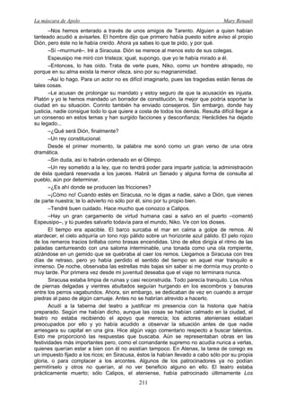 La máscara de Apolo Mary Renault 
211 
–Nos hemos enterado a través de unos amigos de Tarento. Alguien a quien habían tanteado acudió a avisarles. El hombre dijo que primero había puesto sobre aviso al propio Dión, pero éste no le había creído. Ahora ya sabes lo que te pido, y por qué. 
–Sí –murmuré–. Iré a Siracusa. Dión se merece al menos esto de sus colegas. 
Espeusipo me miró con tristeza; igual, supongo, que yo le había mirado a él. 
–Entonces, lo has oído. Trata de verle pues, Niko, como un hombre atrapado, no porque en su alma exista la menor vileza, sino por su magnanimidad. 
–Así lo hago. Para un actor no es difícil imaginarlo, pues las tragedias están llenas de tales cosas. 
–Le acusan de prolongar su mandato y estoy seguro de que la acusación es injusta. Platón y yo le hemos mandado un borrador de constitución, la mejor que podría soportar la ciudad en su situación. Corinto también ha enviado consejeros. Sin embargo, donde hay justicia, nadie consigue todo lo que quiere a costa de todos los demás. Resulta difícil llegar a un consenso en estos temas y han surgido facciones y desconfianza; Heráclides ha dejado su legado... 
–¿Qué será Dión, finalmente? 
–Un rey constitucional. 
Desde el primer momento, la palabra me sonó como un gran verso de una obra dramática. 
–Sin duda, así lo habrán ordenado en el Olimpo. 
–Un rey sometido a la ley, que no tendrá poder para impartir justicia; la administración de ésta quedará reservada a los jueces. Habrá un Senado y alguna forma de consulta al pueblo, aún por determinar. 
–¿Es ahí donde se producen las fricciones? 
–¡Cómo no! Cuando estés en Siracusa, no le digas a nadie, salvo a Dión, que vienes de parte nuestra; te lo advierto no sólo por él, sino por tu propio bien. 
–Tendré buen cuidado. Hace mucho que conozco a Calipos. 
–Hay un gran cargamento de virtud humana casi a salvo en el puerto –comentó Espeusipo–, y tú puedes salvarlo todavía para el mundo, Niko. Ve con los dioses. 
El tiempo era apacible. El barco surcaba el mar en calma a golpe de remos. Al atardecer, el cielo adquiría un tono rojo pálido sobre un horizonte azul pálido. El pelo rojizo de los remeros tracios brillaba como brasas encendidas. Uno de ellos dirigía el ritmo de las paladas canturreando con una saloma interminable, una tonada como una ola rompiente, alzándose en un gemido que se quebraba al caer los remos. Llegamos a Siracusa con tres días de retraso, pero yo había perdido el sentido del tiempo en aquel mar tranquilo e inmenso. De noche, observaba las estrellas más bajas sin saber si me dormía muy pronto o muy tarde. Por primera vez desde mi juventud deseaba que el viaje no terminara nunca. 
Siracusa estaba limpia de ruinas y casi reconstruida. Todo parecía tranquilo. Los niños de piernas delgadas y vientres abultados seguían hurgando en los escombros y basuras entre los perros vagabundos. Ahora, sin embargo, se dedicaban de vez en cuando a arrojar piedras al paso de algún carruaje. Antes no se habrían atrevido a hacerlo. 
Acudí a la taberna del teatro a justificar mi presencia con la historia que había preparado. Según me habían dicho, aunque las cosas se habían calmado en la ciudad, el teatro no estaba recibiendo el apoyo que merecía; los actores atenienses estaban preocupados por ello y yo había acudido a observar la situación antes de que nadie arriesgara su capital en una gira. Hice algún vago comentario respecto a buscar talentos. Esto me proporcionó las respuestas que buscaba. Aún se representaban obras en las festividades más importantes pero, como el comandante supremo no acudía nunca a verlas, quienes querían estar a bien con él no asistían tampoco. En Atenas, la tarea de corego es un impuesto fijado a los ricos; en Siracusa, éstos la habían llevado a cabo sólo por su propia gloria, o para complacer a los arcontes. Algunos de los patrocinadores ya no podían permitírselo y otros no querían, al no ver beneficio alguno en ello. El teatro estaba prácticamente muerto; sólo Calipos, el ateniense, había patrocinado últimamente Los  