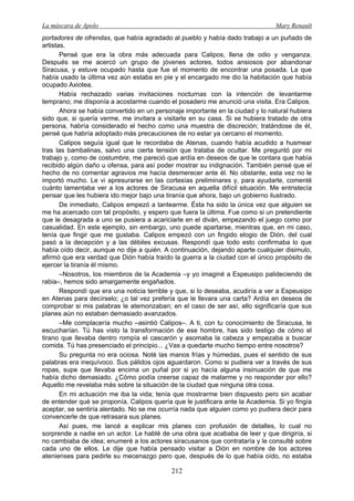 La máscara de Apolo Mary Renault 
212 
portadores de ofrendas, que había agradado al pueblo y había dado trabajo a un puñado de artistas. 
Pensé que era la obra más adecuada para Calipos, llena de odio y venganza. Después se me acercó un grupo de jóvenes actores, todos ansiosos por abandonar Siracusa, y estuve ocupado hasta que fue el momento de encontrar una posada. La que había usado la última vez aún estaba en pie y el encargado me dio la habitación que había ocupado Axiotea. 
Había rechazado varias invitaciones nocturnas con la intención de levantarme temprano; me disponía a acostarme cuando el posadero me anunció una visita. Era Calipos. 
Ahora se había convertido en un personaje importante en la ciudad y lo natural hubiera sido que, si quería verme, me invitara a visitarle en su casa. Si se hubiera tratado de otra persona, habría considerado el hecho como una muestra de discreción; tratándose de él, pensé que habría adoptado más precauciones de no estar ya cercano el momento. 
Calipos seguía igual que le recordaba de Atenas, cuando había acudido a husmear tras las bambalinas, salvo una cierta tensión que trataba de ocultar. Me preguntó por mi trabajo y, como de costumbre, me pareció que ardía en deseos de que le contara que había recibido algún daño u ofensa, para así poder mostrar su indignación. También pensé que el hecho de no comentar agravios me hacía desmerecer ante él. No obstante, esta vez no le importó mucho. Le vi apresurarse en las cortesías preliminares y, para ayudarle, comenté cuánto lamentaba ver a los actores de Siracusa en aquella difícil situación. Me entristecía pensar que les hubiera ido mejor bajo una tiranía que ahora, bajo un gobierno ilustrado. 
De inmediato, Calipos empezó a tantearme. Ésta ha sido la única vez que alguien se me ha acercado con tal propósito, y espero que fuera la última. Fue como si un pretendiente que le desagrada a uno se pusiera a acariciarle en el diván, empezando el juego como por casualidad. En este ejemplo, sin embargo, uno puede apartarse, mientras que, en mi caso, tenía que fingir que me gustaba. Calipos empezó con un fingido elogio de Dión, del cual pasó a la decepción y a las débiles excusas. Respondí que todo esto confirmaba lo que había oído decir, aunque no dije a quién. A continuación, dejando aparte cualquier disimulo, afirmó que era verdad que Dión había traído la guerra a la ciudad con el único propósito de ejercer la tiranía él mismo. 
–Nosotros, los miembros de la Academia –y yo imaginé a Espeusipo palideciendo de rabia–, hemos sido amargamente engañados. 
Respondí que era una noticia terrible y que, si lo deseaba, acudiría a ver a Espeusipo en Atenas para decírselo; ¿o tal vez prefería que le llevara una carta? Ardía en deseos de comprobar si mis palabras le atemorizaban; en el caso de ser así, ello significaría que sus planes aún no estaban demasiado avanzados. 
–Me complacería mucho –asintió Calipos–. A ti, con tu conocimiento de Siracusa, te escucharían. Tú has visto la transformación de ese hombre, has sido testigo de cómo el tirano que llevaba dentro rompía el cascarón y asomaba la cabeza y empezaba a buscar comida. Tú has presenciado el principio... ¿Vas a quedarte mucho tiempo entre nosotros? 
Su pregunta no era ociosa. Noté las manos frías y húmedas, pues el sentido de sus palabras era inequívoco. Sus pálidos ojos aguardaron. Como si pudiera ver a través de sus ropas, supe que llevaba encima un puñal por si yo hacía alguna insinuación de que me había dicho demasiado. ¿Cómo podía creerse capaz de matarme y no responder por ello? Aquello me revelaba más sobre la situación de la ciudad que ninguna otra cosa. 
En mi actuación me iba la vida; tenía que mostrarme bien dispuesto pero sin acabar de entender qué se proponía. Calipos quería que le justificara ante la Academia. Si yo fingía aceptar, se sentiría alentado. No se me ocurría nada que alguien como yo pudiera decir para convencerle de que retrasara sus planes. 
Así pues, me lancé a explicar mis planes con profusión de detalles, lo cual no sorprende a nadie en un actor. Le hablé de una obra que acababa de leer y que dirigiría, si no cambiaba de idea; enumeré a los actores siracusanos que contrataría y le consulté sobre cada uno de ellos. Le dije que había pensado visitar a Dión en nombre de los actores atenienses para pedirle su mecenazgo pero que, después de lo que había oído, no estaba  