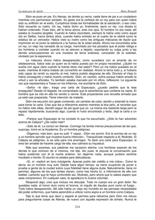 La máscara de Apolo Mary Renault 
214 
Dión se puso en pie. En Atenas, de donde yo venía, nadie tiene de pie a un ciudadano mientras uno permanece sentado. Su gesto era la cortesía de un rey para con quien había sido su anfitrión en el exilio. Cumplimos todas las formalidades de la salutación, o eso creo. Sólo recuerdo su rostro. Un rey, había dicho yo; finalmente, sería un rey. Los dioses lo habían ordenado. Pues bien, allí lo tenía ahora, ante mis ojos. El hombre no era nada; allí estaba la muestra tangible. Cuando le había recordado, siempre le había visto como aquel día en Delfos, hacía tantos años, cuando había entrado en el cuarto de la skēnē como la estatua de un vencedor. Había visto su rostro como las antiguas máscaras de Apolo que imprimían en el joven la sabiduría y la fuerza de la edad adulta. Ahora me encontraba ante un rey, un viejo rey cansado de su carga, manchado por los pecados que el poder obliga a los hombres a cometer cuando no se atreven a dejarlo, soportando su culpa junto a las demás preocupaciones en una muestra de terca entereza, conocedor de la soledad, olvidado por la esperanza. 
La máscara divina había desaparecido; como sucediera con el amante de mi adolescencia, había sido yo quien se la había puesto por mi propia necesidad. ¿Quién no sueña con agua clara cuando la fuente tiene mal sabor? Pero yo me había quedado en el suelo, mientras él había tratado de convertirlo en realidad. Ahora lo tenía todo y, si hubiera sido capaz de rendir su espíritu al mal, habría podido alegrarse de ello. Dionisio el Viejo lo había conseguido y había muerto contento. Dión, en cambio, sufría porque había amado la virtud y aún la añoraba. Yo también estaba marcado por mi oficio, reflexioné. La siguiente vez que representara a Teseo en los Infiernos, me acordaría de Dión. 
–Señor –le dije–, traigo una carta de Espeusipo; ¿puedo pedirte que la leas enseguida? Desde mi llegada, he comprobado que la advertencia que contiene es cierta. El hombre que se cita en ella ha venido a verme. Está proyectando una revuelta armada que ya está casi preparada. Tiene intención de matarte. 
Dión me escuchó con gesto contenido, sin cambiar de color; asintió y extendió la mano para tomar la carta. Creo que iba a ofrecerme asiento mientras la leía pero, al recordar que no había más sillas, decidió seguir de pie igual que yo. La misiva era bastante larga pero la repasó rápidamente, buscando algo; cuando lo hubo encontrado y leído, dejó la carta a un lado. 
–Parece que Espeusipo te ha contado lo que ha escuchado. ¿Sólo te han advertido acerca de Calipos? ¿De nadie más? 
–Sólo de él. Le conocí en Atenas. Conmigo ha tenido menos precauciones de las que, supongo, tomó en la Academia. Es un hombre peligroso. 
–Digamos, más bien, que es sutil. Y capaz. –Dión me sonrió. Era la sonrisa de un rey a un hombre sencillo que muestra buena intención–. Tranquilízate respecto a él, Nicérato. Si Calipos es peligroso, lo es sólo para mis enemigos. Te daré una carta para Espeusipo, si eres tan amable de hacerte cargo de ella; eso calmará su inquietud. 
Más que sorpresa, sus palabras me causaron alarma. Los hombres esperan de los demás lo que conocen de sí mismos, me dije. Así pues, le expuse la conversación que había sostenido con él la noche anterior, sin dejarme nada, aunque pudiera sentirse insultado o herido. El asunto no estaba para delicadezas. 
–Sí, sí –replicó en tono indulgente. Apenas podía dar crédito a mis oídos–. Como te decía, es un hombre muy sutil. Desde hace algún tiempo, se viene ocupando de poner a prueba a gente de la ciudad sobre cuya fidelidad tiene alguna duda. Naturalmente, tiene mi permiso; algunos de los que tantea vienen, como has hecho tú, a informarme de ello con lealtad. Lamento que te haya confundido así, Nicérato, pero ahora que lo sabes espero que seas comprensivo. En cualquier caso, te agradezco tu buena voluntad. 
Respondí algo; creo que incluso me disculpé. Todo mi cuerpo era un gran dolor. No quedaba nada: el honor duro como el bronce, el orgullo de Aquiles puro como el fuego... Todo había desaparecido. Allí sólo había un viejo rey hundido en las penosas necesidades del poder enfermizo, que había aprendido a utilizar como espía a un hombre como Calipos. 
Dije lo que tenía que decir y esperé el permiso para retirarme pero Dión me retuvo para preguntarme cosas de Atenas, de nuevo con aquella expresión de anhelo. Nunca le  