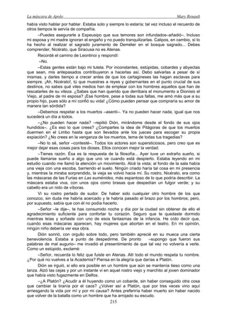 La máscara de Apolo Mary Renault 
215 
había visto hablar por hablar. Estaba solo y siempre lo estaría; tal vez incluso el recuerdo de otros tiempos le servía de compañía. 
–Puedes asegurarle a Espeusipo que sus temores son infundados–añadió–. Incluso mi esposa y mi madre ignoran el engaño y no puedo tranquilizarlas. Calipos, en cambio, sí lo ha hecho al realizar el sagrado juramento de Deméter en el bosque sagrado... Debes comprender, Nicérato, que Siracusa no es Atenas. 
Recordé el camino de Leontinoi y respondí: 
–No. 
–Estas gentes están bajo mi tutela. Por inconstantes, estúpidas, cobardes y abyectas que sean, mis antepasados contribuyeron a hacerlas así. Debo salvarlas a pesar de sí mismas, y darles tiempo a crecer antes de que los cartagineses las hagan esclavas para siempre. ¡Ah, Nicérato!, tú que muestras a reyes y gobernantes en el punto crucial de sus destinos, no sabes qué viles medios han de emplear con los hombres aquellos que han de rescatarles de su vileza. ¿Sabes que han querido que derribara el monumento a Dionisio el Viejo, al padre de mi esposa? ¡Ese hombre, pese a todas sus faltas, me amó más que a su propio hijo, pues sólo a mí confió su vida! ¿Cómo pueden pensar que compraría su amor de manera tan sórdida? 
–Debemos respetar a los muertos –asentí–. Ya no pueden hacer nada, igual que nos sucederá un día a todos. 
–¿No pueden hacer nada? –repitió Dión, mirándome desde el fondo de sus ojos hundidos–. ¿Es eso lo que crees? ¿Compartes la idea de Pitágoras de que los muertos duermen en el Limbo hasta que son llevados ante los jueces para escoger su propia expiación? ¿No crees en la venganza de los muertos, tema de todas tus tragedias? 
–No lo sé, señor –contesté–. Todos los actores son supersticiosos, pero creo que es mejor dejar esas cosas para los dioses. Ellos conocen mejor la verdad. 
–Tienes razón. Ésa es la respuesta de la filosofía... Ayer tuve un extraño sueño, si puede llamarse sueño a algo que uno ve cuando está despierto. Estaba leyendo en mi estudio cuando me llamó la atención un movimiento. Alcé la vista; al fondo de la sala había una vieja con una escoba, barriendo el suelo. Ningún criado haría tal cosa en mi presencia y, mientras la miraba sorprendido, la vieja se volvió hacia mí. Su rostro, Nicérato, era como las máscaras de las Furias en Las euménides, más espantoso de lo que podría describir. La máscara estaba viva, con unos ojos como brasas que despedían un fulgor verde; y su cabello era un nido de víboras. 
Vi su rostro perlado de sudor. De haber sido cualquier otro hombre de los que conozco, sin duda me habría acercado y le habría pasado el brazo por los hombros; pero, por supuesto, sabía que con él no podía hacerlo. 
–Señor –le dije–, te has consumido noche y día por la ciudad sin obtener de ello el agradecimiento suficiente para confortar tu corazón. Seguro que te quedaste dormido mientras leías y soñaste con uno de esos fantasmas de la infancia. He oído decir que, cuando esas máscaras aparecen, hay mujeres que abortan en el teatro. En mi opinión, ningún niño debería ver esa obra. 
Dión sonrió, con orgullo sobre todo, pero también aprecié en su mueca una cierta benevolencia. Estaba a punto de despedirme. De pronto –supongo que fueron sus palabras de mal augurio– me invadió el presentimiento de que tal vez no volvería a verle. Como un estúpido, exclamé: 
–Señor, recuerda lo feliz que fuiste en Atenas. Allí todo el mundo respeta tu nombre. ¿Por qué no vuelves a la Academia? Piensa en la alegría que darías a Platón. 
Dión se irguió, si ello era posible en un hombre que aún se mantenía tieso como una lanza. Alzó las cejas y por un instante vi en aquel rostro viejo y marchito al joven dominador que había visto fugazmente en Delfos. 
–¿A Platón? ¿Acudir a él huyendo como un cobarde, sin haber conseguido otra cosa que cambiar la tiranía por el caos? ¿Volver así a Platón, que por tres veces vino aquí arriesgando la vida por mí y por mi causa? Antes preferiría haber muerto sin haber nacido que volver de la batalla como un hombre que ha arrojado su escudo.  