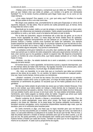 La máscara de Apolo Mary Renault 
216 
–Hablas como el Dión de siempre y comprendo que así debe ser. Perdóname, señor, pero ya que Calipos cree que estás en peligro, ¿no recibes a la gente con demasiada facilidad? Yo no he tenido muchos problemas para llegar hasta aquí; no es como en los viejos tiempos. 
–¿Los viejos tiempos? Eso espero; si no, ¿por qué estoy aquí? Prefiero la muerte antes de que acabe el día a una vida como ésa. 
Me dirigió unas palabras más, prometiéndome la carta para Espeusipo si volvía al día siguiente; después, me dijo adiós. Hice el camino de vuelta pensando que, al menos, tenía la seguridad de volver a verle. 
Deambulé por la ciudad, visité a un par de amigos y me enteré de que un joven actor, que según mis referencias era bastante prometedor, había estado buscándome. Me pareció una lástima no verle y, por tanto, acudí a la taberna del teatro al caer la tarde. 
Por la falta de costumbre, seguía sirviéndose allí a todo tipo de gente; ya no era el mismo rincón agradable de antes. La mesa larga del fondo estaba llena de soldados, jóvenes griegos hablando tranquilamente con las cabezas en un cerrado círculo. Parecían jóvenes rústicos y fuertes; cuando unos hombres así están tan calmados, uno siempre puede sospechar que están tramando algo. En el preciso instante en que me servían el vino, un hombre se levantó de la mesa y dejó la taberna. Era Calipos. Si aquellos desdichados habían cometido alguna estupidez, muy pronto lo lamentarían. 
Los soldados continuaron hablando en una piña; iban vestidos de calle, sin armas, de modo que pensé que no debían de estar preparando nada para aquel preciso momento; con todo, eran vecinos que no me gustaban y decidí no esperar más. Me disponía a levantarme cuando un hombre de unos cincuenta años, que había estado sentado en un rincón, llegó hasta mi mesa. 
–Nicérato –me dijo–, he estado dudando de si venir a saludarte, o si me recordarías después de tanto tiempo. 
El hombre tenía un rostro agradable, de facciones suaves y aspecto desmejorado, que en otro tiempo debía de haber sido hermoso. No lograba recordar si le conocía pero, como su aspecto me pareció atractivo, murmuré algo. Él añadió entonces: 
–No, claro, es imposible; tú no eras más que un muchacho que daba sus primeros pasos en las obras de su padre. Yo, en cambio, te habría reconocido en cualquier parte... Una vez, hace mucho tiempo, leímos juntos Los mirmidones. 
–¡Aristón! –exclamé, y le tomé de las manos. Era como encontrarse con un extraño. Había olvidado nuestro amor como un sueño pero, a lo largo de todos aquellos años, había mantenido un sentimiento de gratitud. El recuerdo que se me había grabado era el de su gentileza. 
Me dijo que había estado de gira todas las veces que yo había visitado Siracusa. Creo que no era verdad, que había estado sin trabajo y había temido dar la impresión de que quería aprovecharse del pasado y demás. Como nunca había oído hablar de él en Siracusa, creí que estaba muerto; pero es que no era buen actor. Su ropa estaba remendada; parecía hambriento, pero había pagado su bebida antes de hablar. Imaginé que ahora que nadie tenía trabajo en la ciudad, las cosas resultaban más fáciles para él. 
Resolví cuidarme de él, llevarle a Atenas y encontrarle alguna ocupación. Pero de momento no podía planteárselo, pues tenía amor propio. De modo que hablamos del pasado y de cosas así. Mientras, en la mesa larga, los jóvenes soldados murmuraban, o lanzaban sonoras carcajadas; como muchachos sorprendidos haciendo algo malo, que les asustara, pero no lo suficiente para hacerles parar. 
En cierto momento oí algo, una frase que no logro recordar pero que me llamó la atención y me hizo escucharles por un instante. Creo que fue algo así como «se habrá ido a casa», lo cual podía referirse a cualquiera en la ciudad. No sé por qué me fijé. Pero lo hice, y dejé de prestar atención a Aristón el tiempo suficiente para que él se diera cuenta, y yo de que así era. No podía permitirlo; yo iba demasiado bien vestido para hacerle aquel feo. No hubiera herido a Aristón por nada del mundo. También es cierto que no me imaginaba a mí mismo en su situación. A cada cual su propia forma de orgullo.  