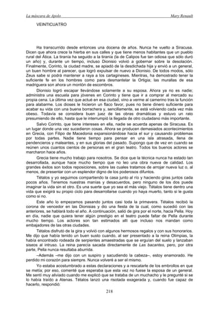 La máscara de Apolo Mary Renault 
218 
VEINTICUATRO 
Ha transcurrido desde entonces una docena de años. Nunca he vuelto a Siracusa. Dicen que ahora crece la hierba en sus calles y que tiene menos habitantes que un pueblo rural del Ática. La tiranía ha seguido a la tiranía (la de Calipos fue tan odiosa que sólo duró un año) y, durante un tiempo, incluso Dionisio volvió a gobernar sobre la desolación. Finalmente, Corinto, la ciudad madre, se apiadó de la desdichada hija y envió a un general, un buen hombre al parecer, que logró expulsar de nuevo a Dionisio. De todos modos, sólo Zeus sabe si podrá mantener a raya a los cartagineses. Mientras, ha demostrado tener la suficiente fe en los hombres como para desmantelar la Ortigia; las murallas de esa madriguera son ahora un montón de escombros. 
Dionisio logró escapar llevándose solamente a su esposa. Ahora ya no es nadie; administra una escuela para jóvenes en Corinto y tiene que ir a comprar al mercado su propia cena. La última vez que actué en esa ciudad, vino a verme al camerino tras la función para alabarme. Los dioses le hicieron un flaco favor, pues no tiene dinero suficiente para acabar su vida con una buena borrachera y, sencillamente, se está volviendo cada vez más obeso. Todavía se considera buen juez de las obras dramáticas y estuvo un rato presumiendo de ello, hasta que le interrumpió la llegada de otro ciudadano más importante. 
Salvo Corinto, que tiene intereses en ella, nadie se acuerda apenas de Siracusa. Es un lugar donde una vez sucedieron cosas. Ahora se producen demasiados acontecimientos en Grecia, con Filipo de Macedonia expansionándose hacia el sur y causando problemas por todas partes. Nadie tiene tiempo para pensar en una isla atrasada, llena de pendencieros y maleantes, y en sus glorias del pasado. Supongo que de vez en cuando se reúnen unos cuantos cientos de personas en el gran teatro. Todos los buenos actores se marcharon hace años. 
Grecia tiene mucho trabajo para nosotros. Se dice que la técnica nunca ha estado tan desarrollada, aunque hace mucho tiempo que no leo una obra nueva de calidad. Los grandes éxitos son todos reposiciones, sobre las cuales tratamos de arrojar nueva luz o, al menos, de presentar con un esplendor digno de los poderosos difuntos. 
Tétalos y yo seguimos compartiendo la casa junto al río y haciendo giras juntos cada pocos años. Tenemos nuestras manías y desacuerdos, pero ninguno de los dos puede imaginar la vida sin el otro. Es una suerte que yo sea el más viejo. Tétalos tiene dentro una vida que exigirá su propio ciclo para desarrollarse cuando yo haya muerto, tanto si le gusta como si no. 
Este año lo empezamos pasando juntos casi toda la primavera. Tétalos recibió la corona de vencedor en las Dionisias y dio una fiesta de la cual, como sucedió con las anteriores, se hablará todo el año. A continuación, salió de gira por el norte, hacia Pella. Hoy en día, nadie que quiera tener algún prestigio en el teatro puede faltar de Pella durante mucho tiempo. Los actores son tan estimados allí que incluso nos mandan como embajadores de las otras ciudades. 
Tétalos disfrutó de la gira y volvió con algunos hermosos regalos y con sus honorarios. Me dijo que había tenido un buen susto cuando, al ser presentado a la reina Olimpias, la había encontrado rodeada de serpientes amaestradas que se erguían del suelo y lanzaban siseos al intruso. La reina parecía sacada directamente de Las bacantes, pero, por otra parte, Pella nunca resultaba aburrida. 
–Además –me dijo con un suspiro y sacudiendo la cabeza–, estoy enamorado. He perdido mi corazón para siempre. Nunca volveré a ser el mismo. 
Yo estaba acostumbrado a estas declaraciones y a rescatarle de los embrollos en que se metía; por eso, comenté que esperaba que esta vez no fuese la esposa de un general. Me sentí muy aliviado cuando me explicó que se trataba de un muchacho y le pregunté si se lo había traído a Atenas. Tétalos lanzó una risotada exagerada y, cuando fue capaz de hacerlo, respondió:  