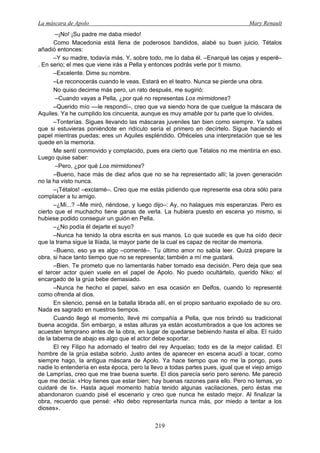 La máscara de Apolo Mary Renault 
219 
–¡No! ¡Su padre me daba miedo! 
Como Macedonia está llena de poderosos bandidos, alabé su buen juicio. Tétalos añadió entonces: 
–Y su madre, todavía más. Y, sobre todo, me lo daba él. –Enarqué las cejas y esperé– . En serio; el mes que viene irás a Pella y entonces podrás verle por ti mismo. 
–Excelente. Dime su nombre. 
–Le reconocerás cuando le veas. Estará en el teatro. Nunca se pierde una obra. 
No quiso decirme más pero, un rato después, me sugirió: 
–Cuando vayas a Pella, ¿por qué no representas Los mirmidones? 
–Querido mío ––le respondí–, creo que va siendo hora de que cuelgue la máscara de Aquiles. Ya he cumplido los cincuenta, aunque es muy amable por tu parte que lo olvides. 
–Tonterías. Sigues llevando las máscaras juveniles tan bien como siempre. Ya sabes que si estuvieras poniéndote en ridículo sería el primero en decírtelo. Sigue haciendo el papel mientras puedas; eres un Aquiles espléndido. Ofréceles una interpretación que se les quede en la memoria. 
Me sentí conmovido y complacido, pues era cierto que Tétalos no me mentiría en eso. Luego quise saber: 
–Pero, ¿por qué Los mirmidones? 
–Bueno, hace más de diez años que no se ha representado allí; la joven generación no la ha visto nunca. 
–¡Tétalos! –exclamé–. Creo que me estás pidiendo que represente esa obra sólo para complacer a tu amigo. 
–¿Mi...? –Me miró, riéndose, y luego dijo–: Ay, no halagues mis esperanzas. Pero es cierto que el muchacho tiene ganas de verla. La hubiera puesto en escena yo mismo, si hubiese podido conseguir un guión en Pella. 
–¿No podía él dejarte el suyo? 
–Nunca ha tenido la obra escrita en sus manos. Lo que sucede es que ha oído decir que la trama sigue la Ilíada, la mayor parte de la cual es capaz de recitar de memoria. 
–Bueno, eso ya es algo –comenté–. Tu último amor no sabía leer. Quizá prepare la obra, si hace tanto tiempo que no se representa; también a mí me gustará. 
–Bien. Te prometo que no lamentarás haber tomado esa decisión. Pero deja que sea el tercer actor quien vuele en el papel de Apolo. No puedo ocultártelo, querido Niko: el encargado de la grúa bebe demasiado. 
–Nunca he hecho el papel, salvo en esa ocasión en Delfos, cuando lo representé como ofrenda al dios. 
En silencio, pensé en la batalla librada allí, en el propio santuario expoliado de su oro. Nada es sagrado en nuestros tiempos. 
Cuando llegó el momento, llevé mi compañía a Pella, que nos brindó su tradicional buena acogida. Sin embargo, a estas alturas ya están acostumbrados a que los actores se acuesten temprano antes de la obra, en lugar de quedarse bebiendo hasta el alba. El ruido de la taberna de abajo es algo que el actor debe soportar. 
El rey Filipo ha adornado el teatro del rey Arquelao; todo es de la mejor calidad. El hombre de la grúa estaba sobrio. Justo antes de aparecer en escena acudí a tocar, como siempre hago, la antigua máscara de Apolo. Ya hace tiempo que no me la pongo, pues nadie lo entendería en esta época, pero la llevo a todas partes pues, igual que el viejo amigo de Lamprías, creo que me trae buena suerte. El dios parecía serio pero sereno. Me pareció que me decía: «Hoy tienes que estar bien; hay buenas razones para ello. Pero no temas, yo cuidaré de ti». Hasta aquel momento había tenido algunas vacilaciones, pero éstas me abandonaron cuando pisé el escenario y creo que nunca he estado mejor. Al finalizar la obra, recuerdo que pensé: «No debo representarla nunca más, por miedo a tentar a los dioses».  