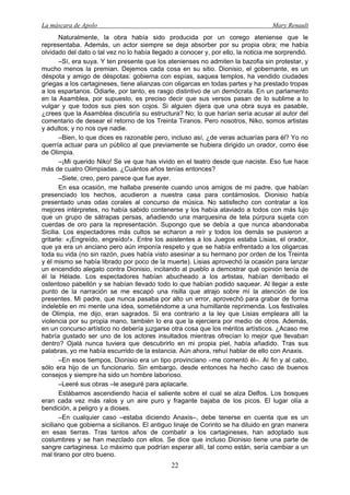 La máscara de Apolo Mary Renault 
22 
Naturalmente, la obra había sido producida por un corego ateniense que le representaba. Además, un actor siempre se deja absorber por su propia obra; me había olvidado del dato o tal vez no lo había llegado a conocer y, por ello, la noticia me sorprendió. 
–Sí, era suya. Y ten presente que los atenienses no admiten la bazofia sin protestar, y mucho menos la premian. Dejemos cada cosa en su sitio. Dionisio, el gobernante, es un déspota y amigo de déspotas: gobierna con espías, saquea templos, ha vendido ciudades griegas a los cartagineses, tiene alianzas con oligarcas en todas partes y ha prestado tropas a los espartanos. Odiarle, por tanto, es rasgo distintivo de un demócrata. En un parlamento en la Asamblea, por supuesto, es preciso decir que sus versos pasan de lo sublime a lo vulgar y que todos sus pies son cojos. Si alguien dijera que una obra suya es pasable, ¿crees que la Asamblea discutiría su estructura? No; lo que harían sería acusar al autor del comentario de desear el retorno de los Treinta Tiranos. Pero nosotros, Niko, somos artistas y adultos; y no nos oye nadie. 
–Bien, lo que dices es razonable pero, incluso así, ¿de veras actuarías para él? Yo no querría actuar para un público al que previamente se hubiera dirigido un orador, como ése de Olimpia. 
–¡Mi querido Niko! Se ve que has vivido en el teatro desde que naciste. Eso fue hace más de cuatro Olimpiadas. ¿Cuántos años tenías entonces? 
–Siete, creo, pero parece que fue ayer. 
En esa ocasión, me hallaba presente cuando unos amigos de mi padre, que habían presenciado los hechos, acudieron a nuestra casa para contárnoslos. Dionisio había presentado unas odas corales al concurso de música. No satisfecho con contratar a los mejores intérpretes, no había sabido contenerse y los había ataviado a todos con más lujo que un grupo de sátrapas persas, añadiendo una marquesina de tela púrpura sujeta con cuerdas de oro para la representación. Supongo que se debía a que nunca abandonaba Sicilia. Los espectadores más cultos se echaron a reír y todos los demás se pusieron a gritarle: «¡Engreído, engreído!». Entre los asistentes a los Juegos estaba Lisias, el orador, que ya era un anciano pero aún imponía respeto y que se había enfrentado a los oligarcas toda su vida (no sin razón, pues había visto asesinar a su hermano por orden de los Treinta y él mismo se había librado por poco de la muerte). Lisias aprovechó la ocasión para lanzar un encendido alegato contra Dionisio, incitando al pueblo a demostrar qué opinión tenía de él la Hélade. Los espectadores habían abucheado a los artistas, habían derribado el ostentoso pabellón y se habían llevado todo lo que habían podido saquear. Al llegar a este punto de la narración se me escapó una risilla que atrajo sobre mí la atención de los presentes. Mi padre, que nunca pasaba por alto un error, aprovechó para grabar de forma indeleble en mi mente una idea, sometiéndome a una humillante reprimenda. Los festivales de Olimpia, me dijo, eran sagrados. Si era contrario a la ley que Lisias empleara allí la violencia por su propia mano, también lo era que la ejerciera por medio de otros. Además, en un concurso artístico no debería juzgarse otra cosa que los méritos artísticos. ¿Acaso me habría gustado ser uno de los actores insultados mientras ofrecían lo mejor que llevaban dentro? Ojalá nunca tuviera que descubrirlo en mi propia piel, había añadido. Tras sus palabras, yo me había escurrido de la estancia. Aún ahora, rehuí hablar de ello con Anaxis. 
–En esos tiempos, Dionisio era un tipo provinciano –me comentó él–. Al fin y al cabo, sólo era hijo de un funcionario. Sin embargo, desde entonces ha hecho caso de buenos consejos y siempre ha sido un hombre laborioso. 
–Leeré sus obras –le aseguré para aplacarle. 
Estábamos ascendiendo hacia el saliente sobre el cual se alza Delfos. Los bosques eran cada vez más ralos y un aire puro y fragante bajaba de los picos. El lugar olía a bendición, a peligro y a dioses. 
–En cualquier caso –estaba diciendo Anaxis–, debe tenerse en cuenta que es un siciliano que gobierna a sicilianos. El antiguo linaje de Corinto se ha diluido en gran manera en esas tierras. Tras tantos años de combatir a los cartagineses, han adoptado sus costumbres y se han mezclado con ellos. Se dice que incluso Dionisio tiene una parte de sangre cartaginesa. Lo máximo que podrían esperar allí, tal como están, sería cambiar a un mal tirano por otro bueno.  