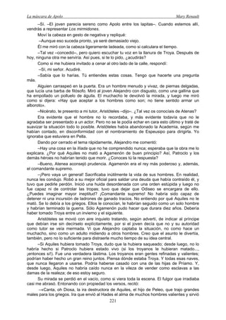 La máscara de Apolo Mary Renault 
221 
–Sí. –El joven parecía sereno como Apolo entre los lapitas–. Cuando estemos allí, vendrás a representar Los mirmidones. 
Moví la cabeza en gesto de negativa y repliqué: 
–Aunque eso suceda pronto, ya seré demasiado viejo. 
Él me miró con la cabeza ligeramente ladeada, como si calculara el tiempo. 
–Tal vez –concedió–, pero quiero escuchar tu voz en la llanura de Troya. Después de hoy, ninguna otra me serviría. Así pues, si te lo pido, ¿acudirás? 
Como si me hubiera invitado a cenar al otro lado de la calle, respondí: 
–Sí, mi señor. Acudiré. 
–Sabía que lo harías. Tú entiendes estas cosas. Tengo que hacerte una pregunta más. 
Alguien carraspeó en la puerta. Era un hombre menudo y vivaz, de piernas delgadas, que lucía una barba de filósofo. Miró al joven Alejandro con disgusto, como una gallina que ha empollado un polluelo de águila. El muchacho le devolvió la mirada, y luego me miró como si dijera: «Hay que aceptar a los hombres como son; no tiene sentido armar un alboroto». 
–Nicérato, te presento a mi tutor, Aristóteles –dijo–. ¿Tal vez os conocíais de Atenas? 
Era evidente que el hombre no lo recordaba, y más evidente todavía que no le agradaba ser presentado a un actor. Pero no se le podía echar en cara esto último y traté de suavizar la situación todo lo posible. Aristóteles había abandonado la Academia, según me habían contado, en disconformidad con el nombramiento de Espeusipo para dirigirla. Yo ignoraba que estuviera en Pella. 
Dando por cerrado el tema rápidamente, Alejandro me comentó: 
–Hay una cosa en la Ilíada que no he comprendido nunca; esperaba que la obra me lo explicara. ¿Por qué Aquiles no mató a Agamenón de buen principio? Así, Patroclo y los demás héroes no habrían tenido que morir. ¿Conoces tú la respuesta? 
–Bueno, Atenea aconsejó prudencia. Agamenón era el rey más poderoso y, además, el comandante supremo. 
–¡Pero vaya un general! Sacrificaba inútilmente la vida de sus hombres. En realidad, nunca les condujo. Robó a su mejor oficial para saldar una deuda que había contraído él, y tuvo que pedirle perdón. Inició una huida desordenada con una orden estúpida y luego no fue capaz ni de controlar las tropas; tuvo que dejar que Odiseo se encargara de ello. ¿Puedes imaginar mayor ineptitud? ¡Comandante supremo! No habría sido capaz de detener ni una incursión de ladrones de ganado tracios. No entiendo por qué Aquiles no le mató. Se lo debía a los griegos. Ellos le conocían, le habrían seguido como un solo hombre y habrían terminado la guerra. Sólo Agamenón pudo hacer que durara diez años. Debería haber tomado Troya entre un invierno y el siguiente. 
Aristóteles se movió con aire inquieto tratando, según advertí, de indicar al príncipe que debían irse sin decírselo explícitamente, por si el joven decía que no y su autoridad como tutor se veía mermada. Vi que Alejandro captaba la situación, no como hace un muchacho, sino como un adulto midiendo a otros hombres. Creo que el asunto le divertía, también, pero no lo suficiente para distraerle mucho tiempo de su idea central. 
–Si Aquiles hubiera tomado Troya, dudo que la hubiera saqueado; desde luego, no lo habría hecho si Patroclo hubiera estado vivo (si los troyanos le hubieran matado..., ¡entonces sí!). Fue una verdadera lástima. Los troyanos eran gentes refinadas y valientes; podrían haber hecho un gran reino juntos. Piensa dónde estaba Troya. Y todas esas naves, que nunca llegaron a usarse. Podría haberse casado con una de las hijas de Príamo. Y, desde luego, Aquiles no habría caído nunca en la vileza de vender como esclavas a las damas de la realeza; de eso estoy seguro. 
Su mirada se perdió en el vacío, como si viera toda la escena. El fulgor que irradiaba casi me abrasó. Entonando con propiedad los versos, recitó: 
–«Canta, oh Diosa, la ira destructora de Aquiles, el hijo de Peleo, que trajo grandes males para los griegos. Ira que envió al Hades el alma de muchos hombres valientes y sirvió  