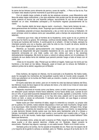 La máscara de Apolo Mary Renault 
222 
la carne de los héroes como alimento de perros y aves de rapiña... » Pero no fue la ira. Fue no haber visto desde el primer momento lo que tenía que hacer. 
Con el cabello largo cortado al estilo de las estatuas arcaicas, pues Macedonia está llena de estas viejas costumbres, y los ojos ardientes más azules que los de esas gentes del norte, parecía el kouros de una leyenda antigua, escuchando la voz de un amado que también es un dios. Aristóteles carraspeó y el muchacho regresó pausadamente de su visión. 
–Pero Aquiles debió de tener alguna razón –murmuró–. Hace tanto tiempo de eso..., doce generaciones de hombres, dicen. Supongo que la auténtica razón se ha olvidado. 
Aristóteles extendió el brazo discretamente y dio un tirón de la túnica a Hefestión. El joven príncipe volvió la cabeza como por casualidad, justo a tiempo de sorprenderle en ese ademán. 
–Tenemos que irnos –dijo al hombre de la Academia, como quien le da un premio al perro que ha hecho su gracia. Sin embargo, continuó donde estaba, frente a mí. Pensé que lo hacía por burlarse del hombre. A continuación le oí añadir–: Al leer la Ilíada, siempre he intentado ponerle una voz a Aquiles, pero sólo he oído la mía. A partir de ahora, tendrá la tuya. Es un gran regalo el que me has hecho. 
Mientras yo buscaba apresuradamente una respuesta a tono con sus palabras, Alejandro se desprendió del gran brazalete macedonio de oro, que tenía la figura de una serpiente enroscada en una triple vuelta, con dos rubíes por ojos y las escamas delicadamente trabajadas. Me tomó la mano y colocó el valioso adorno en mi antebrazo. El contacto de sus dedos tenía tal vitalidad que pareció prender fuego a todo el brazo con el cálido oro. 
–Éste es mi recuerdo –dijo. Pensé que se refería al regalo, hasta que me tomó por los hombros y me besó en los labios. Después, pasó el brazo por la cintura de Hefestión y salieron juntos de la skēnē, seguidos por el filósofo. 
Esta mañana, de regreso en Atenas, me he acercado a la Academia. No había nadie, pues he escogido los momentos de tranquilidad cuando todo el mundo anda ocupado. El mirto que plantaron en la tumba de Platón está ya crecido y tupido, y el mármol empieza a verse desgastado. 
El huerto está lleno de verdor, pero en mi mente he visto las blancas laderas del Etna, las titánicas rocas de lava negra en los campos de nieve; y he visto la luz nívea en esos ojos azules, arrebatados y atentos. 
Alejandro recorrerá el mundo como una llama, como un león; buscando sin encontrar, sin descubrir (pues siempre mirará hacia adelante, nunca hacia atrás) que, cuando él aún era un niño, lo que está buscando desapareció de este mundo, agotado y consumido. Como un león, cazará la comida adecuada y, si no hay otra cosa, pasará con lo que encuentre. Como un león, a veces se enfurecerá. Y siempre será amado, sin que llegue a conocer nunca el amor que le falta. 
Nadie luchó por Dión mientras él daba, según lo entendía su corazón, su propia vida por la justicia. En cambio, todos estarán dispuestos a morir por este muchacho, tenga razón o se equivoque. Sólo necesita mirarles con ese fuego azul y decirles: «Amigos míos, tengo fe en vosotros». ¿Cuántos de nosotros, como Tétalos, supongo, y yo mismo, no seguiremos a este demonio dorado donde quiera que nos llame para representar ante él a dioses y héroes, iluminando nuestro arte con sus sueños y sus sueños con nuestro arte, a Troya, a Babilonia o al fin del mundo, hasta dejar nuestros huesos en alguna ciudad bárbara? Sólo tiene que llamarnos. 
He recordado cómo, antes de salir a escena en Pella, toqué la máscara para que me diera suerte y el dios pareció decirme: «Habla por mí, Nicérato. Algún corazón te escuchará». Siempre hay alguno, supongo, si uno sabe buscar. Platón no lo olvidó nunca. 
Sentado junto a la tumba, me he sacado el brazalete de oro. Rara vez me separo de él y la mayoría de la gente lo achaca a vanidad, pero no Tétalos, aunque él se burla de mí. El  