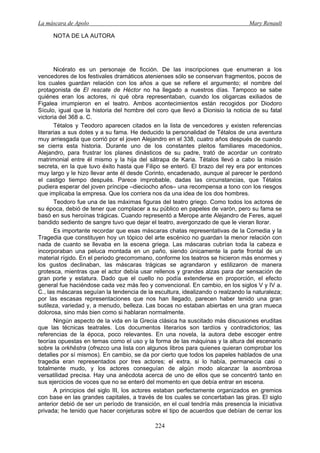 La máscara de Apolo Mary Renault 
224 
NOTA DE LA AUTORA 
Nicérato es un personaje de ficción. De las inscripciones que enumeran a los vencedores de los festivales dramáticos atenienses sólo se conservan fragmentos, pocos de los cuales guardan relación con los años a que se refiere el argumento; el nombre del protagonista de El rescate de Héctor no ha llegado a nuestros días. Tampoco se sabe quiénes eran los actores, ni qué obra representaban, cuando los oligarcas exiliados de Figalea irrumpieron en el teatro. Ambos acontecimientos están recogidos por Diodoro Sículo, igual que la historia del hombre del coro que llevó a Dionisio la noticia de su fatal victoria del 368 a. C. 
Tétalos y Teodoro aparecen citados en la lista de vencedores y existen referencias literarias a sus dotes y a su fama. He deducido la personalidad de Tétalos de una aventura muy arriesgada que corrió por el joven Alejandro en el 338, cuatro años después de cuando se cierra esta historia. Durante uno de los constantes pleitos familiares macedonios, Alejandro, para frustrar los planes dinásticos de su padre, trató de acordar un contrato matrimonial entre él mismo y la hija del sátrapa de Karia. Tétalos llevó a cabo la misión secreta, en la que tuvo éxito hasta que Filipo se enteró. El brazo del rey era por entonces muy largo y le hizo llevar ante él desde Corinto, encadenado, aunque al parecer le perdonó el castigo tiempo después. Parece improbable, dadas las circunstancias, que Tétalos pudiera esperar del joven príncipe –dieciocho años– una recompensa a tono con los riesgos que implicaba la empresa. Que los corriera nos da una idea de los dos hombres. 
Teodoro fue una de las máximas figuras del teatro griego. Como todos los actores de su época, debió de tener que complacer a su público en papeles de varón, pero su fama se basó en sus heroínas trágicas. Cuando representó a Merope ante Alejandro de Feres, aquel bandido sediento de sangre tuvo que dejar el teatro, avergonzado de que le vieran llorar. 
Es importante recordar que esas máscaras chatas representativas de la Comedia y la Tragedia que constituyen hoy un tópico del arte escénico no guardan la menor relación con nada de cuanto se llevaba en la escena griega. Las máscaras cubrían toda la cabeza e incorporaban una peluca montada en un paño, siendo únicamente la parte frontal de un material rígido. En el periodo grecorromano, conforme los teatros se hicieron más enormes y los gustos declinaban, las máscaras trágicas se agrandaron y estilizaron de manera grotesca, mientras que el actor debía usar rellenos y grandes alzas para dar sensación de gran porte y estatura. Dado que el cuello no podía extenderse en proporción, el efecto general fue haciéndose cada vez más feo y convencional. En cambio, en los siglos V y IV a. C., las máscaras seguían la tendencia de la escultura, idealizando o realzando la naturaleza; por las escasas representaciones que nos han llegado, parecen haber tenido una gran sutileza, variedad y, a menudo, belleza. Las bocas no estaban abiertas en una gran mueca dolorosa, sino más bien como si hablaran normalmente. 
Ningún aspecto de la vida en la Grecia clásica ha suscitado más discusiones eruditas que las técnicas teatrales. Los documentos literarios son tardíos y contradictorios; las referencias de la época, poco relevantes. En una novela, la autora debe escoger entre teorías opuestas en temas como el uso y la forma de las máquinas y la altura del escenario sobre la orkhēstra (ofrezco una lista con algunos libros para quienes quieran comprobar los detalles por sí mismos). En cambio, se da por cierto que todos los papeles hablados de una tragedia eran representados por tres actores; el extra, si lo había, permanecía casi o totalmente mudo, y los actores conseguían de algún modo alcanzar la asombrosa versatilidad precisa. Hay una anécdota acerca de uno de ellos que se concentró tanto en sus ejercicios de voces que no se enteró del momento en que debía entrar en escena. 
A principios del siglo III, los actores estaban perfectamente organizados en gremios con base en las grandes capitales, a través de los cuales se concertaban las giras. El siglo anterior debió de ser un período de transición, en el cual tendría más presencia la iniciativa privada; he tenido que hacer conjeturas sobre el tipo de acuerdos que debían de cerrar los  