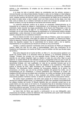 La máscara de Apolo Mary Renault 
225 
actores y los empresarios. El empleo de los primeros en la diplomacia está bien documentado. 
A lo largo de todo el período clásico se consideraba que los actores, aunque a menudo llevaran una vida privada disoluta, llevaban a cabo con su trabajo un ritual religioso al servicio de Dioniso o de aquel dios al que estuviera dedicada la representación. (Por esta razón, estaban exentos del servicio militar.) La preocupación de Platón por el contenido de las obras no debe verse, a decir verdad, como una mera censura de las ideas, sino más bien como el deseo de un cristiano iluminado de borrar de la liturgia los pasajes que se refieren al llanto y el crujir de dientes en las llamas del tormento eterno. 
La profunda desilusión política de la época se expresaba intelectualmente en la búsqueda de un sistema de ideales e, históricamente, en el fenómeno de Alejandro. Para entenderlo, basta recordar las largas penalidades de la Guerra del Peloponeso y leer los discursos de los políticos del siglo IV. La mezquindad, la presuntuosidad y la falta de honradez con la que incluso Demóstenes se expresaba en la controversia pública resultan apabullantes; y esos discursos no eran publicados por sus enemigos, sino por los propios autores y después de una cuidadosa corrección. 
Para la historia de Dión me he basado sobre todo en Plutarco, quien tuvo acceso a muchas fuentes hoy perdidas, entre ellas los relatos de Timónides y la Historia de Filistos. Sobre la segunda y tercera visitas de Platón a Siracusa, tenemos sus propias palabras. Casi todos los expertos aceptan hoy la autenticidad de la tercera carta y de la séptima, importantísima; la voz personal que resuena en ambas es muy convincente. 
Axiotea y Lastenia aparecen nombradas entre los discípulos de Platón por Diógenes Laercio. Nada nos dice de sus vidas ni personalidades, salvo que continuaron en la Academia con Espeusipo a la muerte de Platón y que de Axiotea «se dice que llevaba ropas de hombre». 
Diez años después de la muerte de Dión, en 354 a. C., los siracusanos apelaron a la ayuda de Corinto frente a la renovada tiranía de Dionisio y la inminente amenaza de Cartago. Timoleón fue enviado con una pequeña fuerza. Dotado de astucia y suerte, además de una sólida integridad, logró su objetivo al cabo de unos años. Bajo su guía paternal, la ciudad disfrutó de dos décadas de paz y prosperidad antes de que el ciclo de demagogia y tiranía empezara otra vez. La constitución de Timoleón parece haber sido una democracia limitada, con voto cualificado; en vista de los grandes honores que se le rindieron durante su vida y después, debió de satisfacer a los ciudadanos. Para hacer justicia al fracaso de Dión, debe recordarse que Timoleón trataba con una población diferente. Tan diezmados habían quedado los siracusanos después de la guerra, las privaciones y la huida, que una de las primeras medidas del general fue invitar, con el consentimiento de los ciudadanos, a nuevos pobladores que reforzaran la ciudad. Se instalaron 60.000 (cifra que se refiere sólo a hombres, sin contar sus familias), de los cuales muchos miles llegaron de Corinto y otras ciudades con política estable. Si las tierras siracusanas pudieron mantener a tantos, no debían de quedar muchos siracusanos nativos. 
No existe ningún paralelismo real entre este pasaje de la historia siracusana y los asuntos de cualquier estado actual. La cristiandad y el islam han cambiado irrevocablemente los reflejos morales del mundo. El filósofo Heráclito dijo con profunda verdad que no se puede bañar uno dos veces en el mismo río. El perpetuo flujo de la naturaleza humana se desliza en bajíos, remolinos, cascadas y charcas siempre cambiantes que adoptan la forma de la tierra sobre la que pasa. Tal vez el único valor real de la historia está en examinar este juego infinitamente variado entre la esencia y los accidentes. 
La breve lista de libros que apunto a continuación no es una bibliografía, pero proporciona las fuentes y obras de referencia más importantes para quien esté interesado en profundizar en los temas correspondientes. 
HISTORIA  