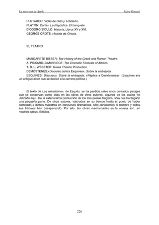 La máscara de Apolo Mary Renault 
226 
PLUTARCO: Vidas de Dión y Timoleón. 
PLATÓN: Cartas. La República. El banquete. 
DIODORO SÍCULO: Historia, Libros XV y XVI. 
GEORGE GROTE: Historia de Grecia. 
EL TEATRO 
MARGARETE BIEBER: The History of the Greek and Roman Theatre. 
A. PICKARD–CAMBRIDGE: The Dramatic Festivals of Athens. 
T. B. L. WEBSTER: Greek Theatre Production. 
DEMÓSTENES:«Discurso contra Esquines», Sobre la embajada. 
ESQUINES: Discursos. Sobre la embajada, «Réplica a Demóstenes». (Esquines era un antiguo actor que se dedicó a la carrera política.) 
El texto de Los mirmidones, de Esquilo, se ha perdido salvo unos contados pasajes que se conservan como citas en las obras de otros autores, algunos de los cuales he utilizado aquí. De la extensísima producción de los tres poetas trágicos, sólo nos ha llegado una pequeña parte. De otros autores, valorados en su tiempo hasta el punto de haber derrotado a dichos maestros en concursos dramáticos, sólo conocemos el nombre y todos sus trabajos han desaparecido. Por ello, las obras mencionadas en la novela son, en muchos casos, ficticias. 