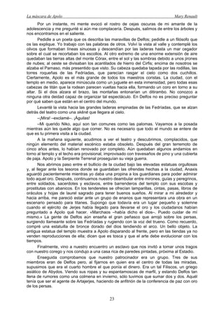 La máscara de Apolo Mary Renault 
23 
Por un instante, mi mente evocó el rostro de cejas oscuras de mi amante de la adolescencia y me pregunté si aún me complacería. Después, salimos de entre los árboles y nos encontramos en el saliente. 
Pedidle a un poeta que os describa las maravillas de Delfos; pedidle a un filósofo que os las explique. Yo trabajo con las palabras de otros. Volví la vista al valle y contemplé los olivos que formaban líneas sinuosas y descendían por las laderas hasta un mar cegador sobre el cual se recortaban los escollos. Al otro extremo de una enorme extensión de aire quedaban las tierras altas del monte Córax, entre el sol y las sombras debido a unos jirones de nubes; al oeste se divisaban los acantilados de hierro del Cirfis; encima de nosotros se alzaba el Parnaso, más presentido que visto. Su cabeza quedaba tapada por las rodillas, las torres roqueñas de las Fedríadas, que parecían rasgar el cielo como dos cuchillos. Ciertamente, Apolo es el más grande de todos los maestros coristas. La ciudad, con el templo en medio, aparece minúscula como un juguete en esta inmensidad, pero todas esas cabezas de titán que la rodean parecen vueltas hacia ella, formando un coro en torno a su altar. Si el dios alzara el brazo, las montañas entonarían un ditirambo. No conozco a ninguna otra deidad capaz de organizar tal espectáculo. En Delfos no es preciso preguntar por qué saben que están en el centro del mundo. 
Levanté la vista hacia las grandes laderas empinadas de las Fedríadas, que se alzan detrás del teatro como una skēnē que llegara al cielo. 
–¡Mira! –exclamé–. ¡Águilas! 
–Mi querido Niko, aquí son tan comunes como las palomas. Vayamos a la posada mientras aún les quede algo que comer. No es necesario que todo el mundo se entere de que es tu primera visita a la ciudad. 
A la mañana siguiente, acudimos a ver el teatro y descubrimos, complacidos, que ningún elemento del material escénico estaba obsoleto. Después del gran terremoto de cinco años antes, lo habían renovado por completo. Aún quedaban algunos andamios en torno al templo y el techo era provisional, improvisado con travesaños de pino y una cubierta de paja. Apolo y la Serpiente Terrenal proseguían su vieja guerra. 
Nos abrimos paso entre el bullicio de la ciudad bajo las elevadas estatuas orgullosas y, al llegar ante los tesoros donde se guardaban las ofrendas hechas a la ciudad, Anaxis aguardó pacientemente mientras yo daba una propina a los guardianes para poder admirar todo aquel oro. Después, continuamos nuestro deambular entre mirones, guías y peregrinos, entre soldados, sacerdotes y esclavos, entre barrenderos del templo con sus escobas y prostitutas con abanicos. En los tenderetes se ofrecían lamparillas, cintas, pasas, libros de oráculos y hojas de laurel sagrado para tener buenos sueños. Al mirar a mi alrededor y hacia arriba, me pareció estar ante un grupo de enanos que representara una obra en un escenario pensado para titanes. Supongo que todavía era un lugar pequeño y solemne cuando el ejército de Jerjes había llegado para llevarse el oro y los ciudadanos habían preguntado a Apolo qué hacer. «Marchaos –había dicho el dios–. Puedo cuidar de mí mismo.» La gente de Delfos aún enseña el gran peñasco que arrojó sobre los persas, surgiendo llameante sobre las Fedríadas y rugiendo con la voz del trueno. Como recuerdo, compré una estatuilla de bronce dorado del dios tendiendo el arco. Un bello objeto. La antigua estatua del templo muestra a Apolo disparando al frente, pero en las tiendas ya no venden reproducciones de ella; dicen que es tosca y que el arte debe evolucionar con los tiempos. 
Finalmente, vino a nuestro encuentro un esclavo que nos invitó a tomar unos tragos con nuestro corego y nos condujo a una casa rica de paredes pintadas, próxima al Estadio. 
Enseguida comprobamos que nuestro patrocinador era un grupo. Tres de sus miembros eran de Delfos pero, al fijarnos en quien era el centro de todas las miradas, supusimos que era el cuarto hombre el que ponía el dinero. Era un tal Filiscos, un griego asiático de Abydos. Viendo sus ropas y su espantamoscas de marfil, y estando Delfos tan llena de rumores como una colmena en invierno, sólo tuvimos que sumar dos y dos. Aquél tenía que ser el agente de Artajerjes, haciendo de anfitrión de la conferencia de paz con oro de los persas.  