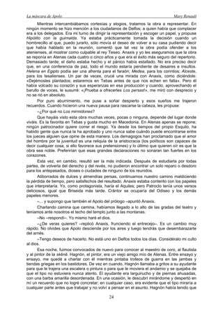 La máscara de Apolo Mary Renault 
24 
Mientras intercambiábamos cortesías y elogios, tratamos la obra a representar. En ningún momento se hizo mención a los ciudadanos de Delfos; a quien había que complacer era a los delegados. Era mi turno de dirigir la representación y escoger un papel, y propuse Hipólito con la guirnalda. Ya estaba prácticamente tomada la decisión cuando un hombrecillo al que, puedo jurarlo, sólo movía el deseo de volver a su casa pudiendo decir que había hablado en la reunión, comentó que tal vez la obra podía ofender a los atenienses, al mostrar como culpable al rey Teseo. Anaxis y yo les aseguramos que la obra se reponía en Atenas cada cuatro o cinco años y que era el éxito más seguro del repertorio. Demasiado tarde; el daño estaba hecho y el pánico había estallado. No era preciso decir que, en una conferencia de paz, todo el mundo estaría pendiente de desaires e insultos. Helena en Egipto podía ser una afrenta para el faraón; Medea, para los corintios; Alceste, para los tesalienses. Un par de veces, crucé una mirada con Anaxis, como diciéndole: «Dejémosles plantados; estaremos en Tebas antes de que nos echen en falta». Pero él había volcado su corazón y sus esperanzas en esa producción y cuando, aprovechando el barullo de voces, le susurré: «¡Prueba a ofrecerles Los persas!», me miró con desprecio y no se rió en absoluto. 
Por puro aburrimiento, me puse a soñar despierto y esos sueños me trajeron recuerdos. Cuando hicieron una nueva pausa para rascarse la cabeza, les propuse: 
–¿Por qué no Los mirmidones? 
Que hayáis visto esta obra muchas veces, pocas o ninguna, depende del lugar donde viváis. Es la favorita en Tebas y gusta mucho en Macedonia. En Atenas apenas se repone; ningún patrocinador quiere correr el riesgo. Ya desde los tiempos del propio Esquilo, ha habido gente que nunca la ha aprobado y uno nunca sabe cuándo puede encontrarse entre los jueces alguien que opine de esta manera. Los demagogos han proclamado que el amor del hombre por la juventud es una reliquia de la aristocracia (los políticos son capaces de decir cualquier cosa, si ello favorece sus pretensiones) y lo último que quieren oír es que la obra sea noble. Preferirían que esas grandes declaraciones no sonaran tan fuertes en los corazones. 
Esta vez, en cambio, resultó ser la más indicada. Después de estudiarla por todas partes, de volverla del derecho y del revés, no pudieron encontrar un solo reparo o desdoro para los antepasados, dioses o ciudades de ninguno de los reunidos. 
Atiborrados de dulces y almendras persas, continuamos nuestro camino maldiciendo la pérdida de tiempo, pero satisfechos del resultado. Anaxis estaba contento con los papeles que interpretaría. Yo, como protagonista, haría el Aquiles; pero Patroclo tenía unos versos deliciosos, igual que Briseida más tarde. Crántor se ocuparía del Odiseo y los demás papeles menores. 
–... y supongo que también el Apolo del prólogo –apuntó Anaxis. 
Charlando camina que camina, habíamos llegado a lo alto de las gradas del teatro y teníamos ante nosotros el techo del templo junto a las montanas. 
–No –respondí–. Yo mismo haré el dios. 
–¿De veras quieres? –replicó Anaxis, frunciendo el entrecejo–. Es un cambio muy rápido. No olvides que Apolo desciende por los aires y luego tendrás que desembarazarte del arnés. 
–Tengo deseos de hacerlo. No está uno en Delfos todos los días. Considéralo mi culto al dios. 
Esa noche, fuimos convocados de nuevo para conocer al maestro de coro, al flautista y al pintor de la skēnē. Hagnón, el pintor, era un viejo amigo mío de Atenas. Entre ensayo y ensayo, me quedé a charlar con él mientras pintaba trofeos de guerra en las jambas y tiendas griegas en los bastidores. De vez en cuando, Hagnón llamaba a gritos a su ayudante para que le trajera una escalera o pintura o para que le moviera el andamio y se quejaba de que el tipo no estuviera nunca atento. El ayudante era larguirucho y de piernas ahusadas, con una barba amarilla desordenada. En una ocasión, le descubrí mirándome y despertó en mí un recuerdo que no logré concretar; en cualquier caso, era evidente que el tipo miraría a cualquier parte antes que trabajar y no volví a pensar en el asunto. Hagnón había tenido que  