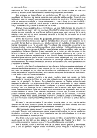 La máscara de Apolo Mary Renault 
25 
contratarle en Delfos, pues había acudido a la ciudad para hacer murales en una casa privada y, a continuación, le había salido aquel trabajo imprevisto en el teatro. 
Los ensayos se desarrollaban sin contratiempos. El coro de mirmidones estaba constituido por hombres de buena presencia que, además, sabían cantar. Encontré a un talabartero que me preparó unos arneses para sostenerme en el aire. El encargado de la grúa me sopesó para calcular el contrapeso necesario y, como vi que era un hombre hábil y experimentado, sólo practiqué con él una vez la escena en que el dios aparece volando; luego, ensayé el prólogo desde el estrado de los dioses. 
Disfruté mucho preparando Los mirmidones. La obra había llenado de emoción mi espíritu cuando era joven y aún me conmovía. He oído Patroclos mejor interpretados –pues Anaxis, aunque poseedor de una técnica suficiente para sonar joven, carecía del encanto preciso–, pero aun así, mi socio conseguía transmitir la bondad del personaje, sin la cual nada tiene sentido en la obra. 
Delfos iba llenándose a cada día que pasaba. Empezaban a llegar los delegados y con ellos, como me había dicho Anaxis, agentes de todas clases enviados para espiarles por la oposición de las diversas ciudades, por aliados secretos en ciudades rivales, por reyes y tiranos interesados y por no sé quién más. Yo estaba más entretenido en admirar a las hetairas de altos vuelos que habían acudido de otras ciudades y habían abierto casa para indignación de las muchachas de Delfos; esas hetairas serían un público mejor que los negociadores de la paz. Mientras Anaxis husmeaba por la ciudad, yo salía de paseo por las laderas cubiertas de tomillo y por los olivares, con los pájaros silvestres y las cigarras por coro, y repasaba diversos fragmentos de la obra. Un día, Anaxis vino apresuradamente a mi encuentro para decirme que el enviado de Dionisio había llegado por fin y que satisfacía todas nuestras expectativas, pues se trataba de un personaje importante, miembro de la familia del tirano. Yo estaba concentrado en ubicar en los versos una pausa para tomar aire y no retuve el nombre. 
A petición mía, Hagnón estaba pintando las máscaras de los personajes principales; el artesano local sólo era adecuado para preparar las del coro, mientras que mi amigo Hagnón era capaz de conseguir en sus tallas las maravillas que puede lograr un buen pintor. Ya me había preparado un magnífico Aquiles y ahora estaba trabajando en la máscara de Patroclo. La de Apolo todavía no había sido tallada. 
Desde que Lamprías muriera y su viuda vendiera todas sus cosas, yo había conservado la máscara de Fidias en una caja, colgada como una pequeña capilla en la pared de mi habitación de Atenas. Recordando los sucesos de Figalea, antes de cada concurso la adornaba con un corona de triunfo y le hacía una ofrenda. No había ninguna razón de peso para que la hubiera llevado conmigo en la gira –uno siempre puede recurrir a un amigo para que se ocupe de sus cosas mientras está ausente–, pero algún motivo me había parecido encontrar y por ello la tenía sobre la mesa en mi alojamiento. Esa noche, cuando encendí el candil y las sombras empezaron a bailar bajo la llama, la máscara pareció mirarme directamente, como si tuviera ojos dentro de las cuencas, y decirme: «Nicérato, me has traído a casa. El reinado invernal de Dioniso en Delfos ha terminado. ¿No has oído mi música en el Parnaso? Me gustaría oler de nuevo el aroma de la pintura de una skēnē ». 
El corazón me dio un vuelco. Tomé asiento ante la mesa de pino, con la barbilla apoyada en la mano como mi padre me había enseñado que debe hacerse ante una máscara cuando uno quiere penetrar mentalmente en su interior. 
–Glorioso Apolo, ¿estás seguro? –murmuré al instante–. ¿No preferirías un rostro más a la moda? Podrías lucir cualquier cosa, desde una corona triunfal de oro puro a pendientes de piedras preciosas; el coste no tiene importancia para los patrocinadores y todos ellos estarán presentes en el ensayo general. 
Una brisa nocturna se levantó desde las alturas del Córax e hizo temblar la llama del candil. Apolo me miró con sus ojos oscuros y sin párpados. «En Figalea –le oí decir–, me prometiste concederme cualquier cosa. ¿Te he pedido algo desde entonces?» 
Por la mañana, saqué la máscara a la luz. La pintura estaba gastada y descolorida, pero la talla era perfecta. Hagnón estaba en el teatro, dando retoques; le llevé la caja y le  