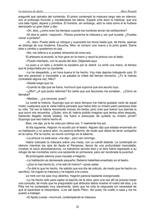La máscara de Apolo Mary Renault 
26 
pregunté qué opinaba del contenido. El pintor contempló la máscara largo rato en silencio, con el entrecejo fruncido y mordiéndose los labios. Esperé oírle decir lo habitual: que era una talla rígida, áspera y primitiva. El hombre, sin embargo, alzó la vista como si le hubiera atenazado un gran dolor y dijo: 
–Oh, dios, ¿cómo eran los tiempos cuando los hombres tenían tal certidumbre? 
–El dios lo sabrá –respondí–. Pienso ponerme la máscara y ver qué sucede. ¿Puedes volver a pintarla? 
–Sí, claro. Puedo darle un retoque y suavizarle los tonos hasta que, de frente, apenas se distinga de una moderna. Escucha, Niko: te compro una nueva y la pinto gratis. Dame ésta a cambio y quedamos en paz. 
–No; me refería a si puedes rehacerla tal como era. 
El artesano la levantó, la hizo girar en la mano y rascó la pintura con el dedo. 
–Puedo intentarlo, con la ayuda del dios. Déjamela aquí. 
La puso a un lado y arrastró la escalera por la skēnē. Le eché una mano, al tiempo que le preguntaba por su ayudante. 
–Le he despedido, y en hora buena lo he hecho. Voy más deprisa trabajando solo. El tipo era perezoso e insociable y se pasaba la mitad del tiempo borracho. ¿Tú le habías contratado alguna vez, Niko? 
–Desde luego que no. 
–Cuando le dije que se fuera, murmuró que suponía que era asunto tuyo. 
–¿Mío? ¿A qué podía referirse? Es cierto que sus facciones me sonaban... ¿Cómo se llamaba? 
–Meidias... ¿Le conoces, pues? 
Le conté la historia. Supongo que en esos tiempos me habría gustado verle de aquel modo; cualquiera que le viese habría pensado que había sido un mísero peón perezoso toda su vida. Tal vez le habría reconocido incluso sin barba, pero creo que fueron sus piernas lo que avivó mis recuerdos. ¿Quién, sino él, habría podido imaginar que tantos años después, habiendo llegado donde estaba, me fuera a preocupar de quitarle su mísero jornal? Supongo que eso habría hecho él. 
Bien, me dije, ya le he visto por última vez. Y realmente fue así. 
Al día siguiente, Hagnón no acudió por el teatro. Alguien dijo que estaba encerrado en su habitación y no quería abrir; no parecía enfermo, de modo que debía de tener compañía en la cama. Por la noche, se reunió conmigo en la taberna. 
–La pintura no está seca –me dijo–, pero ven conmigo. 
Había colocado la máscara sobre una mesa, con un candil delante. La contemplé en silencio mientras los ojos de Apolo el Perspicaz, llenos de una profundidad insondable, miraban al vacío atravesándonos. Le habíamos servido bien y el dios había regresado a su refugio de las montañas como una serpiente en primavera, para ver recobrada la juventud. 
Mi prolongado silencio puso inquieto a Hagnón. 
–La habitación es demasiado pequeña. Debería habértela enseñado en el teatro. 
–¿Eso lo has hecho tú, o ha sido él mismo? –quise saber. 
–Te diré lo que he hecho. He sabido que era día de oráculo, de modo que he hecho un sacrificio, he cogido la máscara y he bajado a la cueva. 
Le miré con los ojos muy abiertos. Hagnón parecía bastante avergonzado. 
–Lo he hecho sólo para captar el espíritu de la obra, pero una vez allí es preciso hacer una consulta, de modo que he preguntado qué atributos debía mostrar el rostro del dios, y la Pitia me ha contestado muy claramente, tanto que he oído la respuesta sin necesidad de que el sacerdote la interpretara: «Los del Apolo Pitio». Así pues, he vuelto a casa y me he puesto a trabajar. 
–El Apolo Loxias –murmuré, contemplando la máscara.  