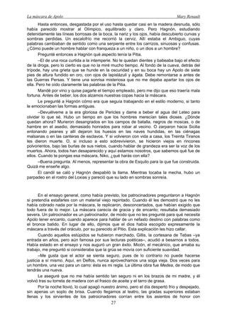 La máscara de Apolo Mary Renault 
27 
Hasta entonces, desgastada por el uso hasta quedar casi en la madera desnuda, sólo había parecido mostrar al Olímpico, equilibrado y claro. Pero Hagnón, estudiando detenidamente las líneas borrosas de la boca, la nariz y los ojos, había descubierto curvas y sombras perdidas. Un escalofrío me recorrió la cerviz. Allí estaba el Ambiguo, cuyas palabras cambiaban de sentido como una serpiente entre los carrizos, sinuosas y confusas. ¿Cómo puede un hombre hablar con franqueza a un niño, o un dios a un hombre? 
Pregunté entonces a Hagnón qué aspecto tenía la Pitia. 
–El de una roca curtida a la intemperie. No le quedan dientes y babeaba bajo el efecto de la droga, pero lo cierto es que no la miré mucho tiempo. Al fondo de la cueva, detrás del trípode, hay una grieta que se hunde en la oscuridad y en su boca hay un Apolo de siete pies de altura fundido en oro, con ojos de lapislázuli y ágata. Debe remontarse a antes de las Guerras Persas. Y tiene una sonrisa misteriosa que no me dejaba apartar los ojos de ella. Pero he oído claramente las palabras de la Pitia. 
Mandé por vino y quise pagarle el tiempo empleado, pero me dijo que eso traería mala fortuna. Antes de beber, los dos alzamos nuestras copas hacia la máscara. 
Le pregunté a Hagnón cómo era que seguía trabajando en el estilo moderno, si tanto le emocionaban las formas antiguas. 
–Devuélveme a la era gloriosa de Pericles y dame a beber el agua del Leteo para olvidar lo que sé. Hubo un tiempo en que los hombres merecían tales dioses. ¿Dónde quedan ahora? Murieron desangrados en los campos de batalla, negros de moscas, o de hambre en el asedio, demasiado honrados para robar al vecino. O zarparon hacia Sicilia entonando peanes y allí dejaron los huesos en las naves hundidas, en las ciénagas malsanas o en las canteras de esclavos. Y si volvieron con vida a casa, los Treinta Tiranos les dieron muerte. O, si incluso a esto sobrevivieron, se hicieron viejos en rincones polvorientos, bajo las burlas de sus nietos, cuando hablar de grandeza era ser la voz de los muertos. Ahora, todos han desaparecido y aquí estamos nosotros, que sabemos qué fue de ellos. Cuando te pongas esa máscara, Niko, ¿qué harás con ella? 
–Buena pregunta. Al menos, representar la obra de Esquilo para la que fue construida. Quizá me enseñe algo. 
El candil se caló y Hagnón despabiló la llama. Mientras tocaba la mecha, hubo un parpadeo en el rostro del Loxias y pareció que su lado en sombras sonreía. 
En el ensayo general, como había previsto, los patrocinadores preguntaron a Hagnón si pretendía estafarles con un material viejo repintado. Cuando él les demostró que no les había cobrado nada por la máscara, le replicaron, desconcertados, que habían exigido que todo fuera de lo mejor. La máscara carecía de gracia y de encanto; resultaba demasiado severa. Un patrocinador es un patrocinador, de modo que no les pregunté para qué necesita Apolo tener encanto, cuando aparece para hablar de un nefasto destino con palabras como el bronce batido. En lugar de ello, dijimos que el dios había escogido expresamente la máscara a través del oráculo, por su parecido al Pitio. Esta explicación les hizo callar. 
Cuando aquellos estúpidos se hubieron marchado, Gillis, la cortesana de Tebas –ya entrada en años, pero aún famosa por sus lecturas poéticas–, acudió a besarnos a todos. Había estado en el ensayo y nos auguró un gran éxito. Micón, el mecánico, que amaba su trabajo, me preguntó si consideraba que la grúa se movía con suficiente suavidad. 
–Me gusta que el actor se sienta seguro, pues de lo contrario no puede hacerse justicia a sí mismo. Aquí, en Delfos, nunca aprovechamos una soga vieja. Dos veces para un hombre, una vez para un carro: ésta es mi regla. La última obra fue Medea, de modo que tendrás una nueva. 
Le aseguré que no me había sentido tan seguro ni en los brazos de mi madre, y él volvió tras su torreta de madera con el frasco de aceite y el tarro de grasa. 
Por la noche llovió, lo cual apagó nuestro ánimo, pero el día despertó frío y despejado, sin apenas un soplo de brisa. Cuando llegamos al teatro, las gradas superiores estaban llenas y los sirvientes de los patrocinadores corrían entre los asientos de honor con  