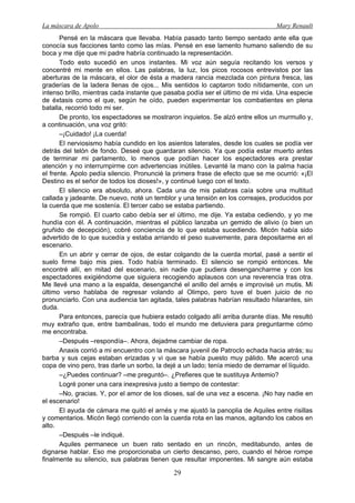 La máscara de Apolo Mary Renault 
29 
Pensé en la máscara que llevaba. Había pasado tanto tiempo sentado ante ella que conocía sus facciones tanto como las mías. Pensé en ese lamento humano saliendo de su boca y me dije que mi padre habría continuado la representación. 
Todo esto sucedió en unos instantes. Mi voz aún seguía recitando los versos y concentré mi mente en ellos. Las palabras, la luz, los picos rocosos entrevistos por las aberturas de la máscara, el olor de ésta a madera rancia mezclada con pintura fresca, las graderías de la ladera llenas de ojos... Mis sentidos lo captaron todo nítidamente, con un intenso brillo, mientras cada instante que pasaba podía ser el último de mi vida. Una especie de éxtasis como el que, según he oído, pueden experimentar los combatientes en plena batalla, recorrió todo mi ser. 
De pronto, los espectadores se mostraron inquietos. Se alzó entre ellos un murmullo y, a continuación, una voz gritó: 
–¡Cuidado! ¡La cuerda! 
El nerviosismo había cundido en los asientos laterales, desde los cuales se podía ver detrás del telón de fondo. Deseé que guardaran silencio. Ya que podía estar muerto antes de terminar mi parlamento, lo menos que podían hacer los espectadores era prestar atención y no interrumpirme con advertencias inútiles. Levanté la mano con la palma hacia el frente. Apolo pedía silencio. Pronuncié la primera frase de efecto que se me ocurrió: «¡El Destino es el señor de todos los dioses!», y continué luego con el texto. 
El silencio era absoluto, ahora. Cada una de mis palabras caía sobre una multitud callada y jadeante. De nuevo, noté un temblor y una tensión en los correajes, producidos por la cuerda que me sostenía. El tercer cabo se estaba partiendo. 
Se rompió. El cuarto cabo debía ser el último, me dije. Ya estaba cediendo, y yo me hundía con él. A continuación, mientras el público lanzaba un gemido de alivio (o bien un gruñido de decepción), cobré conciencia de lo que estaba sucediendo. Micón había sido advertido de lo que sucedía y estaba arriando el peso suavemente, para depositarme en el escenario. 
En un abrir y cerrar de ojos, de estar colgando de la cuerda mortal, pasé a sentir el suelo firme bajo mis pies. Todo había terminado. El silencio se rompió entonces. Me encontré allí, en mitad del escenario, sin nadie que pudiera desengancharme y con los espectadores exigiéndome que siguiera recogiendo aplausos con una reverencia tras otra. Me llevé una mano a la espalda, desenganché el anillo del arnés e improvisé un mutis. Mi último verso hablaba de regresar volando al Olimpo, pero tuve el buen juicio de no pronunciarlo. Con una audiencia tan agitada, tales palabras habrían resultado hilarantes, sin duda. 
Para entonces, parecía que hubiera estado colgado allí arriba durante días. Me resultó muy extraño que, entre bambalinas, todo el mundo me detuviera para preguntarme cómo me encontraba. 
–Después –respondía–. Ahora, dejadme cambiar de ropa. 
Anaxis corrió a mi encuentro con la máscara juvenil de Patroclo echada hacia atrás; su barba y sus cejas estaban erizadas y vi que se había puesto muy pálido. Me acercó una copa de vino pero, tras darle un sorbo, la dejé a un lado; tenía miedo de derramar el líquido. 
–¿Puedes continuar? –me preguntó–. ¿Prefieres que te sustituya Antemio? 
Logré poner una cara inexpresiva justo a tiempo de contestar: 
–No, gracias. Y, por el amor de los dioses, sal de una vez a escena. ¡No hay nadie en el escenario! 
El ayuda de cámara me quitó el arnés y me ajustó la panoplia de Aquiles entre risillas y comentarios. Micón llegó corriendo con la cuerda rota en las manos, agitando los cabos en alto. 
–Después –le indiqué. 
Aquiles permanece un buen rato sentado en un rincón, meditabundo, antes de dignarse hablar. Eso me proporcionaba un cierto descanso, pero, cuando el héroe rompe finalmente su silencio, sus palabras tienen que resultar imponentes. Mi sangre aún estaba  