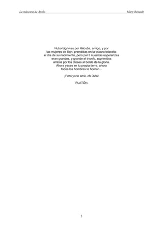 La máscara de Apolo Mary Renault 
3 
Hubo lágrimas por Hécuba, amigo, y por 
las mujeres de Ilión, prendidas en la oscura telaraña 
el día de su nacimiento, pero por ti nuestras esperanzas 
eran grandes, y grande el triunfo, suprimidos 
ambos por los dioses al borde de la gloria. 
Ahora yaces en tu propia tierra, ahora 
todos los hombres te honran... 
¡Pero yo te amé, oh Dión! 
PLATÓN  