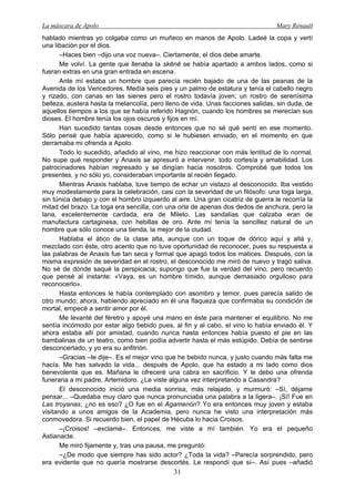 La máscara de Apolo Mary Renault 
31 
hablado mientras yo colgaba como un muñeco en manos de Apolo. Ladeé la copa y vertí una libación por el dios. 
–Haces bien –dijo una voz nueva–. Ciertamente, el dios debe amarte. 
Me volví. La gente que llenaba la skēnē se había apartado a ambos lados, como si fueran extras en una gran entrada en escena. 
Ante mí estaba un hombre que parecía recién bajado de una de las peanas de la Avenida de los Vencedores. Medía seis pies y un palmo de estatura y tenía el cabello negro y rizado, con canas en las sienes pero el rostro todavía joven; un rostro de serenísima belleza, austera hasta la melancolía, pero lleno de vida. Unas facciones salidas, sin duda, de aquellos tiempos a los que se había referido Hagnón, cuando los hombres se merecían sus dioses. El hombre tenía los ojos oscuros y fijos en mí. 
Han sucedido tantas cosas desde entonces que no sé qué sentí en ese momento. Sólo pensé que había aparecido, como si le hubiesen enviado, en el momento en que derramaba mi ofrenda a Apolo. 
Todo lo sucedido, añadido al vino, me hizo reaccionar con más lentitud de lo normal. No supe qué responder y Anaxis se apresuró a intervenir, todo cortesía y amabilidad. Los patrocinadores habían regresado y se dirigían hacia nosotros. Comprobé que todos los presentes, y no sólo yo, consideraban importante al recién llegado. 
Mientras Anaxis hablaba, tuve tiempo de echar un vistazo al desconocido. Iba vestido muy modestamente para la celebración, casi con la severidad de un filósofo: una toga larga, sin túnica debajo y con el hombro izquierdo al aire. Una gran cicatriz de guerra le recorría la mitad del brazo. La toga era sencilla, con una orla de apenas dos dedos de anchura, pero la lana, excelentemente cardada, era de Mileto. Las sandalias que calzaba eran de manufactura cartaginesa, con hebillas de oro. Ante mí tenía la sencillez natural de un hombre que sólo conoce una tienda, la mejor de la ciudad. 
Hablaba el ático de la clase alta, aunque con un toque de dórico aquí y allá y, mezclado con éste, otro acento que no tuve oportunidad de reconocer, pues su respuesta a las palabras de Anaxis fue tan seca y formal que apagó todos los matices. Después, con la misma expresión de severidad en el rostro, el desconocido me miró de nuevo y tragó saliva. No sé de dónde saqué la perspicacia; supongo que fue la verdad del vino, pero recuerdo que pensé al instante: «Vaya, es un hombre tímido, aunque demasiado orgulloso para reconocerlo». 
Hasta entonces le había contemplado con asombro y temor, pues parecía salido de otro mundo; ahora, habiendo apreciado en él una flaqueza que confirmaba su condición de mortal, empecé a sentir amor por él. 
Me levanté del féretro y apoyé una mano en éste para mantener el equilibrio. No me sentía incómodo por estar algo bebido pues, al fin y al cabo, el vino lo había enviado él. Y ahora estaba allí por amistad, cuando nunca hasta entonces había puesto el pie en las bambalinas de un teatro, como bien podía advertir hasta el más estúpido. Debía de sentirse desconcertado, y yo era su anfitrión. 
–Gracias –le dije–. Es el mejor vino que he bebido nunca, y justo cuando más falta me hacía. Me has salvado la vida... después de Apolo, que ha estado a mi lado como dios benevolente que es. Mañana le ofreceré una cabra en sacrificio. Y le debo una ofrenda funeraria a mi padre, Artemidoro. ¿Le viste alguna vez interpretando a Casandra? 
El desconocido inició una media sonrisa, más relajado, y murmuró: –Sí, déjame pensar... –Quedaba muy claro que nunca pronunciaba una palabra a la ligera–. ¡Sí! Fue en Las troyanas, ¿no es eso? ¿O fue en el Agamenón? Yo era entonces muy joven y estaba visitando a unos amigos de la Academia, pero nunca he visto una interpretación más conmovedora. Si recuerdo bien, el papel de Hécuba lo hacia Croisos. 
–¡Croisos! –exclamé–. Entonces, me viste a mí también. Yo era el pequeño Astianacte. 
Me miró fijamente y, tras una pausa, me preguntó: 
–¿De modo que siempre has sido actor? ¿Toda la vida? –Parecía sorprendido, pero era evidente que no quería mostrarse descortés. Le respondí que sí–. Así pues –añadió  
