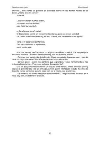 La máscara de Apolo Mary Renault 
32 
entonces–, eran ciertas las palabras de Eurípides acerca de los muchos rostros de los dioses. ¿Cómo eran los versos? 
Yo recité: 
Los dioses tienen muchos rostros, 
y cumplen muchos destinos 
para hacer su voluntad... 
–¿Te refieres a éstos? –añadí. 
El desconocido sonrió, sin envaramiento esta vez, pero con juvenil seriedad. 
–Sí, ahora puedo completarlos y, en esta ocasión, son palabras de buen agüero: 
Vana es la esperanza del hombre; 
Dios da existencia a lo impensable, 
como vemos aquí. 
Hizo una pausa y pasó la mirada por el grupo reunido en la skēnē, que se apretujaba en torno a nosotros. La sonrisa se desvaneció y, con voz solemne, añadió: 
–Tenemos que hablar más de todo esto. Ahora necesitarás descansar, pero ¿querrás cenar conmigo esta noche? Ven a la puesta de sol, o un poco antes. 
–Será un placer –asentí, más contento que sorprendido, ya que normalmente se nos ordenaba la asistencia–. Pero, ¿por qué casa debo preguntar? 
Oí a los dos patrocinadores lanzar un cloqueo entre dientes; Anaxis emitió un jadeo y se puso a gesticular otra vez. Sin embargo, advertí que mi interlocutor no daba muestras de disgusto. Nunca sienta mal que uno caiga bien por sí mismo, sea a quien sea. 
–Te enviaré a mi criado –respondió tranquilamente–. Tengo una casa alquilada en el risco. Soy Dión, ciudadano de Siracusa.  