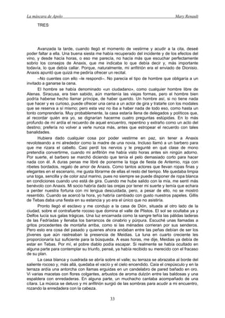 La máscara de Apolo Mary Renault 
33 
TRES 
Avanzada la tarde, cuando llegó el momento de vestirme y acudir a la cita, deseé poder faltar a ella. Una buena siesta me había recuperado del incidente y de los efectos del vino, y desde hacía horas, o eso me parecía, no hacía más que escuchar perfectamente sobrio los consejos de Anaxis, que me indicaba lo que debía decir y, más importante todavía, lo que debía callar. Porque, naturalmente, mi anfitrión era el enviado de Dionisio. Anaxis apuntó que quizá me pediría ofrecer un recital. 
–No cuentes con ello –le respondí–. No parecía el tipo de hombre que obligaría a un invitado a ganarse la cena. 
El hombre se había denominado «un ciudadano», como cualquier hombre libre de Atenas. Siracusa, era bien sabido, aún mantenía las viejas formas, pero el hombre bien podría haberse hecho llamar príncipe, de haber querido. Un hombre así, si no tiene nada que hacer y es curioso, puede ofrecer una cena a un actor de gira y tratarle con los modales que se reserva a sí mismo; pero esta vez no iba a haber nada de todo eso, como hasta un tonto comprendería. Muy probablemente, la casa estaría llena de delegados y políticos que, al recordar quién era yo, se dignarían hacerme cuatro preguntas estúpidas. En lo más profundo de mí ardía el recuerdo de aquel encuentro, repentino y extraño como un acto del destino; prefería no volver a verle nunca más, antes que estropear el recuerdo con tales banalidades. 
Hubiera dado cualquier cosa por poder vestirme en paz, sin tener a Anaxis revoloteando a mi alrededor como la madre de una novia. Incluso llamó a un barbero para que me rizara el cabello. Casi perdí los nervios y le pregunté en qué clase de mono pretendía convertirme, cuando mi anfitrión me había visto horas antes sin ningún adorno. Por suerte, el barbero se marchó diciendo que tenía el pelo demasiado corto para hacer nada con él. A duras penas me libré de ponerme la toga de fiesta de Antemio, roja con ribetes bordados, regalo de amor de Anaxis. Como tantos actores que llevan ropas finas y elegantes en el escenario, me gusta librarme de ellas el resto del tiempo. Me quedaba limpia una toga, sencilla y de color azul marino, pues no siempre se puede disponer de ropa blanca en condiciones cuando uno está de gira. Cuando me hube salido con la mía, me sentí más benévolo con Anaxis. Mi socio habría dado las orejas por tener mi suerte y temía que echara a perder nuestra fortuna con mi lengua descuidada, pero, a pesar de ello, no se mostró resentido. Cuando se acercó la hora, yo habría cambiado con gusto nuestros papeles. Gillis de Tebas daba una fiesta en su estancia y yo era el único que no asistiría. 
Pronto llegó el esclavo y me condujo a la casa de Dión, situada al otro lado de la ciudad, sobre el contrafuerte rocoso que domina el valle de Plistos. El sol se ocultaba ya y Delfos lucía sus galas trágicas. Una luz encarnada como la sangre teñía las pálidas laderas de las Fedríadas y llenaba los barrancos de cinabrio y púrpura. Escuché unas llamadas a gritos procedentes de montaña arriba, como si las ménades corrieran por sus senderos. Pero esto era cosa del pasado y quienes ahora andaban entre las peñas debían de ser los jóvenes que aún rastreaban la presencia de Meidias. La luna en cuarto creciente les proporcionaría luz suficiente para la búsqueda. A esas horas, me dije, Meidias ya debía de estar en Tebas. Por mí, el pobre diablo podía escapar. Si realmente se había ocultado en alguna parte para contemplar su triunfo, pensé, ya había recibido su merecido con el fracaso de su plan. 
La casa blanca y cuadrada se abría sobre el valle; su terraza se abrazaba al borde del saliente rocoso y, más allá, quedaba el vacío y el cielo encendido. Caía el crepúsculo y en la terraza ardía una antorcha con llamas erguidas en un candelabro de pared bañado en oro. Vi varias macetas con flores colgantes, arbustos de aroma dulzón entre las baldosas y una espaldera con enredaderas. En alguna parte, un muchacho cantaba acompañado de una cítara. La música se detuvo y mi anfitrión surgió de las sombras para acudir a mi encuentro, rozando la enredadera con la cabeza.  
