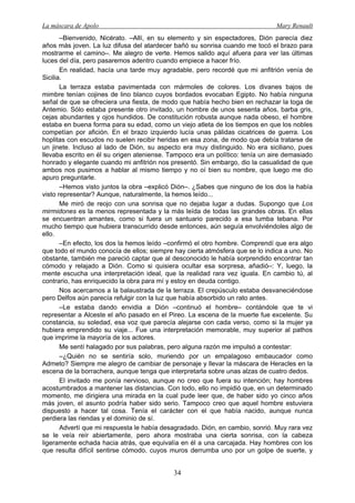 La máscara de Apolo Mary Renault 
34 
–Bienvenido, Nicérato. –Allí, en su elemento y sin espectadores, Dión parecía diez años más joven. La luz difusa del atardecer bañó su sonrisa cuando me tocó el brazo para mostrarme el camino–. Me alegro de verte. Hemos salido aquí afuera para ver las últimas luces del día, pero pasaremos adentro cuando empiece a hacer frío. 
En realidad, hacía una tarde muy agradable, pero recordé que mi anfitrión venía de Sicilia. 
La terraza estaba pavimentada con mármoles de colores. Los divanes bajos de mimbre tenían cojines de lino blanco cuyos bordados evocaban Egipto. No había ninguna señal de que se ofreciera una fiesta, de modo que había hecho bien en rechazar la toga de Antemio. Sólo estaba presente otro invitado, un hombre de unos sesenta años, barba gris, cejas abundantes y ojos hundidos. De constitución robusta aunque nada obeso, el hombre estaba en buena forma para su edad, como un viejo atleta de los tiempos en que los nobles competían por afición. En el brazo izquierdo lucía unas pálidas cicatrices de guerra. Los hoplitas con escudos no suelen recibir heridas en esa zona, de modo que debía tratarse de un jinete. Incluso al lado de Dión, su aspecto era muy distinguido. No era siciliano, pues llevaba escrito en él su origen ateniense. Tampoco era un político: tenía un aire demasiado honrado y elegante cuando mi anfitrión nos presentó. Sin embargo, dio la casualidad de que ambos nos pusimos a hablar al mismo tiempo y no oí bien su nombre, que luego me dio apuro preguntarle. 
–Hemos visto juntos la obra –explicó Dión–. ¿Sabes que ninguno de los dos la había visto representar? Aunque, naturalmente, la hemos leído... 
Me miró de reojo con una sonrisa que no dejaba lugar a dudas. Supongo que Los mirmidones es la menos representada y la más leída de todas las grandes obras. En ellas se encuentran amantes, como si fuera un santuario parecido a esa tumba tebana. Por mucho tiempo que hubiera transcurrido desde entonces, aún seguía envolviéndoles algo de ello. 
–En efecto, los dos la hemos leído –confirmó el otro hombre. Comprendí que era algo que todo el mundo conocía de ellos; siempre hay cierta atmósfera que se lo indica a uno. No obstante, también me pareció captar que al desconocido le había sorprendido encontrar tan cómodo y relajado a Dión. Como si quisiera ocultar esa sorpresa, añadió–: Y, luego, la mente escucha una interpretación ideal, que la realidad rara vez iguala. En cambio tú, al contrario, has enriquecido la obra para mí y estoy en deuda contigo. 
Nos acercamos a la balaustrada de la terraza. El crepúsculo estaba desvaneciéndose pero Delfos aún parecía refulgir con la luz que había absorbido un rato antes. 
–Le estaba dando envidia a Dión –continuó el hombre– contándole que te vi representar a Alceste el año pasado en el Pireo. La escena de la muerte fue excelente. Su constancia, su soledad, esa voz que parecía alejarse con cada verso, como si la mujer ya hubiera emprendido su viaje... Fue una interpretación memorable, muy superior al pathos que imprime la mayoría de los actores. 
Me sentí halagado por sus palabras, pero alguna razón me impulsó a contestar: 
–¿Quién no se sentiría solo, muriendo por un empalagoso embaucador como Admeto? Siempre me alegro de cambiar de personaje y llevar la máscara de Heracles en la escena de la borrachera, aunque tenga que interpretarla sobre unas alzas de cuatro dedos. 
El invitado me ponía nervioso, aunque no creo que fuera su intención; hay hombres acostumbrados a mantener las distancias. Con todo, ello no impidió que, en un determinado momento, me dirigiera una mirada en la cual pude leer que, de haber sido yo cinco años más joven, el asunto podría haber sido serio. Tampoco creo que aquel hombre estuviera dispuesto a hacer tal cosa. Tenía el carácter con el que había nacido, aunque nunca perdiera las riendas y el dominio de sí. 
Advertí que mi respuesta le había desagradado. Dión, en cambio, sonrió. Muy rara vez se le veía reír abiertamente, pero ahora mostraba una cierta sonrisa, con la cabeza ligeramente echada hacia atrás, que equivalía en él a una carcajada. Hay hombres con los que resulta difícil sentirse cómodo, cuyos muros derrumba uno por un golpe de suerte, y  