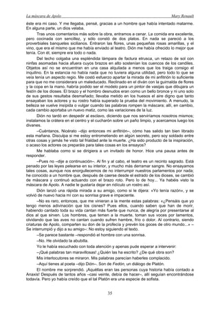 La máscara de Apolo Mary Renault 
35 
éste era mi caso. Y me llegaba, pensé, gracias a un hombre que había intentado matarme. En alguna parte, un dios velaba. 
Tras unos comentarios más sobre la obra, entramos a cenar. La comida era excelente, pero cocinada con sencillez, y sólo constó de dos platos. En nada se pareció a los proverbiales banquetes sicilianos. Entraron las flores, unas pequeñas rosas amarillas, y el vino, que era el mismo que me había enviado al teatro. Dión me había ofrecido lo mejor que tenía. Con él, siempre era todo o nada. 
Del techo colgaba una espléndida lámpara de factura etrusca, un retazo de sol con ninfas asomadas hacia afuera cuyos brazos en alto sostenían los cuencos de los candiles. Objetos así no se encuentran en una casa alquilada a menos que los traiga consigo el inquilino. En la estancia no había nada que no tuviera alguna utilidad, pero todo lo que se veía tenía un aspecto regio. Me costó esfuerzo apartar la mirada de mi anfitrión lo suficiente para que no me considerara un maleducado. Reclinado en el diván con la guirnalda de flores y la copa en la mano, habría podido ser el modelo para un pintor de vasijas que dibujara un festín de los dioses. El brazo y el hombro desnudos eran como un bello bronce y ni uno solo de sus gestos resultaba desmañado; llevaba metido en los huesos el aire digno que tanto ensayaban los actores y su rostro había superado la prueba del movimiento. A menudo, la belleza se vuelve insípida o vulgar cuando las palabras rompen la máscara; allí, en cambio, cada cambio aportaba un nuevo matiz, como las variaciones de la luz. 
Dión no tardó en despedir al esclavo, diciendo que nos serviríamos nosotros mismos; instalamos la crátera en el centro y el cucharón sobre un paño limpio, y acercamos luego los divanes. 
–Cuéntanos, Nicérato –dijo entonces mi anfitrión–, cómo has salido tan bien librado esta mañana. Disculpa si me estoy entrometiendo en algún secreto, pero soy soldado entre otras cosas y jamás he visto tal frialdad ante la muerte. ¿Ha sido producto de la inspiración, o acaso los actores os preparáis para tales cosas en los ensayos? 
Me hablaba como si se dirigiera a un invitado de honor. Hice una pausa antes de responder. 
–Pues no –dije a continuación–. Al fin y al cabo, el teatro es un recinto sagrado. Está penado por las leyes pelearse en su interior, y mucho más derramar sangre. No ensayamos tales cosas, aunque nos enorgullecemos de no interrumpir nuestros parlamentos por nada; he conocido a un hombre que, después de caerse desde el estrado de los dioses, se cambió de máscara y continuó actuando con el brazo roto. Pero lo de hoy... Ya habéis visto la máscara de Apolo. A nadie le gustaría dejar en ridículo un rostro así. 
Dión lanzó una rápida mirada a su amigo, como si le dijera: «Yo tenía razón», y se volvió de nuevo hacia mí con su sonrisa grave e impaciente. 
–No es raro, entonces, que me vinieran a la mente estas palabras: «¿Pensáis que yo tengo menos adivinación que los cisnes? Pues ellos, cuando saben que han de morir, habiendo cantado toda su vida cantan más fuerte que nunca, de alegría por presentarse al dios al que sirven. Los hombres, que temen a la muerte, toman sus voces por lamentos, olvidando que las aves no cantan cuando sufren hambre, frío o dolor. Al contrario, siendo criaturas de Apolo, comparten su don de la profecía y prevén los goces de otro mundo...» – Se interrumpió y dijo a su amigo–: No estoy siguiendo el texto. 
–Se parece bastante –respondió el hombre con una sonrisa. 
–No. He olvidado la abubilla. 
Yo le había escuchado con toda atención y apenas pude esperar a intervenir: 
–¡Qué palabras tan maravillosas! ¿Quién las ha escrito? ¿De qué obra son? 
Mis interlocutores se miraron. Mis palabras parecían haberles complacido. 
–Aquí tienes al poeta –dijo Dión–. Son de Fedón, un diálogo de Platón. 
El nombre me sorprendió. ¡Aquéllas eran las personas cuya historia había contado a Anaxis! Después de tantos años –casi veinte, debía de hacer–, allí seguían encontrándose todavía. Pero yo había creído que el tal Platón era una especie de sofista.  