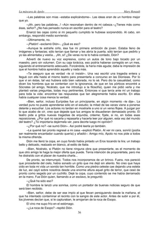 La máscara de Apolo Mary Renault 
36 
–Las palabras son mías –estaba explicándome–. Las ideas eran de un hombre mejor que yo. 
–¡Ah, pero las palabras...! –Aún resonaban dentro de mi cabeza.–¿Tienes más como ésas, señor? ¿No has pensado nunca en escribir para el teatro? 
Enarcó las cejas como si mi pequeño cumplido le hubiese sorprendido. Al cabo, sin embargo, respondió medio sonriendo: 
–Últimamente, no. 
–¡Platón! –exclamó Dión–. ¿Qué es eso? 
–Aunque te extrañe oírlo, ésa fue mi primera ambición de joven. Estaba lleno de imágenes y fantasías; sólo tenían que llamar y les abría la puerta, sólo tenían que pedirlo y yo las alimentaba y vestía... ¡Ah, sí! ¿De veras no te lo había contado, Dión? 
Advertí de nuevo su voz expresiva, como un aulos de tono bajo tocado por un maestro, pero sin volumen. Con su caja torácica, eso podría haberse corregido en un mes, siguiendo el entrenamiento adecuado. Forzándola, la haría más aguda; daba la impresión de que el hombre había aprendido aquello y nada más. 
–Te aseguro que es verdad –le oí insistir–. Una vez escribí una tragedia entera y llegué con ella hasta el mismo teatro para presentarla a concurso en las Dionisias. Por lo que vi en éstas, tal vez hubiera sido bien valorada, no lo sé. Pero dio la casualidad, como dicen los hombres que se contentan con la ignorancia, de que en los pórticos encontré a Sócrates (el amigo, Nicérato, que me introdujo a la filosofía), quien me pidió verla y me planteó varias preguntas, todas muy pertinentes. Entonces vi que tenía ante mí un trabajo para toda la vida: encontrar las respuestas que tan alegremente había escrito. En ellas había cualquier cosa menos la verdad. 
–Bien, señor, incluso Eurípides fue un principiante, en algún momento –le dije–. La verdad pura no puede aprenderse sólo en el estudio; la mitad de las veces viene a ponerse delante y escuchar. Los actores no tardan en mostrarle a uno si un verso flojea. A juzgar por lo que acabo de oír, creo que dejaste que tus amigos te disuadieran demasiado pronto. El teatro pide a gritos nuevas tragedias de enjundia, créeme; fíjate, si no, en todas esas reposiciones. ¿Por qué no sacarla y repasarla y hacerla leer por alguien, esta vez del mundo del teatro? ¿Te importaría dejármela ver, para decirte luego mi opinión? 
–¿Por qué no? –se sumó Dión–. Así podré leerla yo también. 
–La quemé tan pronto regresé a mi casa –explicó Platón. Al ver mi cara, sonrió (podía ser realmente encantador cuando quería) y añadió–: Amigo mío, Apolo no nos pide a todos la misma ofrenda. 
Dión me llenó la copa, en cuyo fondo había pintado un Eros tocando la lira; un trabajo bello y delicado, realzado en blanco, al estilo de Italia. 
–Bien, Nicérato, si Platón no tiene ninguna obra que presentarte, es el momento de que otro amigo te haga la mejor oferta que puede. Tenía intención de proponértela, pero me he distraído con el placer de nuestra charla... 
De pronto, se interrumpió. Todos nos incorporamos de un brinco. Fuera, nos pareció que procedente del cielo, había sonado un grito que me dejó sin aliento. No creo que haya oído en toda mi vida un sonido tan horrible. Como una piedra celeste cae dejando una estela de luz, así cayó sobre nosotros desde una enorme altura aquel grito de terror, que cesó de pronto como segado por un cuchillo. Dejé la copa, cuyo contenido se me había derramado en la mano. Fue Dión quien, llamando a un esclavo, le preguntó: 
–¿Qué ha sido eso? 
El hombre le lanzó una sonrisa, como un portador de buenas noticias seguro de que será bien recibido. 
–Bien, señor, debe de ser ese impío al que llevan persiguiendo desde la mañana, el que ha intentado contaminar el recinto con la sangre de este actor. Antes de subir a por él, los jóvenes decían que, si le capturaban, le arrojarían de la roca de Esopo. 
El vino me supo frío en el estómago. 
–¿La roca de Esopo? –repitió Dión.  