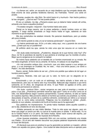 La máscara de Apolo Mary Renault 
37 
–La llaman así, señor, en recuerdo de un viejo blasfemo que fue arrojado desde ella. Está encima de esos grandes farallones blancos, las Fedríadas. Tienen una caída en picado. 
–Gracias, puedes irte –dijo Dión. Se volvió hacia mí y murmuró–: Han hecho justicia y te han vengado... ¿Qué es eso? Te has puesto pálido. 
Él era un soldado, me dije. ¿Pensaría acaso que yo debería haber estado allí arriba, echando una mano a aquellos jóvenes? 
–Ya estaba vengado –respondí–. Ese hombre había sido actor. 
Pensé en la larga cacería, con la presa sedienta y dando tumbos como un lobo agotado. Y luego siendo arrastrada un largo trecho hasta el lugar, sabiendo en todo momento lo que le esperaba. 
Mis dos contertulios me estaban mirando. No parecían desdeñosos, pero yo estaba allí como invitado. 
–¿Él intentó quitarte la vida y tú se la hubieras perdonado? –inquirió Dión. 
–Le habría perdonado eso. Al fin y al cabo, estoy aquí, vivo y gozando de una buena cena. ¿Crees que soy un pusilánime? 
Mi anfitrión abrió los ojos. Jamás he visto unos ojos tan oscuros en un rostro tan alegre. 
–Sin duda estás bromeando. ¿Pusilánime, después de lo que hemos visto hoy? ¡Por Zeus, no! Es la grandeza de espíritu lo que perdona al enemigo que ha mordido el polvo. Mejor que la venganza es no compartir la maldad. 
Se inclinó hacia adelante con el destello de un hombre enamorado en su mirada. No me había engañado: el honor era su amante. Al menos, mi cabeza no se engañaba. 
–Un mal proverbio antiguo dice –murmuró– que uno debe superar a sus amigos en amor, y a sus enemigos en crueldad. No, he visto... –hizo una breve pausa y se volvió a Platón–, he visto demasiado. 
Bueno, pensé, Sicilia debía de ser así. ¿Cómo era posible que saliera de tal lugar un hombre como aquél? 
–Créeme, Nicérato, más aún que por tu valor, te honro por no alegrarte en la venganza. 
Emocionado y con un nudo en el estómago, me habría echado a llorar ante su benevolencia, pero eso no habría sido muy honorable. Balbuceé algo respecto a que tenía suficiente, en mi oficio, de venganzas de otros. Vi que Platón se agitaba al oírme, pero finalmente permaneció en silencio. 
–Sin duda –continuó Dión–, ansiar venganza es caer ante el enemigo y morder el polvo a sus pies. ¿Podríamos permitirle hacernos algo peor? Tanto en el amor como en el odio, nos desarrollamos según nuestros pensamientos. Cuando odiamos, el odio se injerta en nuestros espíritus. Más provecho obtiene el hombre que solicita una prostituta. La mente, descuidada; el espíritu, privado de su auténtico alimento, condenado por último a un renacer bajo y ruin si, como estoy convencido, Pitágoras nos ha enseñado la verdad. ¿Quién, estando en sus cabales, concedería tal triunfo al hombre que le ha agraviado? 
Sus palabras me impresionaron. Yo jamás había meditado sobre aquella cuestión y así lo dije, añadiendo en tono de disculpa: 
–Estaba pensando en ese infeliz Meidias. Toda la vida quiso ser alguien, pero sin tener que pagar un precio por ello, lo cual es la muerte para un artista. Y ahora esto. Yo no se lo hubiera hecho ni a un perro. De todos modos, tienes razón acerca del espíritu, por supuesto. Me acabas de mostrar las riquezas de la filosofía. 
–Unas riquezas prestadas –respondió Dión con una sonrisa, cambiando una mirada con Platón–. Es el sino del maestro escuchar sus propias palabras torpemente articuladas en boca del discípulo. 
–El discípulo que pone en práctica lo que ha aprendido es también un maestro –afirmó Platón con aquella voz grave y ligera–. Una ciudad de tales discípulos sería un ejemplo para  