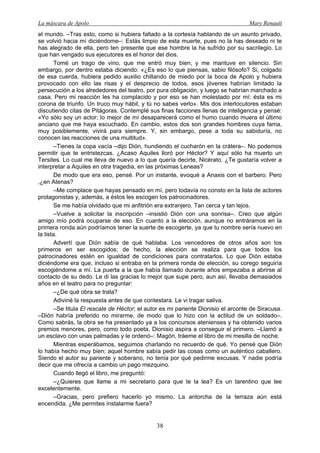 La máscara de Apolo Mary Renault 
38 
el mundo. –Tras esto, como si hubiera faltado a la cortesía hablando de un asunto privado, se volvió hacia mí diciéndome–: Estás limpio de esta muerte, pues no la has deseado ni te has alegrado de ella, pero ten presente que ese hombre la ha sufrido por su sacrilegio. Lo que han vengado sus ejecutores es el honor del dios. 
Tomé un trago de vino, que me entró muy bien, y me mantuve en silencio. Sin embargo, por dentro estaba diciendo: «¿Es eso lo que piensas, sabio filósofo? Si, colgado de esa cuerda, hubiera pedido auxilio chillando de miedo por la boca de Apolo y hubiera provocado con ello las risas y el desprecio de todos, esos jóvenes habrían limitado la persecución a los alrededores del teatro, por pura obligación, y luego se habrían marchado a casa. Pero mi reacción les ha complacido y por eso se han molestado por mí: ésta es mi corona de triunfo. Un truco muy hábil, y tú no sabes verlo». Mis dos interlocutores estaban discutiendo citas de Pitágoras. Contemplé sus finas facciones llenas de inteligencia y pensé: «Yo sólo soy un actor; lo mejor de mí desaparecerá como el humo cuando muera el último anciano que me haya escuchado. En cambio, estos dos son grandes hombres cuya fama, muy posiblemente, vivirá para siempre. Y, sin embargo, pese a toda su sabiduría, no conocen las reacciones de una multitud». 
–Tienes la copa vacía –dijo Dión, hundiendo el cucharón en la crátera–. No podemos permitir que te entristezcas. ¿Acaso Aquiles lloró por Héctor? Y aquí sólo ha muerto un Tersites. Lo cual me lleva de nuevo a lo que quería decirte, Nicérato. ¿Te gustaría volver a interpretar a Aquiles en otra tragedia, en las próximas Leneas? 
De modo que era eso, pensé. Por un instante, evoqué a Anaxis con el barbero. Pero ,¿en Atenas? 
–Me complace que hayas pensado en mí, pero todavía no consto en la lista de actores protagonistas y, además, a éstos les escogen los patrocinadores. 
Se me había olvidado que mi anfitrión era extranjero. Tan cerca y tan lejos. 
–Vuelve a solicitar la inscripción –insistió Dión con una sonrisa–. Creo que algún amigo mío podrá ocuparse de eso. En cuanto a la elección, aunque no entráramos en la primera ronda aún podríamos tener la suerte de escogerte, ya que tu nombre sería nuevo en la lista. 
Advertí que Dión sabía de qué hablaba. Los vencedores de otros años son los primeros en ser escogidos; de hecho, la elección se realiza para que todos los patrocinadores estén en igualdad de condiciones para contratarlos. Lo que Dión estaba diciéndome era que, incluso si entraba en la primera ronda de elección, su corego seguiría escogiéndome a mí. La puerta a la que había llamado durante años empezaba a abrirse al contacto de su dedo. Le di las gracias lo mejor que supe pero, aun así, llevaba demasiados años en el teatro para no preguntar: 
–¿De qué obra se trata? 
Adiviné la respuesta antes de que contestara. Le vi tragar saliva. 
–Se titula El rescate de Héctor; el autor es mi pariente Dionisio el arconte de Siracusa. –Dión habría preferido no mirarme, de modo que lo hizo con la actitud de un soldado–. Como sabrás, la obra se ha presentado ya a los concursos atenienses y ha obtenido varios premios menores, pero, como todo poeta, Dionisio aspira a conseguir el primero. –Llamó a un esclavo con unas palmadas y le ordenó–: Magón, tráeme el libro de mi mesilla de noche. 
Mientras esperábamos, seguimos charlando no recuerdo de qué. Yo pensé que Dión lo había hecho muy bien; aquel hombre sabía pedir las cosas como un auténtico caballero. Siendo el autor su pariente y soberano, no tenía por qué pedirme excusas. Y nadie podría decir que me ofrecía a cambio un pago mezquino. 
Cuando llegó el libro, me preguntó: 
–¿Quieres que llame a mi secretario para que te la lea? Es un tarentino que lee excelentemente. 
–Gracias, pero prefiero hacerlo yo mismo. La antorcha de la terraza aún está encendida. ¿Me permites instalarme fuera?  