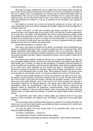 La máscara de Apolo Mary Renault 
39 
Dión sólo me deseó, cortésmente, que no cogiera frío. Salí al fresco jardín, húmedo de rocío y lleno de los sonidos nocturnos de la montaña: el rumor de las hojas de los árboles, el trino de un pájaro como una campanilla, los cencerros de las cabras tintineando entre los despeñaderos. Ríos de luz de luna bañaban las Fedríadas con la pureza del cristal. La espuma oscura de los olivos fluía hasta el mar. Las sombras de las parras cruzaban las vetas del pavimento de mármol. La luz de la antorcha era ya mortecina, pero apenas la necesitaba. 
Me instalé en un diván con el rollo de manuscrito cerrado en la mano. Creí ver un rostro expectante entre las sombras moteadas de la adelfa. Desaté la cinta del pergamino y me detuve otra vez. 
–Loxias –murmuré–, si esta obra contiene algo bueno, proviene de ti. Por tanto, actuaré en ella y que la gente diga lo que quiera. Pero si se trata de un bodrio pretencioso, no es cosa tuya y, por tanto, no la interpretaré. No lo haré, aunque tenga que esperar hasta los cuarenta para encontrar otra ocasión como ésta y aunque pierda por ello, además, la amistad de un hombre que le hace a uno tener fe en la humanidad. Te lo prometo, Apolo Loxias. Un hombre no tiene gran cosa que ofrecer a un dios en agradecimiento por haberle salvado la vida; esto es lo máximo que puedo hacer. 
Desenrollé el pergamino y empecé a leer. 
Ante Zeus, que ocupa el estrado de los dioses, se presenta Tetis lamentándose por Aquiles, su malaventurado hijo mortal. La escena sonaba muy bien, en especial Tetis. Nada estaba demasiado desarrollado, pero pasaría bastante bien en la producción. Salen los dioses; entra el coro de muchachos (mujeres cautivas) y el de hombres (griegos). Se abren las puertas centrales; tras ellas, Aquiles, descubierto el duelo, entra en escena. Hasta allí, la obra era regular. 
Una escena para Aquiles, sacada de Homero con un toque de Sófocles. Ya que uno toma prestadas palabras ajenas, al menos que sean las mejores. Era posible hacer algo con todo aquello; por lo menos, no había en ello sensiblería o trivialidad. Continué leyendo; la trama no estaba mal concebida y tenía toques de originalidad, hasta donde resultaba posible en un tema como aquél. Después de una escena con Fénix y Automedonte, un coro mientras los actores se cambian de máscara; luego entra Hermes, precediendo a Príamo. No era un mal parlamento para un tercer actor. Ahora aparece Príamo; una carroza entra por el parodos, lo cual siempre va bien. La carroza se detiene en el centro y Príamo habla. 
Hasta allí había estado leyendo por encima para hacerme una idea de la obra, pero, de repente, el texto absorbió mi atención y empecé a leer en voz alta. El viejo Príamo habla de su hijo muerto, cuyo cuerpo ha venido a rescatar del vencedor: primero, como el rey y héroe que nunca será; después, como el niño que fue. El padre recuerda sus rasguños y contusiones cuando era un chiquillo atrevido, y los azotes que le daba. Era una transición maravillosa; incluso yo, acostumbrado a leer con mente crítica, estuve al borde de las lágrimas. Había un parlamento de Agamenón: desconocimiento, ironía, intercambio de agudezas. Lo habitual. La obra era sólo estimable, salvo el personaje de Príamo. Entonces cobraba vida y no había nada que criticarle. La escena con Aquiles habría hecho fundirse el bronce. 
Me sorprendió, pues había oído en todas partes que Dionisio tenía en muy poca estima a su hijo y heredero. En cualquier caso, allí estaba: un papel que uno no podía dejar escapar. 
Volví al comedor. Mis contertulios interrumpieron su charla; la fría mirada de Platón me indicó, por si no me había dado cuenta, que acababa de hacer una pausa en el umbral de la puerta para realizar una gran entrada. 
–La obra me gusta. Creo que tendría éxito. Si he entendido bien, antes me has ofrecido el papel protagonista... 
–En efecto –asintió Dión–. ¿Cómo no? 
–El protagonista es Príamo. Aquiles sólo le da la réplica. 
–Puedes escoger el personaje que quieras, naturalmente. –Dión pareció sorprendido.  