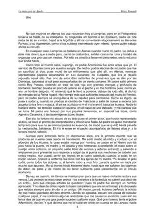La máscara de Apolo Mary Renault 
4 
Uno 
No son muchos en Atenas los que recuerdan hoy a Lamprías, pero en el Peloponeso todavía se habla de su compañía. Si preguntáis en Corinto o en Epidauro, nadie os dirá nada de él; en cambio, bajad a la Argólida y allí os comentarán elogiosamente su Heracles Furioso, o su Agamenón, como si los hubiese interpretado ayer mismo. Ignoro quién trabaja ahora su circuito. 
En cualquier caso, Lamprías se hallaba en Atenas cuando murió mi padre. Le debía a éste más dinero que a nadie pero, como de costumbre, estaba casi en la ruina y trataba de organizar una gira casi sin medios. Por ello, se ofreció a llevarme como extra; era lo máximo que podía hacer. 
Como todo el mundo sabe, supongo, mi padre Artemidoro fue actor antes que yo. El servicio de Dioniso corre por nuestra sangre. De hecho, podría decirse de mi padre que fue un sacrificio al dios, pues murió de un enfriamiento que pilló allí, en Atenas, mientras representaba papeles secundarios en Las Bacantes, de Eurípides, que era el clásico repuesto aquel año. Fue uno de esos días radiantes de primavera que se dan por las Dionisias, calurosos al sol pero acompañados de un viento cortante. Mi padre salió primero como Rey Penteo, vistiendo un traje de tela roja con grandes mangas y profusión de bordados; también llevaba un poco de relleno en el pecho y en los hombros pues, como yo, era un hombre delgado. No entiendo qué le llevó a ponerse, debajo de todo ello, el disfraz de ménade de la Reina Agavé. Hay tiempo más que suficiente después del mutis de Penteo, pero mi padre siempre se enorgullecía de su rapidez para cambiarse. Como es lógico, se puso a sudar y, cuando se produjo el cambio de máscaras y salió de nuevo a escena con aquella túnica fina y mojada, el sol se ocultaba ya y el frío le entró hasta los huesos. Nadie lo hubiera dicho. Yo también estaba en escena, en el papel de una ménade, y me pareció que se lucía. Mi padre era famoso por sus papeles femeninos, en especial las locas, como Agavé y Casandra, o las lacrimógenas como Niobe. 
Ese día, la fortuna no estuvo de su lado pues el primer actor, que había representado al dios, se llevó el premio de interpretación y ofreció una fiesta. Mi padre no quiso marcharse temprano para que no se malinterpretara su ausencia, de modo que se quedó hasta pasada la medianoche, bebiendo. El frío le entró en el pecho acompañado de fiebres altas y, a la tercera noche, falleció. 
Aunque para entonces tenía yo diecinueve años, era la primera muerte que se producía en nuestra casa desde mi nacimiento. Me sentí medio aturdido y confuso con el alboroto de los rituales; la casa estaba manga por hombro, mi padre en el féretro con los pies hacia la puerta, mi madre y mi abuela y mis hermanas extendiendo el brazo sobre el cuerpo entre sollozos, el pequeño salón lleno de vecinos y actores entrando y saliendo a empujones para presentar sus respetos y colgar de la puerta sus mechones de cabello con cintas negras. Aún puedo sentir los tirones en el cuero cabelludo cuando, a solas en un rincón oscuro, procedí a cortarme los míos con las tijeras de mi madre. Yo llevaba el pelo corto, como todos los actores, y, al tenerlo rubio y muy fino, parecía quedar en nada por mucho que apurase. Me di tirones hasta hacerme daño, hasta que me saltaron las lágrimas de dolor, de pena y de miedo de no tener suficiente para presentarme en el círculo mortuorio. 
De vez en cuando, los llantos se interrumpían para que un nuevo visitante recitara sus versos. Los vecinos se marcharon pronto –los extraños a la farándula no saben qué decir de un actor–, pero sus colegas artistas se quedaron, pues mi padre fue siempre un hombre apreciado. Y no dejé de oírles repetir lo buen compañero que era en el trabajo y lo dispuesto que estaba siempre para ayudar a un amigo. (Mi madre, pensé, hubiera preferido la noticia de que había guardado algunos ahorros.)Jamás se agotaba, decían; era capaz de ejecutar cualquier papel. Y me contaron algunas anécdotas que me causaron asombro, pues aún no tenía idea de que en una gira puede suceder cualquier cosa. Qué gran talento tenía el pobre Artemidoro, decían. Y qué lástima que no le hubieran tenido en cuenta en las Leneas; nadie  