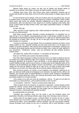 La máscara de Apolo Mary Renault 
40 
Debería haber tenido en cuenta, me dije, que el Aquiles que llevaba dentro le impediría ver lo demás. Pero Platón, de quien me había olvidado, intervino entonces: 
–Nicérato tiene razón, Dión. Ese Príamo tiene cierta originalidad, mientras que el Aquiles está sacado de otras obras. No te lo he dicho antes porque no estaba seguro de ser justo. 
En ese momento tuve la certeza, como si lo hubiera visto con mis propios ojos, de que la historia sobre el mercado de esclavos de Egina era verídica. Aristófanes, pensé, podría haber hecho algo bueno con aquello. Mientras hablábamos de la obra, jugué con ese pensamiento, pero una idea lleva a otra. Aquél era un hombre orgulloso como había visto pocos. Cuánto debía de haber amado a Dión, para seguir queriéndole todavía. La reflexión acalló mi risa. 
Al cabo, Dión dijo: 
–Bien, querrás un buen segundo actor. Había pensado en Hermipos, de quien nunca he visto una mala actuación. 
Debí haber previsto aquello. Recordé a Anaxis revoloteando a mi alrededor con su capa de lujo y con su barbero, preocupándose por todo, y sólo porque confiaba en que no aprovecharía la oportunidad pensando únicamente en mí, algo que en absoluto podía darse por sentado en el teatro. Bien, me dije, tal vez no sea gran cosa en esta compañía, pero seré honrado con mi gremio. 
–Conozco a Hermipos. Un gran artista. Pero mi compañero escénico es Anaxis, al que habéis podido ver hoy. –Nuestro contrato era sólo para la gira pero, con los legos en la materia, es preciso simplificar. Dión pareció entre sorprendido e incomodado. Supongo que la mayoría de la gente piensa que los hombres de teatro viven a salto de mata, pillando lo que encuentran–. Perdóname –añadí–, pero los servidores del dios también tenemos nuestro honor. 
–No digas más –replicó Dión al instante–, tu compañero es bienvenido. 
Esta vez, fue Platón quien pareció más desconcertado. 
Pero Dión había empezado a hablar de diversas obras y no tardé en observar que era un hombre que podía enseñarme algo. Por lo general, no existe nada más tedioso que un aficionado ignorante de la técnica y lleno de teorías, y él era bastante ignorante. Pero, cuando hablaba de algo, sabía lo que se hacía. La mayor parte de las tragedias tratan de los reinados y de las decisiones que obligan a tomar a los hombres, y sus comentarios de esa velada me han sido de utilidad el resto de mi vida. Al fin y al cabo, el teatro sólo puede enseñarle a uno el cómo; las vidas reales de los hombres deben enseñarle el porqué. 
Dión conocía la guerra y el mando, lo que inspiraba a los soldados confianza en su jefe: uno debe ser fuerte antes de arriesgarse a ser clemente. Su poeta favorito, afirmó, era Sófocles, que escribía sobre la responsabilidad y la opción moral; Antígona y Neoptólemo sopesando su propia decencia y honor, que conocían de primera mano, frente a las causas que debían aceptar con los ojos cerrados. 
–Una ciudad no es sólo una suma de ciudadanos –afirmó–. Si cada uno de ellos ha renunciado a su virtud personal, ¿cómo podrán levantar un bien común? 
–¿Y Eurípides? –intervine–. Todavía no hemos dicho nada de él. 
–Sólo me gusta de él Las troyanas –se apresuró a responder–, porque enseña a tener piedad del vencido, aunque nadie la demuestre en la obra. En cuanto a las demás, sus hombres y mujeres son meros juguetes de unos dioses que se comportan peor que los bárbaros humanos. ¿Qué puede uno aprender de ellos? 
Su acaloramiento me confundió. 
–Supongo que muestran cómo son las cosas y que los hombres tienen que soportarlas. Eurípides vivió tiempos difíciles, según tengo oído. Hécubas a diez el dracma. 
–Murió antes de que llegara lo peor –comentó Platón. El corazón me dio un vuelco, como siempre que uno conoce a alguien que vivió esa época; para mí, no eran más que cuentos de la niñez–. Da la casualidad –continuó diciendo– que sé lo que quería enseñar, aunque Eurípides murió cuando yo aún era un muchacho. Me lo contó Sócrates, a quien  