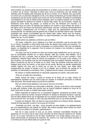 La máscara de Apolo Mary Renault 
41 
solía enseñar sus escritos antes de presentarlos en el teatro, pues el motivo que impulsaba a ambos era el mismo. Sócrates le decía que nunca lo alcanzaría con los medios que utilizaba, pero Eurípides solía replicarle que él era un artista, no un filósofo. Eso que tenían en común era un profundo desagrado al ver a los dioses envilecidos por burdas historias de campesinos que les hacían peores que el más ruin de los hombres. Sócrates lo consideraba una blasfemia y por eso le mataron esos estúpidos, pero no pudieron acabar con su verdad, porque Sócrates no destruía sin ofrecer a cambio algo mejor. No así Eurípides, creador de fantasmas como todos los poetas. La verdad es una, las fantasías son muchas y la diversidad hace una obra. Él opinaba que bastaría con mostrar a esos dioses del campo y del ágora como les hacían las leyendas (caprichosos, lascivos, mintiendo descaradamente por venganza, irrespetuosos con el honor) y dejar que los espectadores sacaran sus consecuencias. Su remedio para las goteras de un tejado era derribar toda la casa. Sócrates enseñaba que, siendo inconcebible que los dioses sean malos, tienen que ser buenos. Eurípides, en cambio, despedía al público (y sigue haciéndolo) con este mensaje: «Si los dioses son así, no son dioses». 
Medité sobre sus palabras y entendí a qué se refería. 
–Es cierto –respondí– que si dejamos a un lado Las bacantes, que es una gran obra en sí misma, Eurípides no tiene tanto éxito entre los dioses como entre los humanos. Tú, señor, sabrás mejor que yo si lo hacía a propósito o no podía evitarlo. Pero me concederás, espero, su habilidad en lo segundo. Fue el primero en mostrar a los hombres y mujeres como son realmente. 
–Di mejor que fue el primero en decir que podían estar satisfechos con lo que eran y que no necesitaban intentar ser un ápice mejores. «Me doy cuenta –dice Medea– de la iniquidad que voy a cometer, pero la pasión es más fuerte que un buen consejo.» «Soy impotente», declara Fedra antes de inducir con engaños a un rey justo a dar muerte a su hijo inocente. Los hombres rara vez son impotentes ante sus propios impulsos malvados, y tienen conciencia de ello en el fondo de su alma. Pero los hombres comunes aman los halagos tanto como los tiranos, si hay quien se los venda. Muchos se sienten agradecidos cuando alguien les dice que la lucha por el bien es una ilusión, que nadie debe avergonzarse de arrojar el escudo y huir de la batalla, que el hombre de verdad es el cobarde y la heroicidad es una fábula. Pero, ¿mejorará eso la ciudad, o la humanidad? 
No siendo un sofista adiestrado en responder preguntas sin vacilar, sólo pude decir: 
–Pero es un teatro tan maravilloso... 
Platón enarcó las cejas y hundió la mirada en el fondo de su copa. Veinte mil espectadores sentados con las manos bajo los muslos no hubieran producido un silencio más elocuente. Me sonrojé hasta la punta de los cabellos. 
Dión se inclinó hacia adelante y me puso la mano en el hombro. 
–Platón, no consentiré que sermonees a Nicérato. ¿Acaso no le hemos visto arriesgar la vida esta mañana, antes que permitir que se oyeran palabras indignas en boca de un dios? Este actor ha sido un modelo para todos nosotros. 
Platón respondió al instante con un comentario elegante, cambiando de actitud. Creo que incluso lo hacía de verdad. Aunque el filósofo no estaba en absoluto borracho, supongo que se había dejado llevar por la fogosidad de sus propios pensamientos. Por ello, aunque ya era hora de irme, me quedé un rato más para demostrar que no me sentía ofendido. 
Cuando me despedí, Dión me llenó la copa para beber por la Buena Diosa; después, cuando la hube apurado, la secó y me la puso en la mano. 
–Guárdala, por favor –me dijo–, como recuerdo de esta velada y en agradecimiento por una representación que tardaré en olvidar. Me hubiera gustado tener tiempo de hacer pintar una con un Apolo o un Aquiles, especial para ti. 
Salí de la casa cuando la luna ya se ponía. Sombras insondables llenaban las gargantas. En el cuenco de la copa, Eros coronado de flores blancas tocaba la lira. Detrás de mí, en la casa, escuché la voz de Dión comentando a su amigo alguna cosa que no podía mencionarse en presencia de extraños. En cuanto a mí, supe que había conocido a un hombre por el que habría dado con gusto la vida.  
