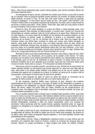 La máscara de Apolo Mary Renault 
43 
decir–. Nos hemos preparado todo cuanto hemos podido, pero somos mortales. Ahora, de los dioses depende todo.» 
Contemplando la figura, pensé: ¿Exististe de verdad, joven héroe, o eres sólo el sueño de un escultor? Pero la pregunta también puede hacerse a la inversa. El artista concibe el atleta perfecto, el joven lo crea. Tú has sido real; esas manos y esos pies de grandes huesos lo atestiguan. Tú has hecho real el sueño de otro. ¿De quién? ¿De Homero? ¿De Píndaro? Platón llamó a los poetas creadores de fantasmas, es cierto, pero a veces éstos se encarnan y vuelven para decir: «Hola, padre». Pues bien, aquí está uno cuyo padre no tiene de qué sonrojarse. Esto le hace a uno pensar. 
Pensé en Dión. Él había atrapado un sueño de Platón y había decidido serlo. Una orgullosa creación. Pero también yo había soñado, y muchos más. ¿Cómo no? Cuando los manantiales se vuelven salobres, todo el mundo piensa en el agua clara. Observad lo que ha visto Atenas, y la mayor parte de la Hélade, en los tiempos de nuestros padres y en los nuestros. Primero, la guerra; luego, la debilidad, la tiranía, y la revolución; luego, la liberación de la tiranía y, por fin, el principio de la buena vida. Pero los fuegos de los hombres ardían con llama baja; combatir la vileza con armas viles había encogido su espíritu; para poder llevar una buena vida, uno debe recordar cómo es ésta. Antes de empezar a disfrutarla, siempre hay una guerra o una elección más que ganar; mientras, los que aún creen en la bondad siguen discutiendo sobre ella. Por eso soñamos. ¿Con qué? Con un hombre enviado por los dioses, primero para hacernos creer en algo, aunque sólo sea en él, y luego para dirigirnos. Eso es. Hemos soñado con un rey. 
Recordé el placer que había experimentado mientras, entre trago y trago de vino, Dión hablaba del trono y sus decisiones, de la justicia, de la piedad y del mando. Yo había pensado que se debía a que estaba aprendiendo cómo debían ser representados los reyes y los héroes, pero no era así. Al interpretar a reyes y héroes, no había hecho sino una imitación simbólica de lo que deseaba que ocurriese, igual que los marineros silban para invocar el viento; había sido un conjuro. Y mi invocación se había encarnado. 
Ahora que conocía mi propio corazón, me sentía en paz. Amarle por el mero hecho de existir cobraba sentido; no era preciso que hiciera nada por mí, salvo ser real. Más allá de esto, sólo pedía a los dioses poder cambiar una palabra con él de vez en cuando, para constatar que seguía vivo y presente en la tierra. A cambio, yo haría por él, si podía, todo lo que quisiera, como ganar un premio para la obra de su pariente. 
Volví a casa después de alzar la mano en señal de saludo al muchacho de la cuadriga. Él había puesto su empeño para ello y lo mismo debía hacer yo. 
Al día siguiente, dejamos Delfos para continuar la gira. Ninguno de nuestros patrocinadores nos invitó ni siquiera a una copa. El teatro no les interesaba un pimiento y, por complacer a los delegados, no habrían dudado en cambiarnos por unas tañedoras de flauta. De hecho, según me contó Gillis de Tebas, también se las proporcionaron. En cualquier caso, nos pagaron todo lo acordado, cosa que no siempre sucede; así pues, por nosotros podían guardarse su vino. 
Fue un acierto haberle dicho a Anaxis que su trabajo había gustado a Dión, pues éste nunca le invitó a la casa. Por supuesto, Dión debería haberlo hecho si quería obtener de mi socio lo mejor que llevaba dentro, y tuve que disculparle con alguna que otra mentira. Anaxis había tenido la mala suerte de estar sobrio en la skēnē, mientras yo estaba bebido; se había tomado demasiadas molestias y Dión las había interpretado como una muestra de servilismo. Había personas ante las cuales Anaxis quedaba impotente pero, en lugar de aceptarlo, se refugiaba en su rango como en una alta acrópolis, fuera de su alcance. Así era Anaxis. 
De vuelta a casa tras la gira, inscribimos de nuevo nuestros nombres en la lista de protagonistas de Atenas. No tardé en saber que el mío había sido escogido. De Anaxis no se decía nada, pero había conseguido buenos papeles y, si la obra ganaba, tendría más posibilidades al año siguiente. 
Entre Delfos, Corinto, Tebas y Megalópolis, habíamos hecho un buen dinero que me permitiría vivir bastante bien hasta el invierno, cuando se iniciaran los ensayos para las Leneas. Recorrí la ciudad convidando a viejos amigos que antes me habían invitado,  